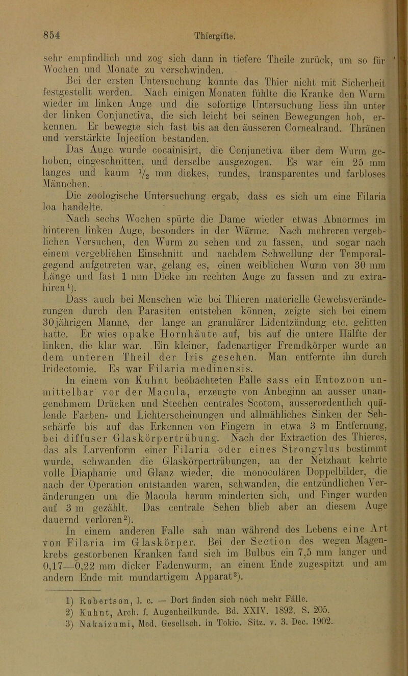 sehr empfindlich und zog sich dann in tiefere Thcile zurück, um so für ' Wochen und Monate zu verschwindin. Bei der ersten Untersuchung konnte das Thier nicht mit Sicherheit festgestellt werden. Nacli einigen Monaten fühlte die Kranke den Wurm wieder im linken Auge und die sofortige Untersuchung liess ihn unter der linken Conjunctiva, die sich leicht bei seinen Bewegungen hob, er- kennen. Er bewegte sich fast bis an den äusseren Oornealrand. Thränen und verstärkte Injection bestanden. Das Auge wurde cocainisirt, die Conjunctiva über dem Wurm ge- hoben, eingeschnitten, und derselbe ausgezogen. Es war ein 25 mm langes und kaum x/2 mm dickes, rundes, transparentes und farbloses Männchen. Die zoologische Untersuchung ergab, dass es sich um eine Filaria loa handelte. Nach sechs Wochen spürte die Dame wieder etwas Abnormes im hinteren linken Auge, besonders in der Wärme. Nach mehreren vergeb- lichen Versuchen, den Wurm zu sehen und zu fassen, und sogar nach einem vergeblichen Einschnitt und nachdem Schwellung der Temporal- . gegend aufgetreten war, gelang es, einen weiblichen Wurm von 30 mm Länge und fast 1 mm Dicke im rechten Auge zu fassen und zu extra- hiren1). Dass auch bei Menschen wie bei Thieren materielle Gewebsverände- rungen durch den Parasiten entstehen können, zeigte sich bei einem 30jährigen Manne-, der lange an granulärer Lidentzündung etc. gelitten hatte. Er wies opake Hornhäute auf, bis auf die untere Hälfte der linken, die klar war. Ein kleiner, fadenartiger Fremdkörper wurde an dem unteren Theil der Iris gesehen. Man entfernte ihn durch Iridectomie. Es war Filaria medinensis. In einem von Kuhnt beobachteten Falle sass ein Entozoon un- mittelbar vor der Macula, erzeugte von Anbeginn an ausser unan- genehmem Drücken und Stechen centrales Scotom, ausserordentlich quä- lende Farben- und Lichterscheinungen und allmähliches Sinken der Seh- schärfe bis auf das Erkennen von Fingern in etwa 3 m Entfernung, bei diffuser Glaskörpertrübung. Nach der Extraction des Thieres, das als Larvenform einer Filaria oder eines Strongylus bestimmt wurde, schwanden die Glaskörpertrübungen, an der Netzhaut kehrte volle Diaphanie und Glanz wieder, die monoculären Doppelbilder, die nach der Operation entstanden waren, schwanden, die entzündlichen A er- änderungen um die Macula herum minderten sich, und Finger wurden auf 3 m gezählt. Das centrale Sehen blieb aber an diesem Auge dauernd verloren2). In einem anderen Falle sah man während des Lebens eine Art von Filaria im Glaskörper. Bei der Section des wegen Magen- krebs gestorbenen Kranken fand sich im Bulbus ein 7.5 mm langer und 0,17—0,22 mm dicker Fadenwurm, an einem Ende zugespitzt und am andern Ende mit mundartigem Apparat3). 1) Robertson, 1. c. — Dort finden sich noch mehr Fälle. 2) Kuhnt, Arcli. f. Augenheilkunde. Bd. XXIV. 1892. S. 205. 3) Nakaizumi, Med. Gesellsch. in Tokio. Sitz. v. 3. Dec. 1902.
