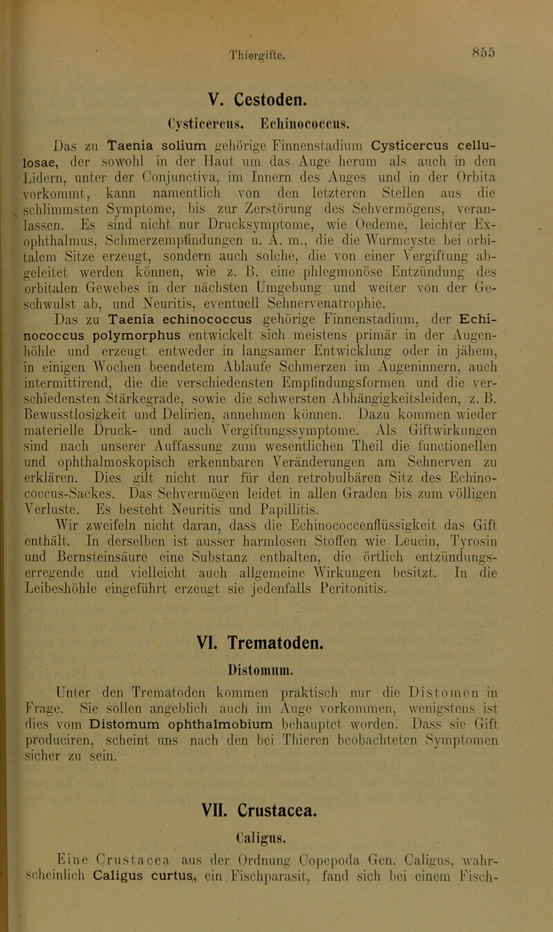 V. Cestoden. Cysticercus. Echinococcus. Das zu Taenia solium gehörige Finnenstadium Cysticercus cellu- losae, der sowohl in der Haut um das Auge herum als auch in den Lidern, unter der Conjunctiva, im Innern des Auges und in der Orbita vorkommt, kann namentlich von den letzteren Stellen aus die v schlimmsten Symptome, bis zur Zerstörung des Sehvermögens, veran- lassen. Es sind nicht nur Drucksymptome, wie Oedeme, leichter Ex- ophthalmus, Schmerzempfindungen u. A. m., die die Wurmcyste bei orbi- talem Sitze erzeugt, sondern auch solche, die von einer Vergiftung ab- geleitet werden können, wie z. B. eine phlegmonöse Entzündung des orbitalen Gewebes in der nächsten Umgebung und weiter von der Ge- schwulst ab, und Neuritis, eventuell Sehnervenatrophie. Das zu Taenia echinococcus gehörige Finnenstadium, der Echi- nococcus polymorphus entwickelt sich meistens primär in der Augen- höhle und erzeugt entweder in langsamer Entwicklung oder in jähem, in einigen Wochen beendetem Ablaufe Schmerzen im Augeninnern, auch intermittirend, die die verschiedensten Empfindungsformen und die ver- schiedensten Stärkegrade, sowie die schwersten Abhängigkeitsleiden, z. B. Bewusstlosigkeit und Delirien, annehmen können. Dazu kommen wieder materielle Druck- und auch Vergiftungssymptome. Als Giftwirkungen sind nach unserer Auffassung zum wesentlichen Theil die functioneilen und ophthalmoskopisch erkennbaren Veränderungen am Sehnerven zu erklären. Dies gilt nicht nur für den retrobulbären Sitz des Echino- coccus-Sackes. Das Sehvermögen leidet in allen Graden bis zum völligen Verluste. Es besteht Neuritis und Papillitis. AVir zweifeln nicht daran, dass die Echinococcenflüssigkeit das Gift enthält. In derselben ist ausser harmlosen Stoffen wie Leucin, Tyrosin und Bernsteinsäure eine Substanz enthalten, die örtlich entzündungs- erregende und vielleicht auch allgemeine Wirkungen besitzt. In die Leibeshöhle eingeführt erzeugt sie jedenfalls Peritonitis. VI. Trematoden. Distomum. Unter den Trematoden kommen praktisch nur die Distomen in Frage. Sie sollen angeblich auch im Äuge Vorkommen, wenigstens ist dies vom Distomum ophthalmobium behauptet worden. Dass sic Gift producircn, scheint uns nach den bei Thicren beobachteten Symptomen sicher zu sein. VII. Crustacea. Caligus. Eine Crustacea aus der Ordnung Copcpoda Gen. Caligus, wahr- scheinlich Caligus curtug, ein Fischparasit, fand sich bei einem Fisch-