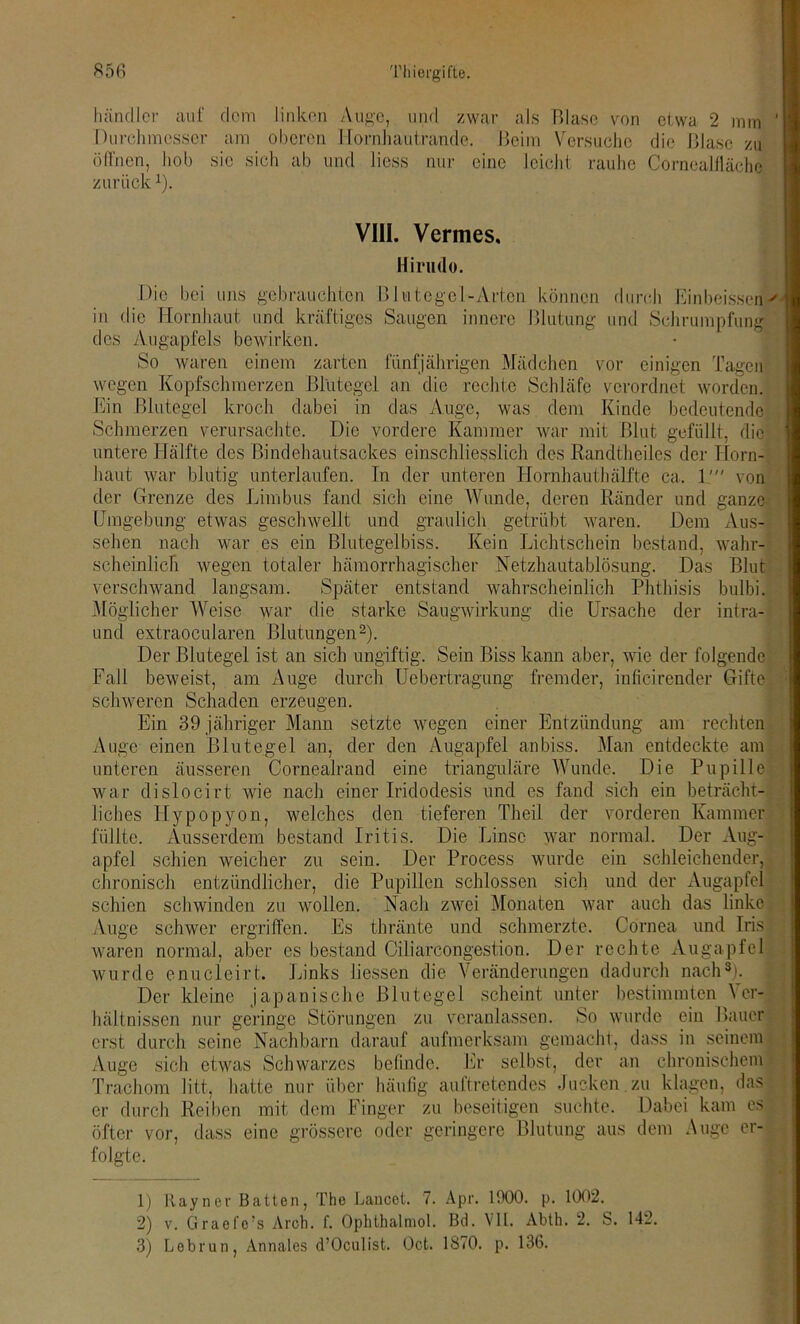 händler auf dem linken Auge, und zwar als Blase von etwa 2 mm Durchmesser am oberen Hornhautrande. Beim Versuche die Blase zu öffnen, hob sie sich ab und liess nur eine leicht rauhe Corneallläche zurück*). VIII. Vermes, Hirudo. Die bei uns gebrauchten Blutegel-Arten können durch Einbeissen-' in die Hornhaut und kräftiges Saugen innere Blutung und Schrumpfung des Augapfels bewirken. So waren einem zarten fünfjährigen Mädchen vor einigen Tagen wegen Kopfschmerzen Blutegel an die rechte Schläfe verordnet worden. Ein Blutegel kroch dabei in das Auge, was dem Kinde bedeutende Schmerzen verursachte. Die vordere Kammer war mit Blut gefüllt, die untere Hälfte des Bindehautsackes einschliesslich des Randtheiles der Horn- haut war blutig unterlaufen. In der unteren Hornhauthälfte ca. 1' von der Grenze des Limbus fand sich eine Wunde, deren Ränder und ganze Umgebung etwas geschwellt und graulich getrübt waren. Dem Aus- sehen nach war es ein Blutegelbiss. Kein Lichtschein bestand, wahr- scheinlich wegen totaler hämorrhagischer Netzhautablösung. Das Blut verschwand langsam. Später entstand wahrscheinlich Phthisis bulbi. Möglicher Weise war die starke Saugwirkung die Ursache der intra- und extraoeularen Blutungen1 2). Der Blutegel ist an sich ungiftig. Sein Biss kann aber, wie der folgende Fall beweist, am Auge durch Uebertragung fremder, inficirender Gifte schweren Schaden erzeugen. Ein 39 jähriger Mann setzte wegen einer Entzündung am rechten Auge einen Blutegel an, der den Augapfel anbiss. Man entdeckte am unteren äusseren Cornealrand eine trianguläre Wunde. Die Pupille war dislocirt wie nach einer Iridodesis und es fand sich ein beträcht- liches Iiypopyon, welches den tieferen Theil der vorderen Kammer füllte. Ausserdem bestand Iritis. Die Linse war normal. Der Aug- apfel schien weicher zu sein. Der Process wurde ein schleichender, chronisch entzündlicher, die Pupillen schlossen sich und der Augapfel schien schwinden zu wollen. Nach zwei Monaten war auch das linke Auge schwer ergriffen. Es thränte und schmerzte. Cornea und Iris waren normal, aber es bestand Oiliarcongestion. Der rechte Augapfel wurde enucleirt. Links Hessen die Veränderungen dadurch nach3). Der kleine japanische Blutegel scheint unter bestimmten Ver- hältnissen nur geringe Störungen zu veranlassen. So wurde ein Bauer erst durch seine Nachbarn darauf aufmerksam gemacht, dass in seinem Auge sich etwas Schwarzes befinde. Er selbst, der an chronischem Trachom litt, hatte nur über häufig auftretendes Jucken.zu klagen, das er durch Reiben mit dem Finger zu beseitigen suchte. Dabei kam es öfter vor, dass eine grössere oder geringere Blutung aus dem Auge er- folgte. 1) Hayner Batten, The Lancet. 7. Apr. 1900. p. 1002. 2) v. Graefe’s Arch. f. Ophthalmol. Bd. VII. Abth. 2. S. 142. 3) Lebrun, Annales d’Oculist. Oct. 1870. p. 136.