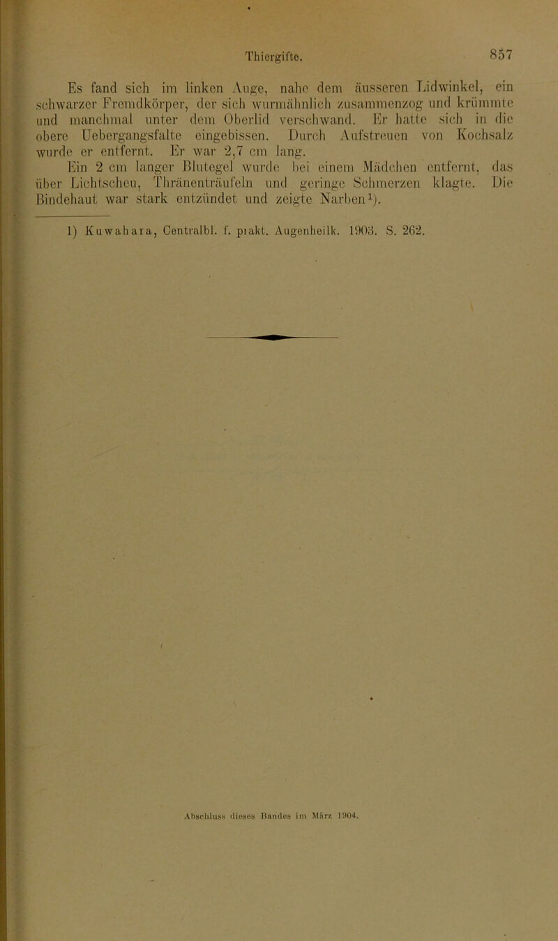 Es fand sich im linken Auge, nahe dem äusseren Lidwinkel, ein schwarzer Fremdkörper, der sich wurmähnlich zusammenzog und krümmte und manchmal unter dem Oberlid verschwand. Er hatte sich in die obere Uebergangsfalte eingebissen. Durch Aufstreuen von Kochsalz wurde er entfernt. Er war 2,7 cm lang. Ein 2 cm langer Blutegel wurde bei einem Mädchen entfernt, das über Lichtscheu, Thräncnträufcln und geringe Schmerzen klagte. Die Bindehaut war stark entzündet und zeigte Narben1). 1) Kuwahara, Centralbl. f. piakt. Augenheilk. 1903. S. 262. Abschluss dieses Randes im Marz 15)04,