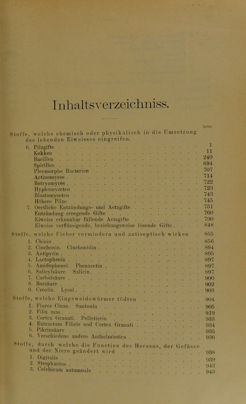 Inlialtsverzeichniss Stoffe, welche chemisch oder physikalisch in die Umsetzung des lebenden Eiweisses eingreifen. 6. Pilzgifte Kokken Bacillen Spirillen ' Pleomorphe Bacterien Actinomyces Botryomyces Hyphomyceten Blastomyceten Höhere Pilze 7. Oertliche Entzündungs- und Aetzgifte Entzündung erregende Gifte Eiweiss erkennbar fällende Aetzgifte Eiweiss verflüssigende, beziehungsweise lösende Gifte . Seite 1 11 240 694 707 714 722 723 743 745 751 760 790 848 Stoffe, welche Fieber vermindern und antiseptisch wirken 1. Chinin 2. Cinchonin. Cinchonidin 3. Antipyrin 4. Lactophenin 5. Amidophenol. Phenacetin 6. Salicylsäure. Salicin 7. Carbo 1 säure S. Borsäure 9. Creolin. Lysol Stoffe, welche Eingeweidewürmer tödten 1. Flores Cinae. Santonin 2. Filix nias 3. Cortex Granati. Pelletierin 4. Extractum Filicis und Cortex Granati 5. Pikrinsäure 6. Verschiedene andere Anthelmintica Stoffe, durch welche die Function des Herzens, der Gefässe und der Niere geändert wird 1- lligitalis 2. Strophantus 3. Colchicum autumnaie 855 856 894 895 897 897 897 900 902 903 904 905 919 933 934 935 936 938 939 943 943