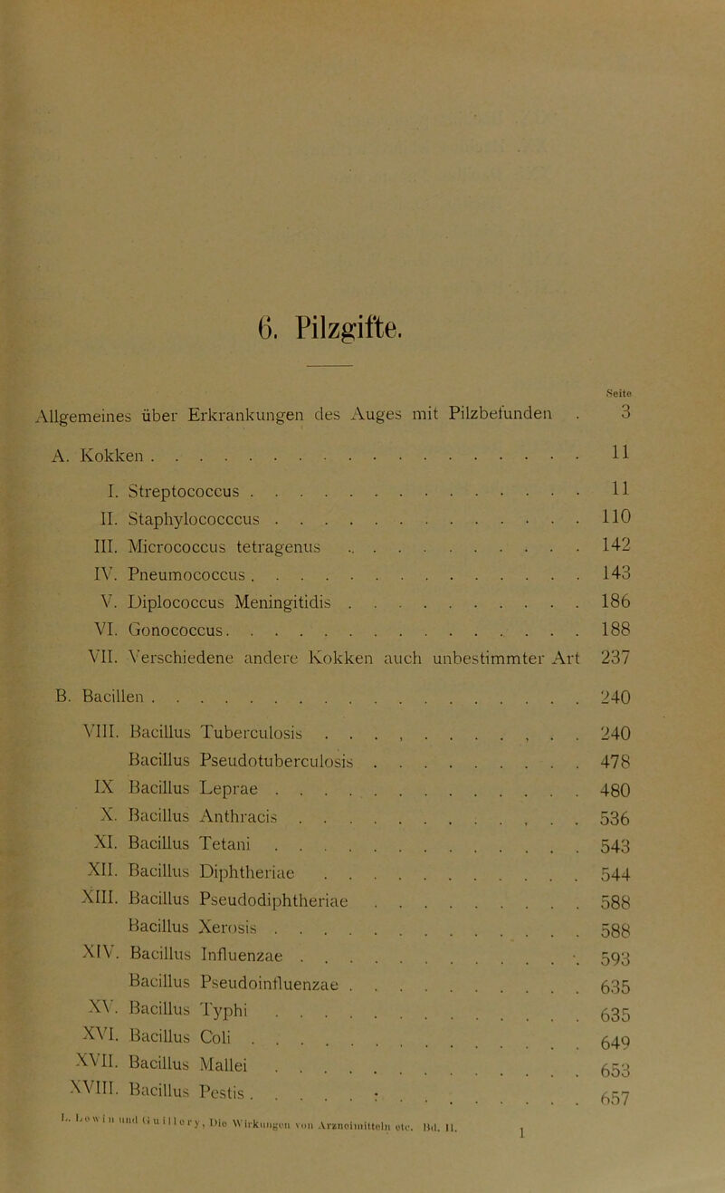 6. Pilzgifte. .Seite Allgemeines über Erkrankungen des Auges mit Pilzbefunden . 3 A. Kokken 11 I. Streptococcus 11 II. Staphylococccus 110 III. Micrococcus tetragenus 142 IV. Pneumococcus 143 V. Diplococcus Meningitidis 186 VI. Gonococcus 188 VII. Verschiedene andere Kokken auch unbestimmter Art 237 B. Bacillen 240 VIII. Bacillus Tuberculosis ........... 240 Bacillus Pseudotuberculosis 478 IX Bacillus Leprae 480 X. Bacillus Anthracis 536 XI. Bacillus Tetani 543 XII. Bacillus Diphtheriae 544 XIII. Bacillus Pseudodiphtheriae 588 Bacillus Xerosis 588 XIV. Bacillus Influenzae ■_ 593 Bacillus Pseudoinfluenzae 635 XY. Bacillus Typhi 635 XVI. Bacillus Coli 649 XVII. Bacillus Mallei 653 XVIII. Bacillus Pestis : l