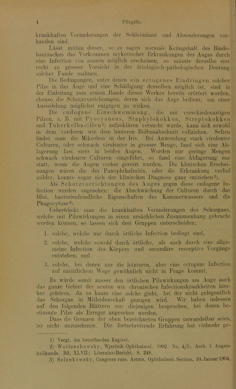 krankhaften Veränderungen der Schleimhaut und Absonderungen vor- handen sind. Lässt mithin dieser, so zu sagen normale Keimgehalt des Binde- hautsackes das Vorkommen mykotischer Erkrankungen des Auges durch eine Infection von aussen möglich erscheinen, so müsste derselbe erst recht zu grosser Vorsicht in der ätiologisch-pathologischen Deutung solcher Funde mahnen. Die Bedingungen, unter denen ein ectogenes Eindringen solcher Pilze in das Auge und eine Schädigung desselben möglich ist, sind in der Einleitung zum ersten Bande dieses Werkes bereits erörtert worden, ebenso die Schutzvorrichtungen, deren sich das Auge bedient, um einer Ansiedelung möglichst entgegen zu wirken. Die endogene Einschwemmung, die mit verschiedenartigen Pilzen, z. ß. mit Pyocyaneus, Staphylokokken, Streptokokken und TuberkelbacidienL aufzuklären versucht wurde, kann sich sowohl in dem vorderen wie dem hinteren Bulbusabschnitt vollziehen. Selten lindet man die Mikroben in der Iris. Bei Anwendung stark virulenter Culturen, oder schwach virulenter in grosser Menge, fand sich eine Ab- lagerung fast stets in beiden Augen. Wurden nur geringe Alengen schwach virulenter Culturen eingeführt, so fand eine Ablagerung nur statt, wenn die Augen vorher gereizt wurden. Die klinischen Erschei- nungen waren die der Panophthaimitis, oder die Erkrankung verlief milder, konnte' sogar sich der klinischen Diagnose ganz entziehen1 2). Als Schutzvorrichtungen des Auges gegen diese endogene In- fection werden angesehen: die Abschwächung der Culturen durch das Blut, bacterienfeindliche Eigenschaften des Kammerwassers und die Phagoeytose3). Ueberblickt man die krankhaften Veränderungen des Sehorgans, welche mit Pilzwirkungen in einen ursächlichen Zusammenhang gebracht werden können, so lassen sich drei Gruppen unterscheiden: 1. solche, welche nur durch örtliche Infection bedingt sind, 2. solche, welche sowohl durch örtliche, als auch durch eine allge- meine Infection des Körpers und secundäre resorptive \ orgänge entstehen, und 3. solche, bei denen nur die letzteren, aber eine ectogene Infection auf natürlichem Wege gewöhnlich nicht in Frage kommt. Es würde somit ausser den örtlichen Pilzwirkuugen am Auge auch das ganze Gebiet der acuten wie chronischen Infeetionskraukheitcn hier- her gehören, da es kaum eine solche giebt. bei der nicht gelegentlich das Sehorgan in Mitleidenschaft gezogen wird. Wir haben indessen auf den folgenden Blättern nur diejenigen besprochen, bei denen be- stimmte Pilze als Erreger angesehen werden. Dass die Grenzen der oben bezeichneten Gruppen unwandelbar seien, ist nicht anzunehmen. Die fortschreitende Erfahrung hat vielmehr ge- 1) Vergl. die betreffenden Kapitel. 2) Woitzechowsky, Wjestnik Ophthalmol. 1902. No. 4/5; Aroh. f. Augen- heilkunde. Bd. XLVII; Literatur-Bericht. S. 248. 3) Selenkövvsky, Congross russ. Aerzte. Ophthalmol.Section. 10. Januar 1904.