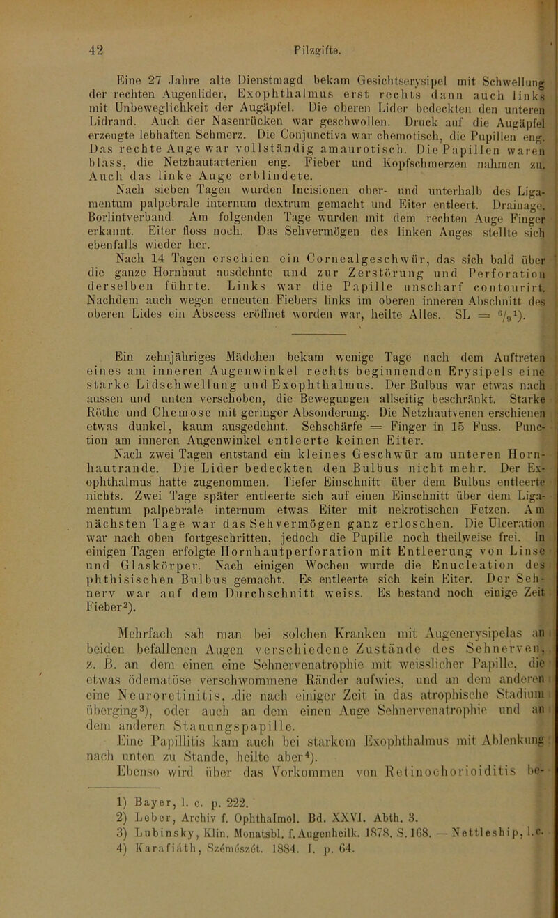 Eine 27 Jahre alte Dienstraagd bekam Gesichtserysipel mit Schwellung der rechten Augenlider, Exophthalmus erst rechts dann auch links mit Unbeweglichkeit der Augäpfel. Die oberen Lider bedeckten den unteren Lidrand. Auch der Nasenrücken war geschwollen. Druck auf die Augäpfel erzeugte lebhaften Schmerz. Die Conjunctiva war chemotisch, die Pupillen eng. Das rechte Auge war vollständig amaurotisch. Die Papillen waren blass, die Netzhautarterien eng. Fieber und Kopfschmerzen nahmen zu. Auch das linke Auge erblindete. Nach sieben Tagen wurden Incisionen ober- und unterhalb des Liga- mentum palpebrale internum dextrum gemacht und Eiter entleert. Drainage. Borlintverband. Am folgenden Tage wurden mit dem rechten Auge Finger erkannt. Eiter floss noch. Das Sehvermögen des linken Auges stellte sich ebenfalls wieder her. Nach 14 Tagen erschien ein Cornealgeschwür, das sich bald über die ganze Hornhaut ausdehnte und zur Zerstörung und Perforation derselben führte. Links war die Papille unscharf contourirt. Nachdem auch wegen erneuten Fiebers links im oberen inneren Abschnitt des oberen Lides ein Abscess eröffnet worden war, heilte Alles. SL — %1). Ein zehnjähriges Mädchen bekam wenige Tage nach dem Auftreten eines am inneren Augenwinkel rechts beginnenden Erysipels eine starke Lidschwellung und Exophthalmus. Der Bulbus war etwas nach aussen und unten verschoben, die Bewegungen allseitig beschränkt. Starke Röthe und Chemose mit geringer Absonderung. Die Netzhautvenen erschienen etwas dunkel, kaum ausgedehnt. Sehschärfe = Finger in 15 Fuss. Punc- tion am inneren Augenwinkel entleerte keinen Eiter. Nach zwei Tagen entstand ein kleines Geschwür am unteren Horn- hautrande. Die Lider bedeckten den Bulbus nicht mehr. Der Ex- ophthalmus hatte zugenommen. Tiefer Einschnitt über dem Bulbus entleerte nichts. Zwei Tage später entleerte sich auf einen Einschnitt über dem Liga- mentum palpebrale internum etwas Eiter mit nekrotischen Fetzen. Am nächsten Tage war das Sehvermögen ganz erloschen. Die Ulceration war nach oben fortgeschritten, jedoch die Pupille noch theilweise frei, ln einigen Tagen erfolgte Hornhautperforation mit Entleerung von Linse und Glaskörper. Nach einigen Wochen wurde die Enucleation des phthisischen Bulbus gemacht. Es entleerte sich kein Eiter. Der Seh- nerv war auf dem Durchschnitt weiss. Es bestand noch einige Zeit Fieber2). Mehrfach sali man bei solchen Kranken mit Augen erysipelas an beiden befallenen Augen verschiedene Zustände des Sehnerven, z. ß. an dem einen eine Sehnervenatrophie mit weisslichcr Papille, die etwas ödematöse verschwommene Ränder aufwies, und an dem anderen eine Neuroretinitis, .die nach einiger Zeit in das atrophische Stadium überging3), oder auch an dem einen Auge Sehnervenatrophie und an dem anderen St a u u n gs p ap i 11 e. Eine Papillitis kam auch bei starkem Exophthalmus mit Ablenkung nach unten zu Stande, heilte aber4). Ebenso wird über das Vorkommen von Retinochorioiditis be- 1) Bayer, 1. c. p. 222. 2) Leber, Archiv f. Ophthalmol. Bd. XXVI. Abth. 3. 3) Lubinsky, IClin. Monatsbl. f.Augenheilk. 1878. S.168. — Nettleship, Lc. 4) Karafiäth, Szemcszet. 1884. 1. p. 64.