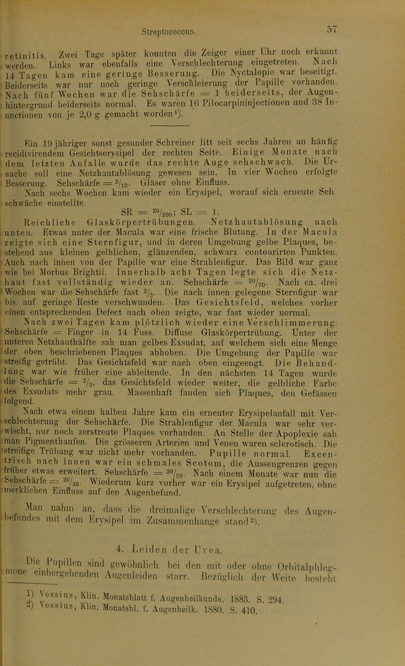 retinitis Zwei Tage später konnten die Zeiger einer Uhr noch erkannt werden. Links war ebenfalls eine Verschlechterung eingetreten. Nach 14 Tagen kam eine geringe Besserung. Die Nyctalopie war beseitigt. Beiderseits war nur noch geringe Verschleierung der Papille vorhanden. Nach fünf Wochen war die Sehschärfe = 1 beiderseits, der Augen- hintergrund beiderseits normal. Es waren 16 Pilocarpininjectionen und 38 In- unctionen von je 2,0 g gemacht worden1). Ein 19 jähriger sonst gesunder Schreiner litt seit sechs Jahren an häufig recidivirendem Gesichtserysipel der rechten Seite. Einige Monate nach dem letzten Aufalle wurde das rechte Auge sehschwach. Die Ur- sache soll eine Netzhautablösung gewesen sein. In vier Wochen erfolgte Besserung. Sehschärfe = 2/10- Gläser ohne Einfluss. Nach sechs Wochen kam wieder ein Erysipel, worauf sich erneute Seli schwäche einstellte. SR = 20/2oo; SL = 1. Reichliche Glaskörpertrübungen. Netzhautablösung nach unten. Etwas unter der Macula war eine frische Blutung. In der Macula | zeigte sich eine Sternfigur, und in deren Umgebung gelbe Plaques, be- stehend aus kleinen gelblichen, glänzenden, schwarz contourirten Punkten. Auch nach innen von der Papille war eine Strahlenfigur. Das Bild war ganz wie bei Morbus Brightii. Innerhalb acht Tagen legte sich die Netz- haut fast vollständig wieder an. Sehschärfe = 2%o- Nach ca. drei Wochen war die Sehschärfe fast 2/3. Die nach innen gelegene Sternfigur war bis auf geringe Reste verschwunden. Das Gesichtsfeld, welches vorher | einen entsprechenden Defect nach oben zeigte, war fast wieder normal. Nach zwei Tagen kam plötzlich wieder eine Verschli mmerung. ■ Sehschärfe = Finger in 14 Fuss. Diffuse Glaskörpertrübung. Unter der unteren Netzhauthälfte sah man gelbes Exsudat, auf welchem sich eine Menge der oben beschriebenen Plaques abhoben. Die Umgebung der Papille war rstreifig getrübt. Das Gesichtsfeld war nach oben eingeengt. Die Behand- lung war wie früher eine ableitende. In den nächsten 14 Tagen wurde die Sehschärfe = 2/3, das Gesichtsfeld wieder weiter, die gelbliche Farbe des Exsudats mehr grau. Massenhaft fanden sich Plaques, den Gefässen . folgend. Nach etwa einem halben Jahre kam ein erneuter Erysipelanfall mit Ver- schlechterung der Sehschärfe. Die Strahlenfigur der Macula war sehr ver- wischt, nur noch zerstreute Plaques vorhanden. An Stelle der Apoplexie sah man Pigmenthaufen. Die grösseren Arterien und Venen waren sclerotisch. Die ■streifige Trübung war nicht mehr vorhanden. Pupille normal. Excen- trisch nach innen war ein schmales Scotom, die Aussengrenzen gegen hüher etwas erweitert. Sehschärfe = 20/50. Nach einem Monate war nun die Sehschärfe == 20/30. Wiederum kurz vorher war ein Erysipel aufgetreten, ohne merklichen Einfluss auf den Augenbefund. Man nahm an, dass die dreimalige Verschlechterung des Augen- leiundes mit dem Erysipel im Zusammenhänge stand2). 4. Leiden der Uvea. Die Pupillen sind gewöhnlich bei den ' mone emhergehenden Augenleiden starr. mit oder ohne Orbitalplil Bezüglich der Weite best 1) Vossius, Klin. Monatsblatt f. Augenheilkunde, vossius, Klin. Monatsbl. f. Augenheilk. 1880. 1883. S. 294. S. 410.
