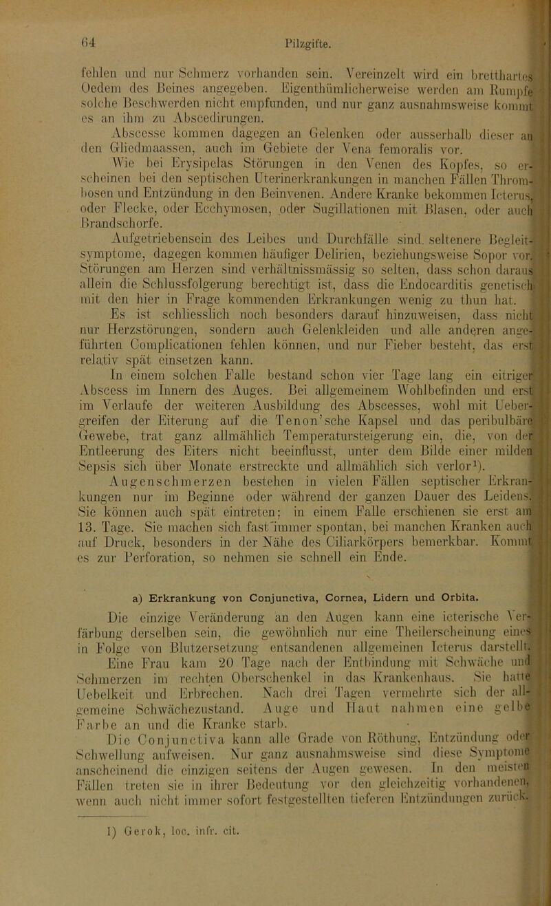 fehlen und nur Schmerz vorhanden sein. Vereinzelt wird ein bretthartes Oedem des Beines angegeben. Eigentümlicherweise werden am Rumpfe solche Beschwerden nicht empfunden, und nur ganz ausnahmsweise kommt es an ihm zu Abscedirungen. Abscesse kommen dagegen an Gelenken oder ausserhalb dieser an den Gliedmaassen, auch im Gebiete der Vena femoralis vor. Wie bei Erysipelas Störungen in den Venen des Kopfes, so er- scheinen bei den septischen Uterinerkrankungen in manchen Fällen Throm- bosen und Entzündung in den Beinvenen. Andere Kranke bekommen Icterus, oder Flecke, oder Ecchymosen, oder Sugilationen mit Blasen, oder auch I »randschorfe. Aufgetriebensein des Leibes und Durchfälle sind, seltenere Begleit- symptome, dagegen kommen häufiger Delirien, beziehungsweise Sopor vor. Störungen am Herzen sind verhältnissmässig so selten, dass schon daraus allein die Schlussfolgerung berechtigt ist, dass die Endocarditis genetisch, mit den hier in Frage kommenden Erkrankungen wenig zu thun hat. Es ist schliesslich noch besonders darauf hinzuweisen, dass nicht nur Herzstörungen, sondern auch Gelenkleiden und alle anderen ange- führten Complicationen fehlen können, und nur Fieber besteht, das erst relativ spät einsetzen kann. In einem solchen Falle bestand schon vier Tage lang ein eitriger Abscess im Innern des Auges. Bei allgemeinem Wohlbefinden und erst im Verlaufe der weiteren Ausbildung des Abscesses, wohl mit Ueber- greifen der Eiterung auf die Tenon’sche Kapsel und das peribulbäre Gewebe, trat ganz allmählich Temperatursteigerung ein, die, von der Entleerung des Eiters nicht beeinflusst, unter dem Bilde einer milden Sepsis sich über Monate erstreckte und allmählich sich verlor1). Augenschmerzen bestehen in vielen Fällen septischer Erkran- kungen nur im Beginne oder während der ganzen Dauer des Leidens! Sie können auch spät eintreten; in einem Falle erschienen sie erst am 13. Tage. Sie machen sich fast'immer spontan, bei manchen Kranken auch auf Druck, besonders in der Nähe des Ciliarkörpers bemerkbar. Kommt, es zur Perforation, so nehmen sie schnell ein Ende. a) Erkrankung von Conjunctiva, Cornea, Lidern und Orbita. Die einzige Veränderung an den Augen kann eine icterische \ er- färbung derselben sein, die gewöhnlich nur eine Theilerscheinung eines in Folge von Blutzersetzung entsandenen allgemeinen Icterus darstellt. Eine Frau kam 20 Tage nach der Entbindung mit Schwäche und Schmerzen im rechten Oberschenkel in das Krankenhaus. Sie hatte Uebelkeit und Erbrechen. Nach drei Tagen vermehrte sich der all- gemeine Schwächezustand. Auge und Haut nahmen eine gelbe Farbe an und die Kranke starb. Die Conjunctiva kann alle Grade von Röthung, Entzündung oder Schwellung aufweisen. Nur ganz ausnahmsweise sind diese Symptome anscheinend die einzigen seitens der Augen gewesen. In den meisten Fällen treten sie in ihrer Bedeutung vor den gleichzeitig vorhandenen, wenn auch nicht immer sofort festgestellten lieferen Entzündungen zurück. 1) Gerok, loc. in fr. cit.