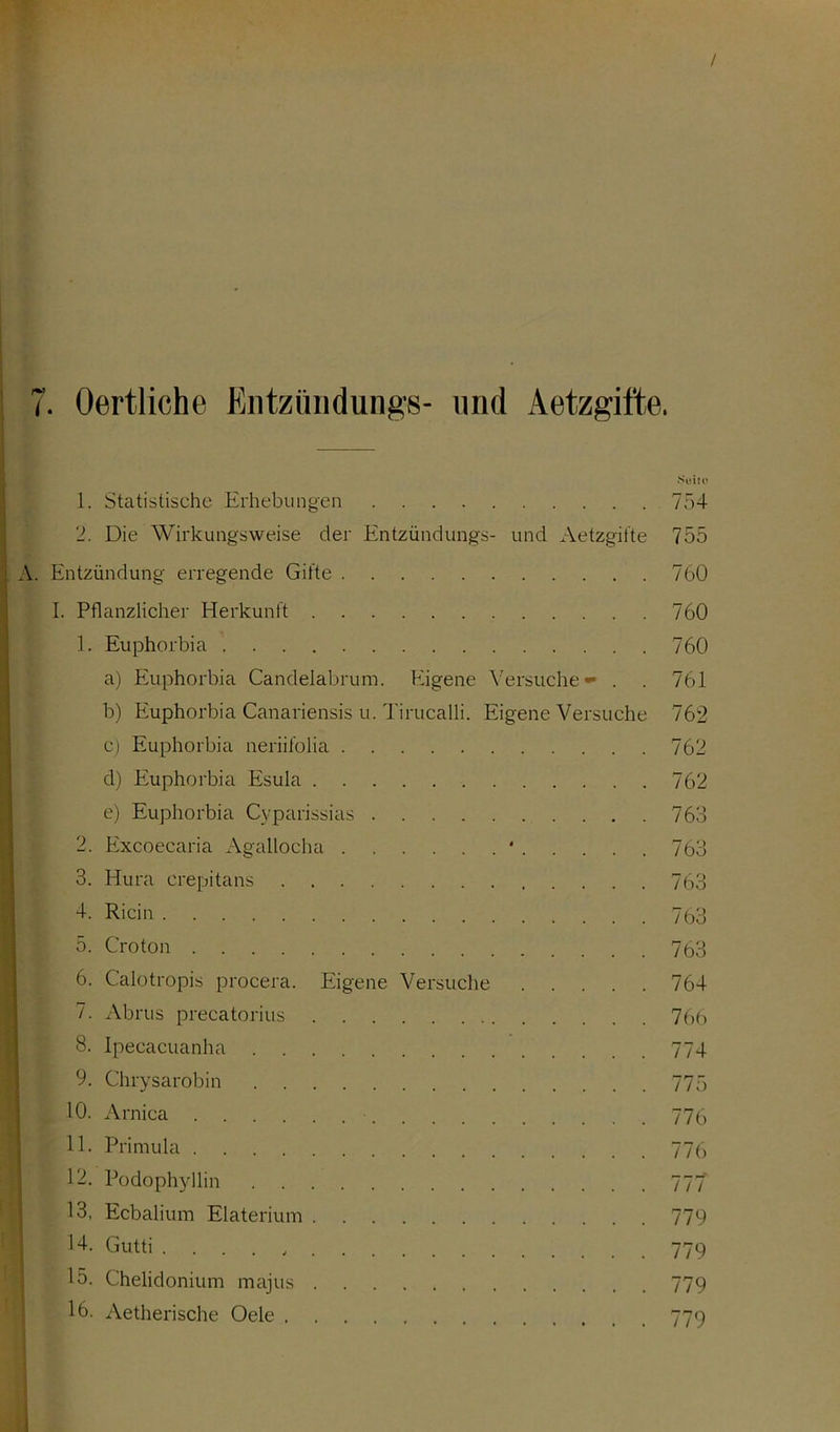 Suite 1. Statistische Erhebungen 754 2. Die Wirkungsweise der Entzündungs- und Aetzgifte 755 A. Entzündung erregende Gifte 760 I. Pflanzlicher Herkunft 760 1. Euphorbia 760 a) Euphorbia Candelabrum. Eigene Versuche - . . 761 b) Euphorbia Canariensis u. Tirucalli. EigeneVersuche 762 c) Euphorbia neriifolia 762 d) Euphorbia Esula 762 e) Euphorbia Cyparissias 763 2. Excoecaria Agallocha * 763 3. Hura crepitans 763 R'cin 763 5. Croton 77,3 6. Calotropis procera. Eigene Versuche 764 7. Abrus precatorius 766 8. Ipeeacuanha 774 9. Chrysarobin 775 10. Arnica 77p 11. Primula 77p 12. Podophyllin 777 13. Ecbalium Elaterium 779 14. Gutti 779 15. Chelidonium majus 779 16. Aetherische Oele 779