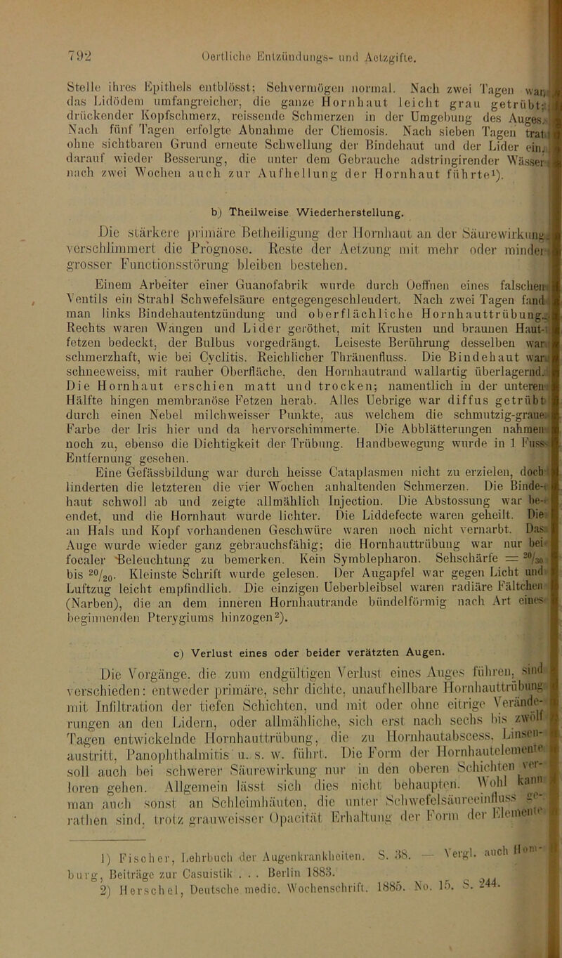 Stelle ihres Epithels entblösst; Sehvermögen normal. Nacli zwei Tagen war, das Lidödem umfangreicher, die ganze Hornhaut leicht grau getrübt;' drückender Kopfschmerz, reissende Schmerzen in der Umgebung des Auges! Nach fünf Tagen erfolgte Abnahme der Chemosis. Nach sieben Tagen trat i ohne sichtbaren Grund erneute Schwellung der Bindehaut und der Lider ein. darauf wieder Besserung, die unter dem Gebrauche adstringirender Wässer nach zwei Wochen auch zur Aufhellung der Hornhaut führte1). b) Theilweise Wiederherstellung. Die stärkere primäre Betheiligung der Hornhaut an der Säure Wirkung] verschlimmert die Prognose. Reste der Aetz'ung- mit mehr oder mindei grosser Functionsstörung bleiben bestehen. Einem Arbeiter einer Guanofabrik wurde durch Üeffnen eines falschen- Ventils ein Strahl Schwefelsäure entgegengeschleudert. Nach zwei Tagen fand man links Bindehautentzündung und oberflächliche Hornhauttrübung... Rechts waren Wangen und Lider geröthet, mit Krusten und braunen Haut- fetzen bedeckt, der Bulbus vorgedräugt. Leiseste Berührung desselben war schmerzhaft, wie bei Cyclitis. Reichlicher Thränenfluss. Die Bindehaut ward schneeweiss, mit rauher Oberfläche, den Hornhautrand wallartig überlagernd. Die Hornhaut erschien matt und trocken; namentlich in der unteren Hälfte hingen membranöse Fetzen herab. Alles Uebrige war diffus getrübt durch einen Nebel milchweisser Punkte, aus welchem die schmutzig-graue:' Farbe der Iris hier und da hervorschimmerte. Die Abblätterungen nahmen noch zu, ebenso die Dichtigkeit der Trübung. Handbewegung wurde in 1 Fass- Entfernung gesehen. Eine Gefässbildung war durch heisse Cataplasmen nicht zu erzielen, doch linderten die letzteren die vier Wochen anhaltenden Schmerzen. Die Binde- haut schwoll ab und zeigte allmählich Jujection. Die Abstossung war be- endet, und die Hornhaut wurde lichter. Die Liddefecte waren geheilt. Die an Hals und Kopf vorhandenen Geschwüre waren noch nicht vernarbt. Das: Auge wurde wieder ganz gebrauchsfähig; die Hornhauttrübung war nur bei focaler 'Beleuchtung zu bemerken. Kein Symblepharon. Sehschärte = 20/30 bis 20/20. Kleinste Schrift wurde gelesen. Der Augapfel war gegen Licht und Luftzug leicht empfindlich. Die einzigen Ueberbleibsel waren radiäre Fältchen (Narben), die an dem inneren Hornhautrande bündelförmig nach Art eines beginnenden Pterygiums hinzogen2). c) Verlust eines oder beider verätzten Augen. Die Vorgänge, die zum endgültigen Verlust eines Auges führen^ sind verschieden: entweder primäre, sehr dichte, unaufheilbare Hornhauttrübung mit Infiltration der tiefen Schichten, und mit oder ohne eitrige Verände- rungen an den Eidern, oder allmähliche, sich erst nach sechs bis zwöli Tagen entwickelnde Hornhauttrübung, die zu Hornhautabscess, Linsen* austritt, Panophthalmitis u. s. w. führt. Die Form der Hornhantelemenm soll auch bei schwerer Säurewirkung nur in den oberen Schichten ver loren gehen. Allgemein lässt sich dies nicht behaupten. Wohl » man .auch sonst an Schleimhäuten, die unter Schwefelsäureeinfluss ratlien sind, trotz grauweisscr Opacitüt Erhaltung der Form der Klein 1) Fischer, Lehrbuch der Augenkrankheiten, bürg, Beiträge zur Casuistik . . . Berlin 1883. 2) Berschel, Deutsche medio. Wochenschrift. S. 38. — Yergl. auch flow- 1885. No. 15. S. 244.