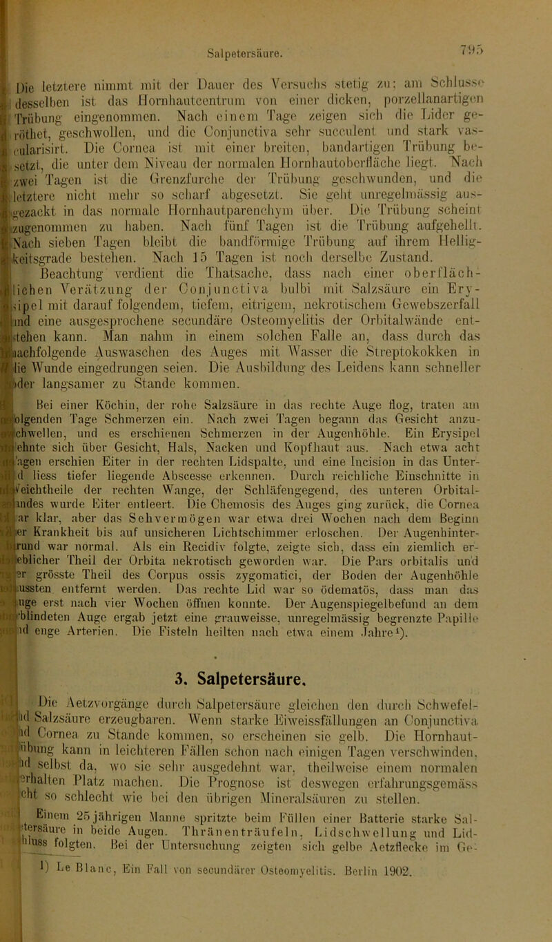 Salpetersäure. Die letztere nimmt mit der Dauer des Versuchs stetig zu; am Schlüsse ! desselben ist das Hornliautcentrum von einer dicken, porzellanartigen Trübung eingenommen. Nach einem Tage zeigen sich die Lider ge- röthet, geschwollen, und die Conjunctiva sehr suceulent und stark vas- fcularisirt. Die Cornea ist mit einer breiten, bandartigen Trübung be- isetzt, die unter dem Niveau der normalen Hornhautoberfläche liegt. Nach zwei Tagen ist die Grenzfurche der Trübung geschwunden, und die »letztere nicht mehr so scharf abgesetzt. Sie geht unregelmässig aus- gezackt in das normale Hornhautparenchym über. Die Trübung scheint i'ugcnommen zu haben. Nach fünf Tagen ist die Trübung aufgehellt. STaeh sieben Tagen bleibt die bandförmige Trübung auf ihrem Hellig- ccitsgrade bestehen. Nach 15 Tagen ist noch derselbe Zustand. Beachtung verdient die Thatsache, dass nach einer ob er fläc fl- iehen Verätzung der Conjunctiva bulbi mit Salzsäure ein Ery- ipel mit darauffolgendem, tiefem, eitrigem, nekrotischem Gewebszerfall ind eine ausgesprochene secundäre Osteomyelitis der Orbitalwände ent- rollen kann. Man nahm in einem solchen Falle an, dass durch das iachfolgende AusAvaschen des Auges mit Wasser die Streptokokken in lie Wunde eingedrungen seien. Die Ausbildung des Leidens kann schneller Hbder langsamer zu Stande kommen. IBei einer Köchin, der rohe Salzsäure in das rechte Auge flog, traten am Igenden Tage Schmerzen ein. Nach zwei Tagen begann das Gesicht anzu- hwellen, und es erschienen Schmerzen in der Augenhöhle. Ein Erysipel hnte sich über Gesicht, Hals, Nacken und Kopfhaut aus. Nach etwa acht gen erschien Eiter in der rechten Lidspalte, und eine Incision in das Unter- 1 liess tiefer liegende Abscesse erkennen. Durch reichliche Einschnitte in eichtheile der rechten Wange, der Schläfengegend, des unteren Orbital- udes wurde Eiter entleert. Die Chemosis des Auges ging zurück, die Cornea ir klar, aber das Sehvermögen war etwa drei Wochen nach dem Beginn r Krankheit bis auf unsicheren Lichtschimmer erloschen. Der Augenhinter- und war normal. Als ein Recidiv folgte, zeigte sich, dass ein ziemlich er- blicher Theil der Orbita nekrotisch geworden war. Die Pars orbitalis und r grösste Theil des Corpus ossis zygomatici, der Boden der Augenhöhle lssten entfernt werden. Das rechte Lid war so ödematös, dass man das ige erst nach vier Wochen öffnen konnte. Der Augenspiegelbefimd an dem ■ 'blindeten Auge ergab jetzt eine grauweisse, unregelmässig begrenzte Papille ul enge Arterien. Die Fisteln heilten nach etwa einem Jahre1). Fl iw: gn uit tu* 3. Salpetersäure, Die Aetzvorgänge durch Salpetersäure gleichen den durch Schwefel- i(l Salzsäure erzeugbaren. Wenn starke Eiweissfällungen an Conjunctiva jiid Cornea zu Stande kommen, so erscheinen sic gelb. Die Hornhaut- Übung kann in leichteren Fällen schon nach einigen Tagen verschwinden. ^ selbst da, wo sie sehr ausgedehnt war. theilweise einem normalen -Hülfen Platz machen. Die Prognose ist deswegen erfalirungsgemäss ent so schlecht wie bei den übrigen Mineralsäuren zu stellen. Einem 25 jährigen Manne spritzte beim Füllen einer Batterie starke Sal- ■ tersäure ,n beide Augen. Thränenträufeln, Lidschwellung und Lid- huss folgten. Bei der Untersuchung zeigten sich gelbe Aetzflecke im Go- D Le Blanc, Ein Fall von seoundärer Osteomyelitis. Berlin 1902.