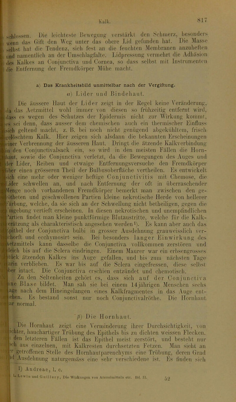 schlossen. Die leichteste Bewegung verstärkt den Schmerz, besonders wenn das Gift den Weg unter das obere Lid gefunden hat. Die Masse >elbst hat die Tendenz, sich fest an die feuchten Membranen anzuheften und namentlich an der Umschlagfalte. Lidpressung vermehrt die Adhäsion des Kalkes an Conjunctiva und Cornea, so dass selbst mit Instrumenten die Entfernung der Fremdkörper Mühe macht. a) Das Krankheitsbild unmittelbar nach der Vergiftung. a) Lider und Bindehaut. da das ■es Die äussere Haut der Lider zeigt in der Regel keine Veränderung, das Aetzmittel wohl immer von diesen so frühzeitig entfernt wird, dass es wegen des Schutzes der Epidermis nicht zur Wirkung kommt, es sei denn, dass ausser dem chemischen auch ein thermischer Einfluss sich geltend macht, z. B. bei noch nicht genügend abgekühltcm, frisch gelöschtem Kalk. Hier zeigen sich alsdann die bekannten Erscheinungen einer Verbrennung der äusseren Haut. Dringt die ätzende Kalkverbindung in den Conjuncti valsack ein, so wird in den meisten Fällen die Horn- haut, sowie die Conjunctiva verletzt, da die Bewegungen des Auges und er Lider, Reiben und etwaige Entfemungsversuche den Fremdkörper iher einen grösseren Theil der Bulbusoberfläche vertheilen. Es entwickelt ich eine mehr oder weniger heftige Conjunctivitis mit Chemose, die iider schwellen an, und nach Entfernung der oft in überraschender Uenge noch vorhandenen Fremdkörper bemerkt man zwischen den ge- ötheten und geschwollenen Partien kleine nekrotische Herde von hellerer •arbung, welche, da sie sich an der Schwellung nicht betheiligen, gegen die ’mgebung vertieft erscheinen. In diesen nekrotischen und unempfindlichen ’artien findet man kleine punktförmige Blutaustritte, welche für die Kalk- erätzung als charakteristisch angesehen werden1). Es kann aber auch das Opithel der Conjunctiva bulbi in grosser Ausdehnung grauweisslich ver- chorft und ecchymosirt- sein. Bei besonders langer Einwirkung des vetzmittels kann dasselbe die Conjunctiva vollkommen zerstören und Icich bis auf die Sclera eindringen. Einem Maurer war ein erbsengrosses tück ätzenden Kalkes ins Auge gefallen, und bis zum nächsten Tage arin verblieben. Es war bis auf die Sclera eingefressen, diese selbst her intact. Die Conjunctiva erschien entzündet und chemotisch. Zu den Seltenheiten gehört es, dass sich auf der Conjunctiva jine Blase bildet. Man sah sie bei einem 14jährigen Menschen sechs jage nach dem Hineingelangen eines Kalkfragmentcs in das Auge ent- ie|en. Es ar normal. bestand sonst nur noch Conjuncti valröthe. Die Hornhaut bl ■MC f| Ml ' ß) Die Hornhaut. Die Hornhaut zeigt eine Verminderung ihrer Durchsichtigkeit, von ichter, hauchartiger Trübung des Epithels bis zu dichten weissen Flecken. den letzteren Fällen ist das Epithel meist zerstört, und besteht nur )c'' ;ll>s einzelnen, mit Kalkresten durchsetzten Fetzen. Alan sieht an getroffenen Stelle des Hornhautparenchyms eine Trübung, deren Grad I Ausdehnung naturgemäss eine sein- verschiedene ist. Es finden sich 1) Andreac, 1. c. . Lewin und Q uil lory, Die Wirkungen von Arsmoimittoln etc. Bd. IJ. £9