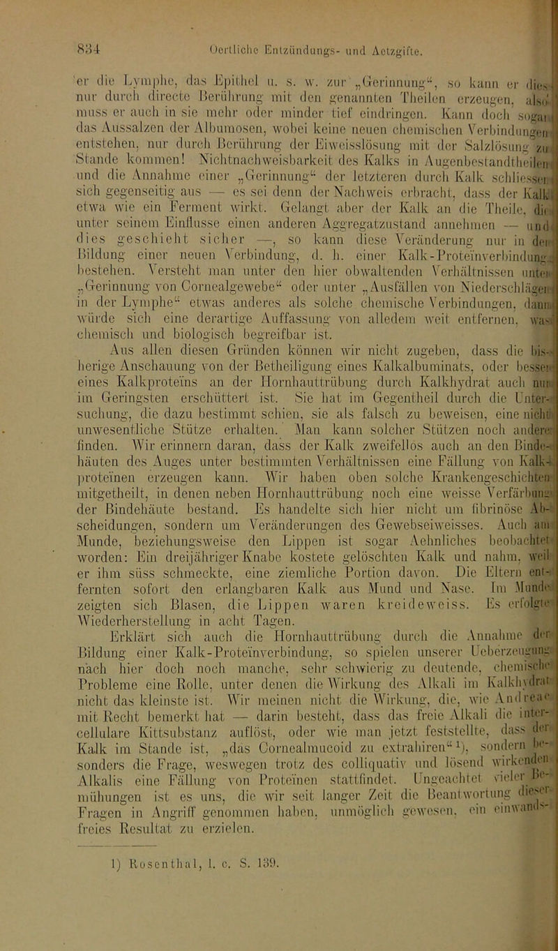 'er die Lymphe, das Epithel nur durch directe ii. s. w. zur .Gerinnung“, & 5 so kann er nm Berührung mit den genannten Theilen erzeugen, alsi>| muss er auch in sie mehr oder minder tief eindringen. Kann doch sogaiJ das Aussalzen der Alburaosen, wobei keine neuen chemischen Verbindungen entstehen, nur durch Berührung der Eiweisslösung mit der Salzlösung zu Stande kommen! Nichtnachweisbarkeit des Kalks in Augenbestandtheilen und die Annahme einer „Gerinnung“ der letzteren durch Kalk schliessoi sich gegenseitig aus — es sei denn der Nachweis erbracht, dass der Kalk etwa wie ein Ferment wirkt. Gelangt aber der Kalk an die Theile, di< , unter seinem Einflüsse einen anderen Aggregatzustand annehmen — und , dies geschieht sicher —, so kann diese Veränderung nur in denJ Bildung einer neuen Verbindung, d. h. einer Kalk-Proteinverbindung.- bestehen. Versteht man unter den hier obwaltenden Verhältnissen unten; „Gerinnung von Cornealgewebe“ oder unter „Ausfällen von Niederschlägen'] in der Lymphe“ etwas anderes als solche chemische Verbindungen, daun < würde sich eine derartige Auffassung von alledem weit entfernen, waV chemisch und biologisch begreifbar ist. Aus allen diesen Gründen können wir nicht zugeben, dass die bis- herige Anschauung von der Betheiligung eines Kalkalbuminats, oder bessei • eines Kalkproteins an der Hornhauttrübung durch Kalkhydrat auch nun im Geringsten erschüttert ist. Sie hat im Gogentheil durch die Unter- suchung, die dazu bestimmt schien, sie als falsch zu beweisen, eine nicht unwesentliche Stütze erhalten. Man kann solcher Stützen noch anderer] finden. Wir erinnern daran, dass der Kalk zweifellos auch an den Binde- häuten des Auges unter bestimmten Verhältnissen eine Fällung von Kalk- proteinen erzeugen kann. Wir haben oben solche Krankengeschichten mitgetheilt, in denen neben Hornhauttrübung noch eine weisse Verfärbung der Bindehäute bestand. Es handelte sich hier nicht um fibrinöse Ab- scheidungen, sondern um Veränderungen des Gewebseiweisses. Auch am Munde, beziehungsweise den Lippen ist sogar Aehnliches beobachtet worden: Ein dreijähriger Knabe kostete gelöschten Kalk und nahm, wei er ihm süss schmeckte, eine ziemliche Portion davon. Die fernten sofort den erlangbaren Kalk aus Mund und Nase, zeigten sich Blasen, die Lippen waren kreideweiss. Wiederherstellung in acht Tagen. Erklärt sich auch die Hornhauttrübung durch die Annahme der Bildung einer Kalk-Proteinverbindung, so spielen unserer Ucberzeugung nach hier doch noch manche, sehr schwierig zu deutende, chemische Probleme eine Rolle, unter denen .die Wirkung des Alkali im Kalklmlrat Eltern eni- tm Munde Us erfolgte nicht das kleinste ist. Wir meinen nicht die Wirkung, die, wie Andrcae mit Recht bemerkt hat — darin besteht, dass das freie Alkali die iöter- cellulare Kittsubstanz auflöst, oder wie man jetzt feststellte,- dass der Kalk im Stande ist, „das Cornealmucoid zu extrahiren“x), sondern be- sonders die Frage, weswegen trotz des colliquativ und lösend wirkenden Alkalis eine Fällung von Proteinen stattfindet. Ungeachtet viel er lF mühungen ist es uns, die wir seit langer Zeit die Beantwortung dieser« Fragen in Angriff genommen haben, unmöglich gewesen, ein cinuan ** freies Resultat zu erzielen. 1) Hosenthal, 1. c. S. 139.