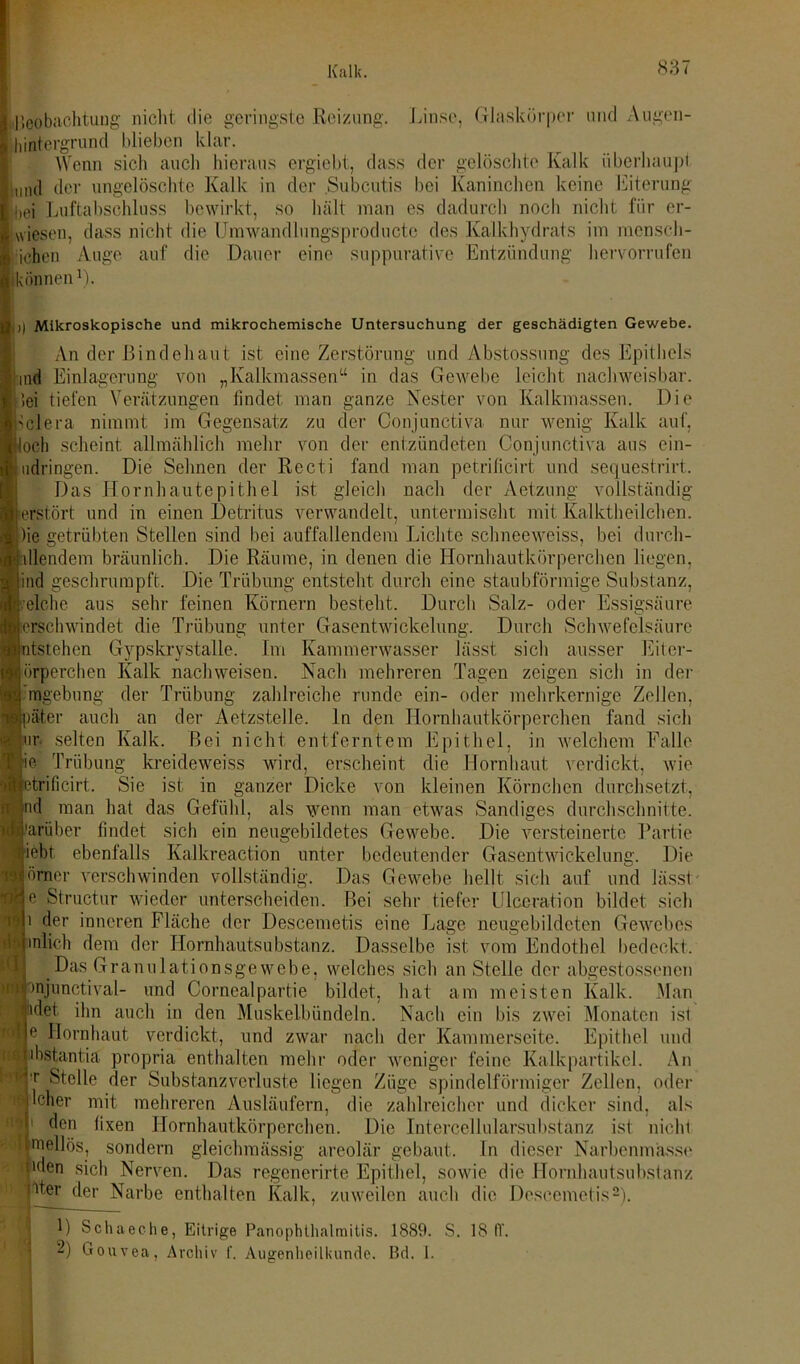 Beobachtung nicht die geringste Reizung. Linse, Glaskörper und Augen- lintergrund blieben klar. Wenn sich auch hieraus ergiebt, dass der gelöschte Kalk überhaupt liind der ungelöschte Kalk in der .Subcutis bei Kaninchen keine Eiterung jbei Luftabschluss bewirkt, so hält man es dadurch nocli nicht für er- wiesen, dass nicht die Umwandlungsproducte des Kalkhydrats im mensch- icben Auge auf die Dauer eine suppurative Entzündung her vor rufen (können1). )| Mikroskopische und mikrochemische Untersuchung der geschädigten Gewebe. An der Bindehaut ist eine Zerstörung und Abstossung des Epithels md Einlagerung von „Kalkmassen“ in das Gewebe leicht nachweisbar. 5ei tiefen Verätzungen findet man ganze Nester von Kalkmassen. Die Wiera nimmt im Gegensatz zu der Conjunctiva nur wenig Kalk auf, loch scheint allmählich mehr von der entzündeten Conjunctiva aus ein- udringen. Die Sehnen der Recti fand man petrificirt und seejuestrirt. Das Hornhautepithel ist gleich nach der Aetzung vollständig erstört und in einen Detritus verwandelt, untermischt mit Kalktheilchen. )ie getrübten Stellen sind bei auffallendem Lichte schneeweiss, bei durch- dlendem bräunlich. Die Räume, in denen die Hornhautkörperchen liegen, ind geschrumpft. Die Trübung entsteht durch eine staubförmige Substanz, eiche aus sehr feinen Körnern besteht. Durch Salz- oder Essigsäure ersehwindet die Trübung unter Gasentwickelung. Durch Schwefelsäure ntstehen Gypskrystalle. Im Kammerwasser lässt sich ausser Eiter- örperchcn Kalk nachweisen. Nach mehreren Tagen zeigen sich in der mgebung der Trübung zahlreiche runde ein- oder mehrkernige Zellen, )äter auch an der Aetzstelle. ln den Hornhautkörperchen fand sich uv selten Kalk. Bei nicht entferntem Epithel, in welchem Falle ie Trübung kreideweiss wird, erscheint die Hornhaut verdickt, wie trificirt. Sie ist in ganzer Dicke von kleinen Körnchen durchsetzt, nd man hat das Gefühl, als wenn man etwas Sandiges durchschnitte. 'arliber findet sich ein neugebildetes Gewebe. Die versteinerte Partie iebt ebenfalls Kalkreaction unter bedeutender Gasentwickelung. Die örner verschwinden vollständig. Das Gewebe hellt sich auf und lässt- e Struetur wieder unterscheiden. Bei sehr tiefer Ulceration bildet sich i der inneren Fläche der Descemetis eine Lage neugebildeten Gewebes inlieh dem der Hornhautsubstanz. Dasselbe ist vom Endothel bedeckt, Das Granulationsgewebe, welches sich an Stelle der abgestossenen njunctival- und Cornealpartie bildet, hat am meisten Kalk. Man det ihn auch in den Muskelbündeln. Nach ein bis zwei Monaten ist e Hornhaut verdickt, und zwar nach der Kammerseite. Epithel und ibstantia propria enthalten mehr oder weniger feine Kalkpartikel. An t Stelle der Substanzverluste liegen Züge spindelförmiger Zellen, oder Icher mit mehreren Ausläufern, die zahlreicher und dicker sind, als 1 ^en hxen Hornhautkörperchen. Die Intercellularsubstanz ist nicht inellös, sondern gleichmässig areolär gebaut, ln dieser Narbenmässe nden sich Nerven. Das regcncrirte Epithel, sowie die Hornhautsubstanz nter der Narbe enthalten Kalk, zuweilen auch die Descemetis2). D Schaeche, Eitrige Panophthalmitis. 1889. S. 18 IT. 2) Gouvea, Archiv f. Augenheilkunde. Bd. I. no i