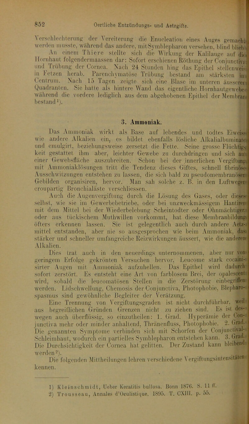 \ orschlechterung der Vereiterung die Enucleation eines Auges gemach-, worden musste, während das andere, mitSymblepharon versehen, blind blieb An einem Tliiere stellte sich die Wirkung der Kalilauge auf di< Hornhaut folgcndermaassen dar: Sofort erschienen Röthung der Conjunciiv; und Trübung der Cornea. Nach 24 Stunden hing das Epithel stellcnwek in Fetzen herab. Parenchymatöse Trübung bestand am stärksten in Centrum. Nach 15 Tagen zeigte sich eine Blase im unteren äusscrei Quadranten. Sic hatte als hintere Wand das eigentliche Hornhautgewebe während die vordere lediglich aus dem abgehobenen Epithel dcrMcmhrai bestand v). 3. Ammoniak. wirkt als Base auf lebendes und todtes Eiweisw ein, es bildet ebenfalls lösliche Alkalialbuminatoi Seine grosse FlüchtigJ aber, leichter Gewebe zu durchdringen und sich au: Das Ammoniak wie andere Alkalien und emulgirt, beziehungsweise zersetzt die Fette, keit gestattet ihm einer Gewebsfläche auszubreiten. Schon bei der innerlichen Vergiftung;! mit Ammoniaklösungen tritt die Tendenz dieses Giftes, schnell fibrinöse Ausschwitzungen entstehen zu lassen, die sich bald zu pseudomembranöser Gebilden organisiren, hervor. Man sah solche z. B. in den Luftwegei: croupartig Bronchialäste verschliessen. Auch die Augenvergiftung durch die Lösung des Gases, oder dieses selbst, wie sie im Gewerbebetriebe, oder bei unzweckmässigem Hantiren mit dem Mittel bei der Wiederbelebung Scheintodter oder Ohnmächtiger, oder aus tückischem Muthwiiien vorkommt, hat diese Membranbildung- öfters erkennen lassen. Sie ist gelegentlich auch durch andere Aetz- raittel entstanden, aber nie so ausgesprochen wie beim Ammoniak, das stärker und schneller umfangreiche Reizwirkungen äussert. wie die anderen Alkalien. Dies trat geringem Er sirter Augen mit sofort auch in den neuerdings unternommenen, hervor, Lcucome g»_ij Uhu jrviuiLiuiutHi aufzuhellen. Das Epithel zerstört. Es entsteht eine Art von farblosem Brei, der opalescent gekrönten Versuchen Ammoniak aber nur von stark cocaini- wird dadurch wird, sobald die leucomatösen Stellen in die Zerstörung einbegriffen werden. Lid Schwellung, Chemosis der Conjunctiva, Photophobie, Blepharo- spasmus sind gewöhnliche Begleiter der Verätzung. Eine Trennung von Vergiftungsgraden ist nicht durchführbar, weil aus begreiflichen Gründen Grenzen nicht zu ziehen sind. Es ist des- wegen auch überflüssig, so einzutheilen: 1. Grad. Hyperämie der Con- junctiva mehr oder minder anhaltend, Thränenfluss, Photophobie. 2. Grad. Die genannten Symptome verbinden sich mit Schorfen der Conjunciival- Schleiinhaut, wodurch ein partielles Symblepharon entstehen kann. 3. Grad. Die Durchsichtigkeil der Cornea hat gelitten. Der Zustand kann bleiben werden1 2). Die I kennen. ölgenden Mittheilungen lehren verschiedene \ ergi11ungsintensitäten 1) Kleinsohmidt, Ueber Keratitis bullosa. Bonn 1876. S. 11 fl. 2) Troussoau, Annales d’Oculistique. 1895. T. CX111. p. 55.