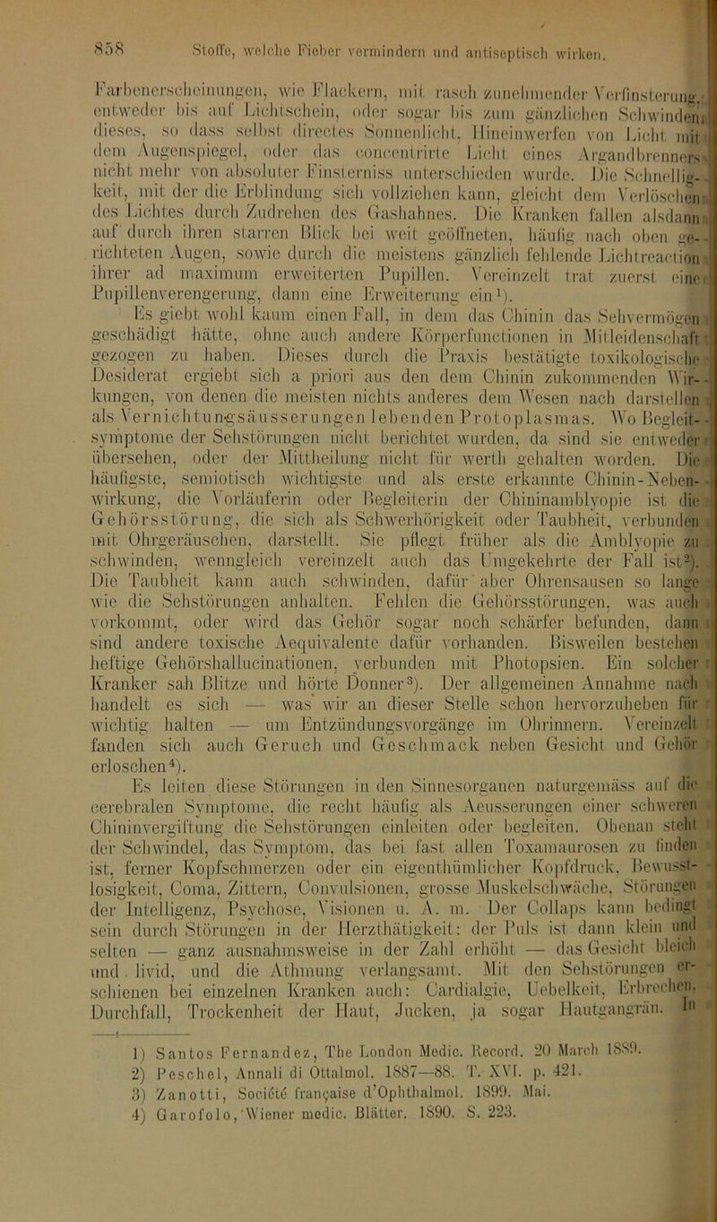 Farbcnerschoinangeh, wie Flackern, mil rascli zunehmender Verfinsterung : entweder bis aul Lichtschein, oder sogar bis zum gänzlichen Schwinden: dieses, so dass selbst directes Sonnenlicht, 11 inein werfen von Licht mit dem Augenspiegel, oder das coneentrirte Licht eines Argandbrenner«! nicht mehr von absoluter Finsterniss unterschieden wurde. Die Schnellig- keit, mit der die Erblindung sich vollziehen kann, gleicht dem Verlöschen: des Lichtes durch Zudrehen des Gashahnes. Die Kranken fallen alsdann auf durch ihren starren Blick bei weit geöffneten, häufig nach oben ge- lichteten Augen, sowie durch die meistens gänzlich fehlende Lichtreaelion ihrer ad maximum erweiterten Pupillen. Vereinzelt trat zuerst eine' Pupillenverengerung, dann eine Erweiterung Es giebt woh \.icnun tiljiü JJl VY OlUüJ Uli g Clll1). kaum einen Fall, in dem das Chinin das Sehvermögen geschädigt hätte, ohne auch andere Körperfunctionen in Mitleidenschaft gezogen zu haben. Dieses durch die Praxis bestätigte toxikologische Desiderat ergiebt sich a priori aus den dem Chinin zukommenden Wir- kungen, von denen die meisten nichts anderes dem Wesen nach darstellen als Vernichtun-gsäusserungen lebenden Protop 1 asmas. Wo Begleit- Symptome der Sehstörungen nicht berichtet wurden, da sind sie entweder übersehen, oder der Mittheilung nicht für wert gehalten worden. Die häufigste, Wirkung, semiotisch wichtigste und als erste erkannte Cliinin-Neben- die \ orläuferin oder Begleiterin der Chiuinamblyopie ist die Gehörsstörung, die sich als Schwerhörigkeit oder Taubheit, verbunden mit Ohrgeräuschen, dar stellt. Sie pflegt früher als die Amblyopie zu schwinden, wenngleich vereinzelt auch das Umgekehrte der Fall ist2). Die Taubheit kann auch schwinden, dafür 'aber Ohrensausen so lange wie die Sehstörungen anhaltcn. Fehlen die Gehörsstörungen, was auch vorkommt, oder wird das Gehör sogar noch schärfer befunden, dann sind andere toxische Aequivalente dafür vorhanden. Bisweilen bestehen heftige Gehörshallucinationen, verbunden mit Photopsien. Ein solcher Kranker sah Blitze und hörte Donner3). Der allgemeinen Annahme nach handelt es sich — was wir an dieser Stelle schon hervorzuheben für wichtig halten — um Entzündungsvorgänge im Ohrinnern. Vereinzelt fanden sich auch Geruch und Geschmack neben Gesicht und Gehör erloschen4)- Es leiten diese Störungen in den Sinnesorganen naturgemäss auf die cerebralen Symptome, die recht häufig als Aeusserungen einer schweren Chininvergiftung die Sehstörungen einleiten oder begleiten. Obenan steht der Schwindel, das Symptom, das bei fast allen Toxamaurosen zu finden ist, ferner Kopfschmerzen oder ein eigentümlicher Kopfdruck. Bewusst- losigkeit, Coma, Zittern, Convulsionen, grosse Muskelschwäche, Störungen der Intelligenz, Psychose, Visionen u. A. in. m der Herztätigkeit: der Puls sein durch Störungen selten und . liviel, und die Atmung verlangsamt ^ ^ schienen bei einzelnen Kranken auch: Cardialgie, Uebelkeit, Erbrechen ganz ausnahmsweise in der Zahl erhöht; Der Collaps kann bedingt >,ds ist dann klein und — das Gesicht bleich Mit den Sehstörungen cr- Durchfall, Trockenheit der Haut, Jucken, ja sogar lautgangran. In 0 Santos Fernandez, The London Medic. Record. 20 March 1889. 2) Pcschol, Annali di Ottalmol. 1887—88. T. XYL p. 421. 3) Zanotti, Socictu franyaise d’Ophthalmol. 1899. Mai. 4) Gavofolo,'Wiener medic. Blätter. 1S90. S. 223.
