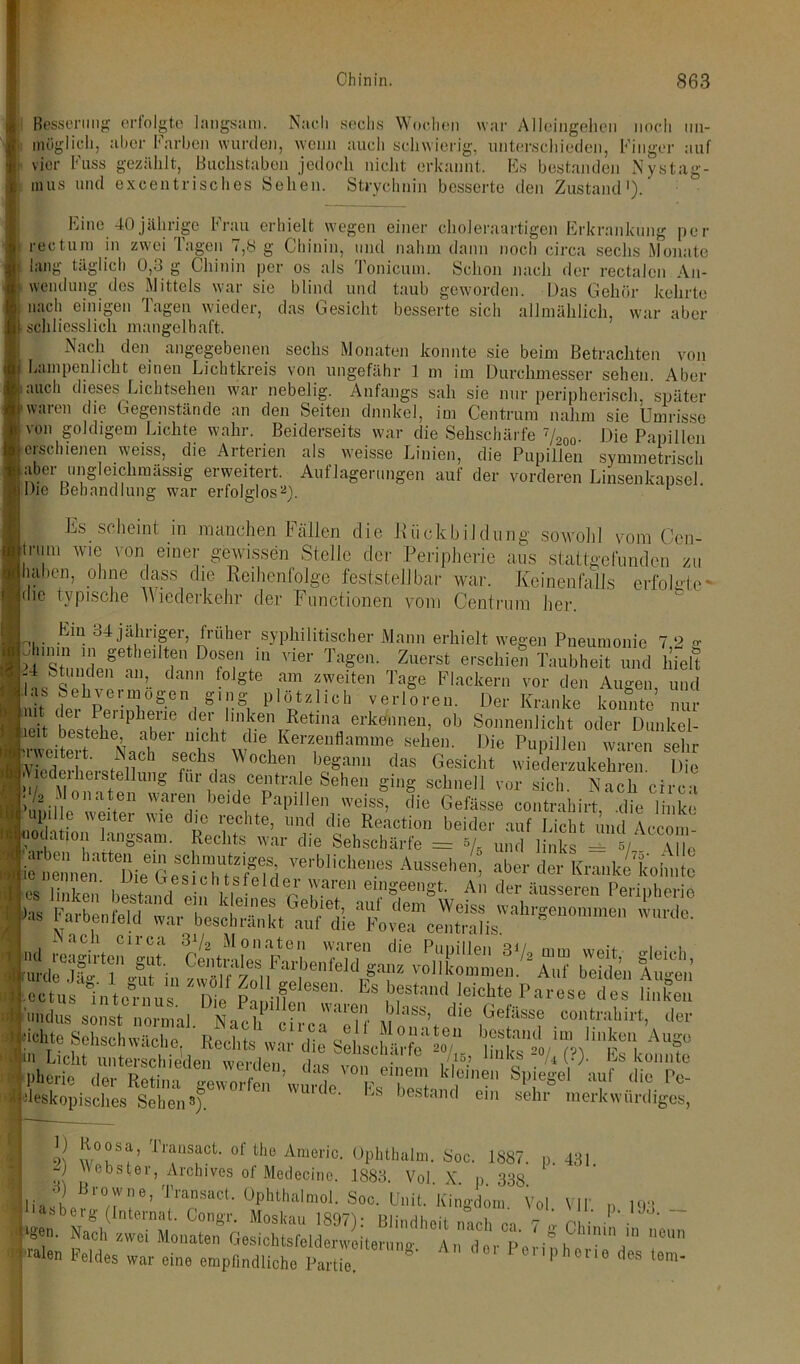 Besserling erfolgte langsam. Nach sechs Wochen war Alleingehen noch un- möglich, aber Farben wurden, wenn auch schwierig, unterschieden, Finger auf vier Fuss gezählt, Buchstaben jedoch nicht erkannt. Es bestanden Nystag- mus und excentrisches Sehen. Strychnin besserte den Zustand'). Eine 40jährige Frau erhielt wegen einer choleraartigen Erkrankung per rectum in zwei Tagen 7,8 g Chinin, und nahm dann noch circa sechs Monate ■ lang täglich 0,3 g Chinin per os als Tonicum. Schon nach der rectalen An- wendung des Mittels war sie blind und taub geworden. Das Gehör kehrte : nach einigen Tagen wieder, das Gesicht besserte sich allmählich, war aber t schliesslich mangelhaft. Nach den angegebenen sechs Monaten konnte sie beim Betrachten von Lampenlicht einen Lichtkreis von ungefähr 1 m im Durchmesser sehen. Aber i.uicli dieses Lichtsehen war nebelig. Anfangs sah sie nur peripherisch, später ■waren die Gegenstände an den Seiten dunkel, im Centrum nahm sie Umrisse von goldigem Lichte wahr. Beiderseits war die Sehschärfe 7/200. Die Papillen löischienen weiss, die Arterien als weisse Linien, die Pupillen symmetrisch aber ungleichmässig erweitert. Auflagerungen auf der vorderen Linsenkapsel Die Behandlung war erfolglos2). Es scheint in manchen Fällen die 11 ückbildüng sowohl vom Ccn- Itram wie von einer gewissen Stelle der Peripherie ans stattgefunden zu (haben, ohne dass die Reihenfolge feststellbar war. Keinen falls erfolgte“ ldic typische Wiederkehr der Functionen vom Centrum her. Ein 34 jähriger, früher syphilitischer Mann erhielt wegen Pneumonie 7,2 g dnmn in geteilten Dosen in vier Tagen. Zuerst erschien Taubheit und hielt .-4 Stunden an, dann folgte am zweiten Tage Flackern vor den Augen und las Sehvermögen ging plötzlich verloren. Der Kranke konnte nur lieh tireriphre < C1 llnren Retina ^kennen, ob Sonnenlicht oder Dunkel- Irwcitert hNachei’c n'cht dle Kerzenflamme sehen. Die Pupillen waren sehr Ef!wat?ii h r ChS! 0chen 1)eSann das Gesicht wiederzukehren. Die L ». Herstellung für das centrale Sehen ging schnell vor sich. Nach circa ihmille0 weite11 Ware,r )0ld? Fa|,illcn weiss- die Gefässe contrahirt, die linke i upille weiter wie die rechte, und die Reaction beider auf Licht und Accom uodation langsam. Rechts war die Sehschärfe = »/_ u M 1/ (andus sonst normal, kaci circä'Wf mI!8’, dle ,Gefässf oontrallirt. >'«' 14? Sehschwäche, A“f pheric Spiegel auf die Po- deskopisches Sehen3). ' bestand ein sehr merkwürdiges, !v°?S?’ Tra“Sact of the Amßric. öphthalm. Soc. 1887. p. 431 - webster, Arclnves of Medecine. 1883. Vol. X. p 338 oLht,hal'”.0i:iO0-..tJl,il- v.i. vir. P. m. ]• .r ouo. umi. ivingaom. asb erg (Internat. Congr. Moskau 1897): Blindheit nach ca 7 „• oi • • • ■ »gen. Nach zwei Monaten Gesichtsfeldenvoiteruno- An 'der p„ ° ° Unin 111 ueun ' «»len Feldes war eine empfindliche Partie onphene des tem-