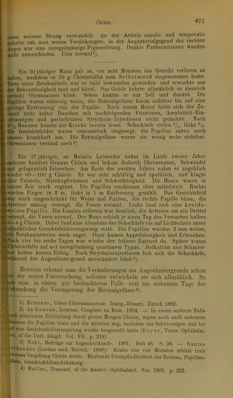 einen weissen Strang verwandelt. An clor Arteria nasalis und temporalis inferior sah man weisse Verdickungen; in der Aequatorialgegend des rechten Auges war eine unregelmässige Pigmentirung. Dunkle Farbennöancen wurden nicht unterschieden. Urin normal1). Ein 30 jähriger Mann gab an, vor acht Monaten das Gesicht verloren zu haben, nachdem er 20 g Chininsulfat zum Selbstmord eingenommen hatte. Trotz eines Brechmittels war er bald bewusstlos geworden und erwachte aus der Bewusstlosigkeit taub und blind. Das Gehör kehrte allmählich so ziemlich zurück; Ohrensausen blieb. Sehen konnte er nur hell und dunkel. Die Papillen waren schneeig weiss, die Retinalgefässe kaum sichtbar bis auf eine geringe Entfernung von der Papille. Nach einem Monat hatte sich der Zu- stand trotz kalter Douchen mit nachfolgenden Frictionen, Araylnitrit-Ein- athmungen und periorbitären Strychnin-injectionen nicht geändert. Nach 91/2 Monaten konnte der Kranke bereits lesen. Sehschärfe rechts 1/1, links 2/3. Die Gesichtsfelder waren concentrisch eingeengt, die Papillen sahen noch ebenso krankhaft aus. Die Retinalgefässe waren ein wenig mehr sichtbar. Ohrensausen bestand noch2). Ein 37jähriger, an Malaria Leidender nahm im Laufe zweier Jahre mehrere hundert Gramm Chinin und bekam dadurch Ohrensausen, Schwindel [l.und gelegentlich Erbrechen. Am Ende des zweiten Jahres nahm er angeblich wieder 80—100 g Chinin. Er war sehr schläfrig und apathisch, und klagte über Frösteln, Stirnkopfschmerz und Schwerhörigkeit. Die Haare waren in letzter Zeit stark ergraut. Die Pupillen erschienen über mittelweit. Rechts kwurden Finger in 3 m, links in 1 m Entfernung gezählt. Das Gesichtsfeld war stark eingeschränkt für Weiss und Farben, die rechte Papille blass, die Arterien mässig verengt, die Venen normal. Links fand sich eine kreide- weisse Papille. Die Lamina cribrosa war deutlich, die Arterien um ein Drittel verengt, die Venen normal. Der Mann erhielt je einen Tag des Versuches halber 2—4 g Chinin. Dabei fand eine Abnahme der Sehschärfe Dis auf Lichtschein unter allmählicher Gesichtsfeldverengerung statt. Die Pupillen wurden 2 mm weiter, die Netzhautarterien noch enger. Dazu kamen Appetitlosigkeit und Erbrechen. Nach vier bis sechs Tagen war wieder der frühere Zustand da. Später traten Fieberanfälle auf mit unregelmässig quartanem Typus. Jodkalium und Schmier- kur hatten keinen Erfolg. Nach Strychnininjectionen hob sich die Sehschärfe, während der Augenhintergrund unverändert blieb3). Meistens erkennt man die Veränderungen am Augenhintergrunde schon | )ei der ersten Untersuchung, seltener entwickeln sie sich allmählich. So 9 sah man in einem gut beobachteten Falle erst am siebenten Tage der Erkrankung die Verengerung der Retinalgefässe4). 1) Brunner, Ueber Chininamaurose. Inaug.-Dissert. Zürich 1882. 2) de Gouvea, Internat. Congress zu Rom. 1894. — In einem anderen Falle I <ach plötzlicher Erblindung durch grosse Mengen Chinin, waren noch nach mehreren Ionaten die Papillen blass und die Arterien eng, nachdem das Sehvermögen sich bis | !uf eine Gesichtsfeldverengerung wieder horgestellt hatte (Doyne, Trans. Ophthalm. oc. of the Unit. Kingd. Vol. VII. p. 219). 3) Noh 1, Beiträge zur Augenheilkunde. 1901. Heft 48. S. 50. — Santos ernandez (London med. Record. 1889): Knabe von vier Monaten erhielt trotz Awerer Vergiftung Chinin weiter. Bleibende Unempfindlichkeit der Retinae, Papillen- lässe, Gesichtsfeldbeschränkung. 4) Buller, Transact. of the Araeric. Ophthalinol. Soc. 1881. p. 262.