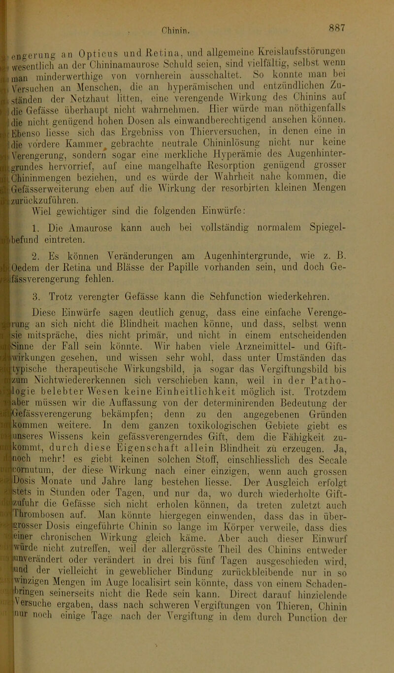 engerung an Opticus und Retina, und allgemeine Kreislaufsstörungen vvesentlicli an der Chininamaurosc Schuld seien, sind vielfältig, selbst wenn man minderwertige von vornherein ausschaltet. So konnte man bei Versuchen an Menschen, die an hyperämischcn und entzündlichen Zu- ständen der Netzhaut litten, eine verengende Wirkung des Chinins auf die Gefässe überhaupt nicht wahrnehmen. Hier würde man nötigenfalls die nicht genügend hohen Dosen als einwand berechtigend ansehen können. Ebenso Hesse sich das Ergebniss von Thierversuchen, in denen eine in die vordere Kammer^ gebrachte neutrale Chininlösung nicht nur keine Verengerung, sondern sogar eine merkliche Hyperämie des Augenhinter- grundes hervorrief, auf eine mangelhafte Resorption genügend grosser Chininmengen beziehen, und es würde der Wahrheit nahe kommen, die Gefässerweiterung eben auf die Wirkung der resorbjrten kleinen Mengen zurückzuführen. Wiel gewichtiger sind die folgenden Einwürfe: 1. Die Amaurose kann auch bei vollständig normalem Spiegel- Befund eintreten. 2. Es können Veränderungen am Augenhintergrunde, wie z. ß. ! Oedem der Retina und Blässe der Papille vorhanden sein, und doch Ge- • fass Verengerung fehlen. 3. Trotz verengter Gefässe kann die Sehfunction wiederkehren. Diese Einwürfe sagen deutlich genug, dass eine einfache Verenge- •ung an sich nicht die Blindheit machen könne, und dass, selbst wenn sie mitspräche, dies nicht primär, und nicht in einem entscheidenden Sinne der Fall sein könnte. Wir haben viele Arzneimittel- und Gift- wirkungen gesehen, und wissen sehr wohl, dass unter Umständen das [typische therapeutische Wirkungsbild, ja sogar das Vergiftungsbild bis zum Nichtwiedererkennen sich verschieben kann, weil in der Patho- logie belebter Wesen keine Einheitlichkeit möglich ist. Trotzdem aber müssen wir die Auffassung von der determinirenden Bedeutung der refässverengerung bekämpfen; denn zu den angegebenen Gründen Hkommen weitere. In dem ganzen toxikologischen Gebiete giebt es unseres Wissens kein gefässverengerndes Gift, dem die Fähigkeit zu- kommt, durch diese Eigenschaft allein Blindheit zu erzeugen. Ja, noch mehr! es giebt keinen solchen Stoff, einschliesslich des Secale comutum, der diese Wirkung nach einer einzigen, wenn auch grossen Dosis Monate und Jahre lang bestehen Hesse. Der Ausgleich erfolgt stets in Stunden oder Tagen, und nur da, wo durch wiederholte Gift- zufuhr die Gefässe sich nicht erholen können, da treten zuletzt auch I hrombosen auf. Man könnte hiergegen einwenden, dass das in über- rosser Dosis eingeführte Chinin so lange im Körper verweile, dass dies einer chronischen Wirkung gleich käme. Aber auch dieser Einwurf würde nicht zutreffen, weil der allergrösste Theil des Chinins entweder unverändert oder verändert in drei bis fünf Tagen ausgeschieden wird, und der vielleicht in geweblicher Bindung zurückbleibende nur in so winzigen Mengen im Auge localisirt sein könnte, dass von einem Schaden- | gingen seinerseits nicht die Rede sein kann. Direct darauf hinzielende versuche ergaben, dass nach schweren Vergiftungen von Thieren, Chinin nur noch einige Tage nach der Vergiftung in dem durch Function der SIS UJ8'