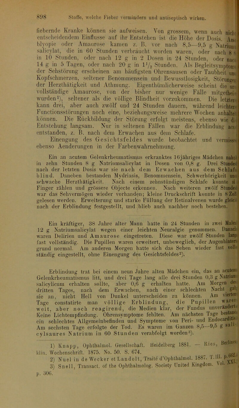 fiebernde Kranke können sie aufweisen. Von grossem, wenn auch nie! entscheidendem Einflüsse auf ihr Entstehen ist die Höhe der Dosis. Am] Myopie oder Amaurose kamen /. 13. vor nach 8,5—9,5 g Natriun i salicylat, die in 60 Stunden verbraucht worden waren, oder nach 8 * in 10 Stunden, oder nach 12 g in 2 Dosen in 24 Stunden, oder nat 14 g in 5 Tagen, oder nach 20 g in lJ/2 Stunden. Als ßegleitsyraptoirA der Sehstörung erscheinen am häufigsten Ohrensausen oder Taubheit un Kopfschmerzen, seltener ßenommensein und Bewusstlosigkeit, Störunge, der Herzthätigkeit und Athmung. Eigenthümlicherweise scheint die ur vollständige Amaurose, von der bisher nur wenige Fälle mitgethei- wurden1), seltener als die völlige Blindheit vorzukommen. Die letzter kann drei, aber auch zwölf und 24 Stunden dauern, während leichter Functionsstörungen noch eine, beziehungsweise mehrere Wochen anhalte können. Die Rückbildung der Störung erfolgt meistens, ebenso wie di Entstehung langsam. Nur in seltenen Fällen war die Erblindung aci entstanden, z. B. nach dem Erwachen aus dem Schlafe. Einengung des Gesichtsfeldes wurde beobachtet und vermiss- ebenso Aenderungen in der Farbenwahrnehmung. Ein an acutem Gelenkrheumatismus erkranktes 16jähriges Mädchen naht in zehn Stunden 8 g Natriumsalicylat in Dosen von 0,8 g. Drei Stunde- nach der letzten Dosis war sie nach dem Erwachen aus dem Schlaf blind. Daneben bestanden Mydriasis, Benommensein, Schwerhörigkeit un schwache Herzthätigkeit. Nach einem zehnstündigen Schlafe konnte si Finger zählen und grössere Objecte erkennen. Nach weiteren zwölf Stunde war das Sehvermögen wieder vorhanden; kleine Druckschrift konnte in 8 Zol gelesen werden. Erweiterung und starke Füllung der Retinalvenen wurde gleici I nach der Erblindung festgestellt, und blieb auch nachher noch bestehen. Ein kräftiger, 38 Jahre alter Mann hatte in 24 Stunden in zwei Malet ; 12 g Natriumsalicylat wegen einer leichten Neuralgie genommen. Danacl i waren Delirien und Amaurose eingetreten. Diese war zwölf Stunden lau; fast vollständig. Die Pupillen waren erweitert, unbeweglich, der Augenhinter grund normal. Am anderen Morgen hatte sich das Sehen wieder fast voll ständig eingestellt, ohne Einengung des Gesichtsfeldes2). Erblindung trat bei einem neun Jahre alten Mädchen ein, das au acuten Gelenkrheumatismus litt, und drei Tage lang alle drei Stunden 0,3 g Natriun salicylicum erhalten sollte, aber 0,6 g erhalten hatte. Am Morgen de.' dritten Tages, nach dem Erwachen, nach einer schlechten Nacht. gM. sie an, nicht Hell von Dunkel unterscheiden zu können. Am viertel Tage constatirte man völlige Erblindung, die Pupillen vv!ire' weit, aber noch reagirend, die Medien klar, der Fundus unverändert Keine Lichtempfindung. Ohrensymptome fehlten. Am nächsten Tage bestauo ein schlechtes Allgemeinbefinden und Symptome von Peri- und Eudoeardi . Am sechsten Tage erfolgte der Tod. Es waren im Ganzen 8,5—9,5 g sa 1 cylsaures Natrium in 60 Stunden verabfolgt worden3). 1) Knapp, Ophthalmol. Gesellschaft. Heidelberg 1881. — Kies, Berlin^ klin. Wochenschrift. 1875. No. 50. S. 674. „ga, 2) Nuel in de Wecker et Landolt, Traitd d’Ophthalmol. 1887. T.IU- P- ' 3) Snell, Transact. of the Ophthalmolog. Society United Kingdom. Vol. p. 306.