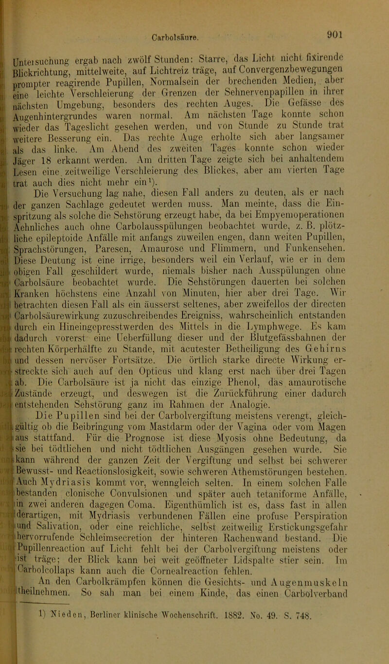 Carbolsäure. Unteisuchung ergab nach zwölf Stunden: Starre, das Licht nicht fixirendc Blickrichtung, mittelweite, auf Lichtreiz träge, auf Convergenzbewegungen prompter rcagirende Pupillen, Normalsein der brechenden Medien, aber eine leichte Verschleierung der Grenzen der Sehnervenpapillen in ihrer nächsten Umgebung, besonders des rechten Auges. Die Gelasse des Augenhintergrundes waren normal. Am nächsten Tage konnte schon wieder das Tageslicht gesehen werden, und von Stunde zu Stunde trat weitere Besserung ein. Das rechte Auge erholte sich aber langsamer als das linke. Am Abend des zweiten Tages konnte schon wieder Jäger 18 erkannt werden. Am dritten Tage zeigte sich bei anhaltendem Lesen eine, zeitweilige Verschleierung des Blickes, aber am vierten Tage trat auch dies nicht mehr ein1). Die Versuchung lag' nahe, diesen Fall anders zu deuten, als er nach der ganzen Sachlage gedeutet werden muss. Man meinte, dass die Ein- spritzung als solche die Sehstörung erzeugt habe, da bei Empyemoperationen Sehnliches auch ohne Carbolausspülungen beobachtet wurde, z. B. plötz- liche epileptoide Anfälle mit anfangs zuweilen engen, dann weiten Pupillen, Sprachstörungen, Paresen, Amaurose und Flimmern, und Funkensehen. Diese Deutung ist eine irrige, besonders weil ein Verlauf, wie er in dem obigen Fall geschildert wurde, niemals bisher nach Ausspülungen ohne Carbolsäure beobachtet wurde. Die Sehstörungen dauerten bei solchen Kranken höchstens eine Anzahl von Minuten, hier aber drei Tage. Wir I betrachten diesen Fall als ein äusserst seltenes, aber zweifellos der directen Vi1 Carbolsäurewirkung zuzuschreibendes Ereigniss, wahrscheinlich entstanden n i durch ein Hineingepresstwerden des Mittels in die Lymphwege. Es kam in: dadurch vorerst eine Ueberfüllung dieser und der Blutgefäss bahnen der rechten Körperhälfte zu Stande, mit acutester Betheiligung des Gehirns und dessen nervöser Fortsätze. Die örtlich starke directe Wirkung er- sr- streckte sich auch auf den Opticus und klang erst nach über drei Tagen ab. Die Carbolsäure ist ja nicht das einzige Phenol, das amaurotische Zustände erzeugt, und deswegen ist die Zurückführung einer dadurch entstehenden Sehstörung ganz im Rahmen der Analogie. Die Pupillen sind bei der Carboivergiftung meistens verengt, gleich- et gültig ob die Beibringung vom Mastdarm oder der Vagina oder vom Magen ä ialts stattfand. Für die Prognose ist diese Myosis ohne Bedeutung, da I:sie bei tödtlichen und nicht tödtlichen Ausgängen gesehen wurde. Sie kann während der ganzen Zeit der Vergiftung und selbst bei schwerer '* Bewusst- und Reactionslosigkeit, sowie schweren Athemstörungen bestehen. »Auch Mydriasis kommt vor, wenngleich selten. In einem solchen Falle $ bestanden clonische Convulsionen und später auch tetaniforme Anfälle, in zwei anderen dagegen Coma. Eigentümlich ist es, dass fast in allen it: derartigen, mit Mydriasis verbundenen Fällen eine profuse Perspiration ||und Salivation, oder eine reichliche, selbst zeitweilig Erstickungsgefahr > hervorrufende Schleimsecretion der hinteren Rachenwand bestand. Die Pupillenreaction auf Licht fehlt bei der Carboivergiftung meistens oder •ist träge; der Blick kann bei weit geöffneter Lidspalte stier sein. Im n Carbolcollaps kann auch die Cornealreaction fehlen. ! An den Carboikrämpfen können die Gesichts- und Augenmuskeln Teilnehmern So sah man bei einem Kinde, das einen Carboiverband 1) Nieden, Berliner klinische Wochenschrift. 1882. No. 49. S. 748.