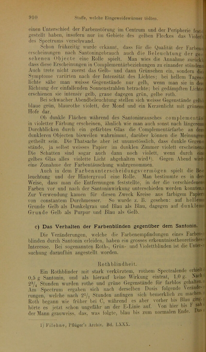 einen Unterschied der Farbenstörung im Centrum und der Peripherie fegt, gestellt haben, insofern nur im Gebiete des gelben Fleckes das Violett des Spcctrums verschwand. Schon frühzeitig wurde erkannt, dass für die Qualität der Farben- erscheinungen nach Santoningebrauch auch die Beleuchtung der o-eJ schenen Objecte eine RoJlc spielt. Man wies die Annahme zurück dass diese Erscheinungen in Complemontärbeziehungen zu einander stünden Auch trete nicht zuerst das Gelb- und dann Grünsehen ein, sondern die i Symptome variirten nach der Intensität des Lichtes; bei hellem Tages- lichte sähe man weisse Gegenstände nur gelb, wenn man sie in der Richtung der einfallenden Sonnenstrahlen betrachte; bei gedämpften LichtrQ erschienen sie intensiv gelb, graue dagegen grün, gelbe roth. Bei schwacher Abendbeleuchtung stellen sich weisse Gegenstände gelb blaue grün, blaurothe violett, der Mond und ein Kerzenlicht mit grünem Hofe dar. Ob dunkle Flächen während des Santoninrausches complcmentäni in violetter Färbung erscheinen, ähnlich wie man auch sonst nach längerem Durchblicken durch ein gefärbtes Glas die Complementärfarbe an dein dunkleren Objecten bisweilen wahrnimmt, darüber können die Meinungen)! getheilt sein. Die Thatsache aber ist unumstösslich, dass dunkle Gegen- stände, ja selbst weisses Papier im dunklen Zimmer violett erscheinen.; Die Schatten sind sogar auch dann noch violett, wenn durch ein gelbes Glas alles violette Licht abgehalten wird1). Gegen Abend wird eine Zunahme der Farbentäuschung wahrgenommen. Auch in dem Farbenunterscheidungsvermögen spielt die Be- leuchtung und der Hintergrund eine Rolle. Man bestimmte es in der Weise, dass man die Entfernungen feststellte, in der die verschiedenen* Farben vor und nach der Santoninwirkung unterschieden werden konnten.: Zur Verwendung kamen für diesen Zweck Kreise aus farbigem Papier von constantem Durchmesser. So wurde z. B. gesehen: auf hellem Grunde Gelb als Dunkelgrau und Blau als Blau, dagegen auf dunklem Grunde Gelb als Purpur und Blau als Gelb. c) Das Verhalten der Farbenblinden gegenüber dem Santonin. Die Veränderungen, welche die Farbenempfindungen eines Farben- blinden durch Santonin erleiden, haben ein grosses erkeuntnisstheoretisches Interesse. Bei sogenannten Roth-, Grün- und Violettblinden ist die l ntei- suchung daraufhin angestellt worden. Rothblindheit. Ein Rothblinder mit stark verkürztem, rothem Spectralende erhielt 0,5 g Santonin, und als hierauf keine Wirkung eintrat, 1,0 g. Vach 23/4 Stunden wurden rothe und grüne Gegenstände für farblos gehalten.i Am Spectrum ergaben sich nach derselben Dosis folgende V erände^t rungen, welche nach 21/2 Stunden anlingcn sich bemerklieh zu machenJ Roth begann wie früher bei 0, während es aber vorher bis Blau gme- hörte es jetzt schon ungefähr an der E-Linie auf. \ on hier bis sa J der Mann grauweigs, das, was folgte, blau bis zum normalen Ende. 1) Fileline, Pflügor’s Archiv. Bd. LXXX.