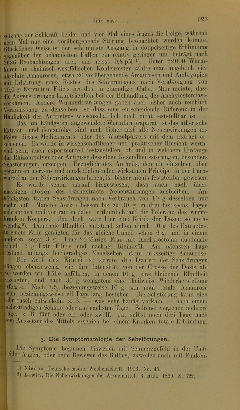 • ( setzung der Sehkraft beider und vier Mal eines Auges die Folge, während neun Mal nur eine vorübergehende Störung beobachtet werden konnte. Glücklicher Weise ist der schlimmste Ausgang in doppelseitige Erblindung gegenüber den behandelten Fällen ein relativ geringer und beträgt nach 3686 Beobachtungen drei, das heisst 0,8 pM.1). Unter 22000 Wurm- kuren im rheinisch-westfälischen Kohlenrevier zählte man angeblich vier absolute Amaurosen, etwa 20 vorübergehende Amaurosen und Amblyopien mit Erhaltung eines Restes des Sehvermögens nach Verabfolgung von L0,0 g Extractura Filicis pro dosi in einmaliger Gabe. Man meinte, das> die Augenstörungen hauptsächlich bei der Behandlung der Anchylostomiasis vorkämen. Andere Wurm erkrank ungen gaben aber bisher auch reichlich Veranlassung zu denselben, so dass eine entscheidende Differenz in der Häufigkeit des Auftretens wissenschaftlich noch nicht feststellbar ist. Das am häufigsten angewendete Wurmfarnpräparat ist das ätherische lixtract, und demzufolge sind auch bisher fast alle Nebenwirkungen als Folge dieses Medicaments oder des Wurzelpulvers mit dem Extract er- schienen. Es würde in wissenschaftlicher und praktischer Hinsicht werth- voll sein, auch experimentell festzustcllcn, ob und in welchem Umfange das Rhizompulver oder Aufgüsse desselben Gesundheitsstörungen, besonders Sehstörungen, erzeugen. Bezüglich des Antheils, den die einzelnen oben genannten nerven- und muskellähmenden wirksamen Principe in der Farn- wurzel an den Nebenwirkungen haben, ist bisher nichts feststellbar gewesen. Es wurde schon darauf hingewiesen, dass auch nach über- mässigen Dosen des Farnextracts Nebenwirkungen ausbleiben. Am häufigsten traten Sehstörungen nach Verbrauch von 10 g desselben und mehr auf. Manche Aerzte Hessen bis zu 30 g in drei bis sechs Tagen gebrauchen und vertrauten dabei irrthümlich auf die Toleranz des wurm- kranken Körpers. Und doch wäre hier eine Kritik der Dosen so noth- wendig2). Dauernde Blindheit entstand schon durch 10 g des Extraetes. In einem Falle genügten für das gleiche Unheil schon 6 g, und in einem uideren sogar 3 g. Eine 24 jährige Frau mit Anchylostoma duodenale erhielt 3 g Extr. Filicis und nachher Ricinusöl. Am nächsten Tage lestand anfangs hochgradiges Nebelsehen, dann linksseitige Amaurose. Die Zeit des Eintritts, sowie die Dauer der Sehstörungen Ingen ebensowenig wie ihre Intensität von der Grösse der Dosis ab. io werden wir Fälle anführen, in denen 10 g eine bleibende Blindheit erzeugten, und nach 30 g wenigstens eine theilweise Wiederherstellung 'rfolgte. Nach 7,5, beziehungsweise 10 g sah man totale Amaurose •eun, beziehungsweise elf Tage lang bestehen. Die Schstörung kann sich ehr rasch entwickeln, z. B. — was sehr häufig vorkam — nach einem mehrstündigen Schlafe oder am nächsten Tage. Seltener vergehen mehrere 'age. z. ß. fünf oder elf. oder zwölf. Ja, selbst noch drei Tage nach em Aussetzen des Mittels erschien bei einem Kranken totale Erblindung. 3. Die Symptomatologie der Sehstörungen. Die Symptome beginnen bisweilen mit Schmerzgefühl in der Tiefe Beider Augen, oder beim Bewegen des Bulbus, zuweilen auch mit Funken- 1) Nieden, Deutsche mcclic. Wochenschrift. 1903. No. 45. 2) Lewin, Die Nebenwirkungen der Arzneimittel. 3. Aufl. 1899. S. 622.