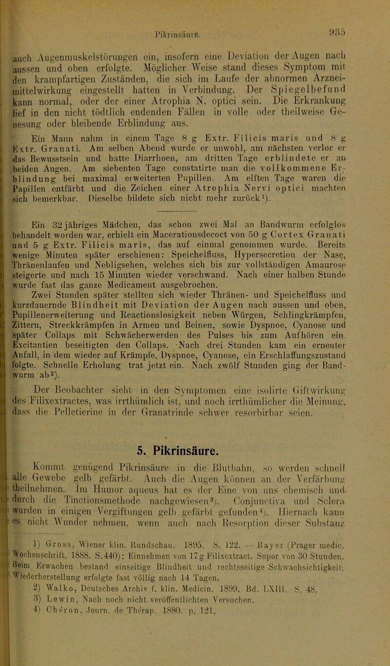 Pikrinsäure. auch Augenmuskclstönmgen ein, insofern eine Deviation der Augen nach aussen und oben erfolgte. Möglicher Weise stand dieses Symptom mit den krampfartigen Zuständen, die sich im Laufe der abnormen Arznei- mittelwirkung eingestellt hatten in Verbindung. Der Spiegelbefund kann normal, oder der einer Atrophia N. optici sein. Die Erkrankung lief in den nicht tödtlich endenden Fällen in volle oder theilweise Ge- nesung oder bleibende Erblindung aus. Ein Mann nahm in einem Tage <Sg Extr. Filicismaris und 8 g Extr. Granati. Am selben Abend wurde er unwohl, am nächsten verlor er das Bewusstsein und hatte Diarrhoen, am dritten Tage erblindete er an beiden Augen. Am siebenten Tage constatirte man die vollkommene Er- blindung bei maximal ei weiterten Pupillen. Am elften Tage waren die Papillen entfärbt und die Zeichen einer Atrophia Nervi optici machten sich bemerkbar. Dieselbe bildete sich nicht mehr zurück1). Ein 32 jähriges Mädchen, das schon zwei Mal an Bandwurm erfolglos behandelt worden war, erhielt ein Macerationsdecoct von 50 g Cortex Granati und 5 g Extr. Filicis maris, das auf einmal genommen wurde. Bereits wenige Minuten später erschienen: Speichelfluss, Hypersecretion der Nase, Thränenlaufen und Nebligsehen, welches sich bis zur vollständigen Amaurose steigerte und nach 15 Minuten wieder verschwand. Nach einer halben Stunde wurde fast das ganze Medicament ausgebrochen. Zwei Stunden später stellten sich wieder Thränen- und Speichelfluss und kurzdauernde Blindheit mit Deviation der Augen nach aussen und oben, Pupillenerweiterung und Reactionslosigkeit neben Würgen, Schlingkrämpfeh, Zittern, Streckkrämpfen in Armen und Beinen, sowie Dyspnoe, Cyanose und später Collaps mit Schwächerwerden des Pulses bis zum Auf hören ein. IExcitantien beseitigten den Collaps. Nach drei Stunden kam ein erneuter Anfall, in dem wieder auf Krämpfe, Dyspnoe, Cyanose, ein Erschlaffungszustand folgte. Schnelle Erholung trat jetzt ein. Nach zwölf Stunden ging der Band- wurm ab2 3). Der Beobachter siebt in den Symptomen eine isolirte Giftwirkung des Filixextractes, was irrthümlich ist, und noch irrthümlicher die Meinung, dass die PelJetierine in der Granatrinde schwer resorbirbar seien. 5. Pikrinsäure. Kommt genügend Pikrinsäure in die Blutbahn, so werden schnell alle Gewebe gelb gefärbt. Auch die Augen können an der Verfärbung i th ei Inehmen. Im Humor aejueus hat es der Eine von uns chemisch und ij durch die Tinctionsmethode nachgewiesen8). Conjunctiva und Sclera «! wurden in einigen Vergiftungen gelb gefärbt gefunden4). Hiernach kann I es nicht Wunder nehmen, wenn auch nach Resorption dieser Substanz 1) Gross, Wiener klin. Rundschau. 1895. S. 122. — Bayer (Prager medio. I Wochenschrift. 1888. S.440): Einnehmen von 17g Filixextract. Sopor von 30 Stunden, H Erwachen bestand einseitige Blindheit und rechtsseitige Schwachsichtigkeit. | Wiederherstellung erfolgte fast völlig nach 14 Tagen. 2) Walko, Deutsches Archiv f. klin. Medicin. 1899. Bd. LXlll. S. 48. 3) Lewin, Nach noch nicht veröffentlichten Versuchen. 4) Cheron, Jonrn. de Therap. 1880. p. 121.