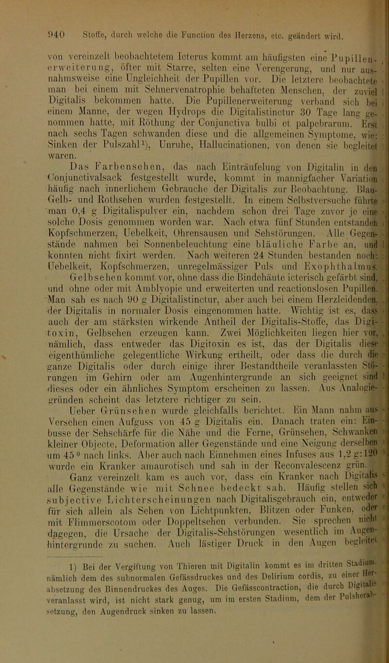 von vereinzelt beobachtetem Icterus kommt am häufigsten eine Pupillen- erweiterung, öfter mit Starre, seiten eine Verengerung, und nur aus- ' nahmsweise eine Ungleichheit der Pupillen vor. Die letztere beobachtete man bei einem mit Sehnervenatrophie behafteten Menschen, der zuviel Digitalis bekommen hatte. Die Pupillenerweiterung verband sich bei einem Manne, der wegen Hydrops die Digitalistinctur 30 Tage lang ge- nommen hatte, mit Röthung der Conjunctiva bulbi et palpebrarum. Erst nach sechs Tagen schwanden diese und die allgemeinen Symptome, wie: Sinken der Pulszahl1), Unruhe, Hallucinationen, von denen sie begleitet waren. Das Farbensehen, das nach Einträufelung von Digitalin in den (Jonjunctivalsack festgestellt wurde, kommt in mannigfacher Variation häufig nach innerlichem Gebrauche der Digitalis zur Beobachtung. Blau- Gelb- und Rothsehen wurden festgestellt. In einem Selbstversuche führte man 0,4 g Digitalispulver ein, nachdem schon drei Tage zuvor je eine • solche Dosis genommen worden war. Nach etwa fünf Stunden entstanden Kopfschmerzen, Uebelkeit, Ohrensausen und Sehstörungen. Alle Gegen- stände nahmen bei Sonnenbeleuchtung eine bläuliche Farbe an, und konnten nicht fixirt werden. Nach weiteren 24 Stunden bestanden noch: :] Uebelkeit, Kopfschmerzen, unregelmässiger Puls und Exophthalmus. Gelbsehen kommt vor, ohne dass die Bindehäute icterisch gefärbt sind, und ohne oder mit Amblyopie und erweiterten und reactionslosen Pupillen. Man sah es nach 90 g Digitalistinctur, aber auch bei einem Herzleidenden, der Digitalis in normaler Dosis eingenommen hatte. Wichtig ist es, dass ■ auch der am stärksten wirkende Antheil der Digitalis-Stoffe, das Digi- toxin, Gelbsehen erzeugen kann. Zwei Möglichkeiten liegen hier vor, nämlich, dass entweder das Digitoxin cs ist, das der Digitalis diese eigentümliche gelegentliche Wirkung ertheilt, oder dass die durch die ganze Digitalis oder durch einige ihrer Bestandtheile veranlassten Stö- rungen im Gehirn oder am Augenhintergrunde an sich geeignet sind dieses oder ein ähnliches Symptom erscheinen zu lassen. Aus Analogie- gründen scheint das letztere richtiger zu sein. Ueber Grünsehen wurde gleichfalls berichtet. Ein Mann nahm aus - Versehen einen Aufguss von 45 g Digitalis ein. Danach traten ein: Ein- busse der Sehschärfe für die Nähe und die Ferne, Grünsehen, Schwanken kleiner Objecte, Deformation aller Gegenstände und eine Neigung derselben um 45° nach links. Aber auch nach Einnehmen eines Infuses aus 1,2 g: 1-0 wurde ein Kranker amaurotisch und sah in der Reconvalescenz grün. Ganz vereinzelt kam es auch vor, dass ein Kranker nach Digitalis - alle Gegenstände wie mit Schnee bedeckt sah. Häufig stellen sich •subjective Lichterscheinungen nach Digitalisgebrauch ein, entweder i für sich allein als Sehen von Lichtpunkten, Blitzen oder Funken, oder i mit Flimmerscotom oder Doppeltsehen verbunden. Sic sprechen nicht dagegen, die Ursache der Digitalis-Sehstörungen wesentlich im Augen- hintergrunde zu suchen. Auch lästiger Druck in den Augen begleite - |l 1) Bei der Vergiftung von Thieren mit Digitalin kommt es im dritten Stadium, nämlich dem des subnormalen Gefässdruckes und des Delirium cordis, zu einer HC? absetzung des Binnendruckes dos Auges. Die Gefässcontraction, die durch Digita l veranlasst wird, ist nicht stark genug, um im ersten Stadium, dem dei Pulshera sotzung, den Augendruck sinken zu lassen.