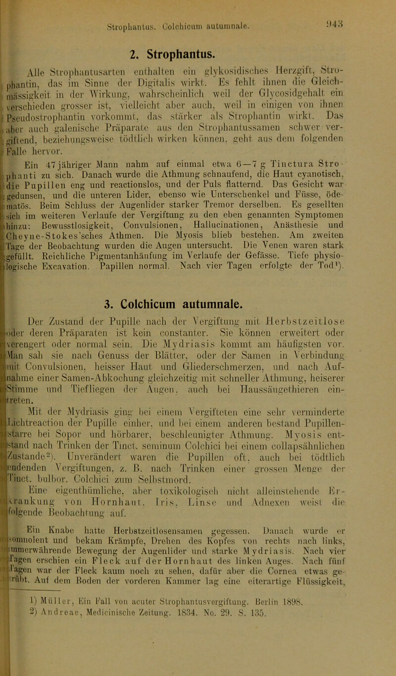 Strophantus. Colchicum autumnale. ‘>43 2. Strophantus. Alle Strophantusarten enthalten ein glykosidisches Herzgift, Stro- phantin, das im Sinne der Digitalis wirkt. Es fehlt ihnen die Gleich- inässigkeit in der Wirkung, wahrscheinlich weil der Glycosidgehalt ein verschieden grosser ist, vielleicht aber auch, weil in einigen von ihnen 1 Pseudostrophantin vorkommt, das stärker als Strophantin wirkt. Das I „her auch galenische Präparate aus den Strophantussamen schwer ver- giftend. beziehungsweise tödtlich wirken können, geht aus dem folgenden Falle hervor. Ein 47 jähriger Mann nahm auf einmal etwa t>— 7 g Tinctura Stro phanti zu sich. Danach wurde die Athmung schnaufend, die Haut cyanotisch, die Pupillen eng und reactionslos, und der Puls flatternd. Das Gesicht war .gedunsen, und die unteren Lider, ebenso wie Unterschenkel und Füsse, öde- matös. Beim Schluss der Augenlider starker Tremor derselben. Es gesellten : sich im weiteren Verlaufe der Vergiftung zu den eben genannten Symptomen hinzu: Bewusstlosigkeit, Convulsionen, Hallucinationen, Anästhesie und LCheyne-Stokes’sches Athmen. Die Myosis blieb bestehen. Am zweiten Tage der Beobachtung wurden die Augen untersucht. Die Venen waren stark gefüllt. Reichliche Pigmentanhäufung im Verlaufe der Gefässe. Tiefe physio- logische Excavation. Papillen normal. Nach vier Tagen erfolgte der Tod1). 3. Colchicum autumnale. Dev Zustand der Pupille nach der Vergiftung mit Herbstzeitlose oder deren Präparaten ist kein constanter. Sie können erweitert oder verengert oder normal sein. Die Mydriasis kommt am häufigsten vor. Man sah sie nach Genuss der Blätter, oder der Samen in Verbindung mit Convulsionen, heisser Haut und Gliederschmerzen, und nach Auf- nahme einer Samen-Abkochung gleichzeitig mit schneller Athmnng, heiserer Stimme und Tiefliegen der Augen, auch bei Haussäugethieren ein- ireten. Mit der Mydriasis ging bei einem Vergifteten eine sehr verminderte Lichtreaction der Pupille einher, und bei einem anderen bestand Pupillen- starre bei Sopor und hörbarer, beschleunigter Athmung. Myosis ent- tarn! nach Trinken der Tinct. seminum Colchiei bei einem collapsähnlichen Zustande2). Unverändert waren die Pupillen oft. auch bei tödtlich endenden Vergiftungen, z. B. nach Trinken einer grossen Menge der I inet, bulbor. Colchiei zum Selbstmord. Eine eigentümliche, aber toxikologisch nicht alleinstehende Er- krankung von Hornhaut, Iris. Linse und Adnexen weist die folgende Beobachtung auf. Ein Knabe hatte Herbstzeitlosensamen gegessen. Danach wurde er wpomnolent und bekam Krämpfe, Drehen des Kopfes von rechts nach links, •nmerwährende Bewegung der Augenlider und starke Mydriasis. Nach vier ■ Tagen erschien ein Fleck auf der Hornhaut des linken Auges. Nach fünf y lagen war der Fleck kaum noch zu sehen, dafür aber die Cornea etwas ge- ' vfibt. Auf dem Boden der vorderen Kammer lag eine eiterartige Flüssigkeit. 1) Müller, Ein Pall von acuter Strophantusvorgiftung. Berlin 1898. 2) Andrcae, Medicinische Zeitung. 1834. No. 29. S. 135.