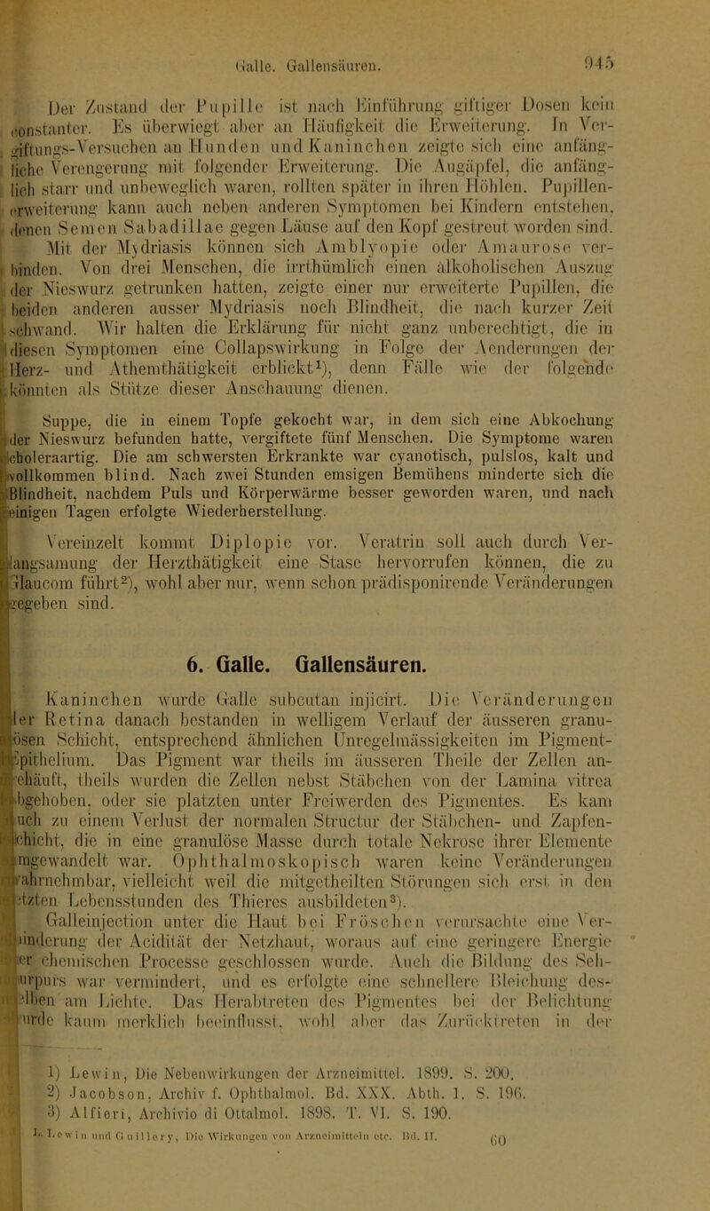 Der Zustand der Pupille ist nach Einführung giftiger Dosen kein konstanter. Es überwiegt aber an Häufigkeit die Erweiterung. In Ver- giftungs-Versuchen au Hunden und Kaninchen zeigte sich eine anfäng- liche Verengerung mit folgender Erweiterung. Die Augäpfel, die anfäng- lich starr und unbeweglich waren, rollten später in ihren Höhlen. Pupillen- erweiterung kann auch neben anderen Symptomen bei Kindern entstehen, denen Semen Sabadillae gegen Läuse auf den Kopf gestreut worden sind. Mit der Mydriasis können sich Amblyopie oder Amaurose ver- , binden. Von drei Menschen, die irrthümlich einen alkoholischen Auszug der Nieswurz getrunken hatten, zeigte einer nur erweiterte Pupillen, die beiden anderen ausser Mydriasis noch Blindheit, die nach kurzer Zeii 1 schwand. Wir halten die Erklärung für nicht ganz unberechtigt, die in diesen Symptomen eine Collapswirkung in Folge der Aenderungen der Herz- und Athemthätigkcit erblickt1), denn Fälle wie der folgende i könnten als Stütze dieser Anschauung dienen. Suppe, die in einem Topfe gekocht war, in dem sich eine Abkochung Ider Nieswurz befunden hatte, vergiftete fünf Menschen. Die Symptome waren Icholeraartig. Die am schwersten Erkrankte war cyanotisch, pulslos, kalt und vollkommen blind. Nach zwei Stunden emsigen Bemühens minderte sich die Blindheit, nachdem Puls und Körperwärme besser geworden waren, und nach einigen Tagen erfolgte Wiederherstellung. Vereinzelt kommt Diplopie vor. Veratrin soll auch durch Ver- langsamung der Herzthätigkeit eine Stase hervorrufen können, die zu llaucom führt2), wohl aber nur, wenn schon prädisponirende Veränderungen regeben sind. 6. Galle. Gallensäuren. Kaninchen wurde Galle subeutan injicirt. Die Veränderungen Iler Retina danach bestanden in welligem Verlauf der äusseren granu- lösen Schicht, entsprechend ähnlichen Unregelmässigkeiten im Pigment- Kmhelium. Das Pigment war theils im äusseren Theile der Zellen an- iehäuft, theils wurden die Zellen nebst Stäbchen von der Lamina vitrea rabgehoben, oder sie platzten unter Freiwerden des Pigmentes. Es kam auch zu einem Verlust der normalen Structur der Stäbchen- und Zapfen- KjGlicht, die in eine granulöse Masse durch totale Nekrose ihrer Elemente Bragewandclt war. Ophthalmoskopisch waren keine Veränderungen wahrnehmbar, vielleicht weil die mitgctheiltcn Störungen sich erst in den letzten Lebensstunden des Thieres ausbildeten3). Galleinjection unter die Haut bei Fröschen verursachte eine Yer- §| Änderung der Acidität der Netzhaut, woraus auf eine geringere Energie äjer chemischen Processe geschlossen wurde*, \ueli die Bildung des Seh- Smrpufs war vermindert, und es erfolgte eine schnellere Bleichung des- • Iben'am Lichte. Das Herabtreten des Pigmentes bei der Belichtung nie kaum merklich beeinflusst, wohl aber das Zurimktrctcn in der F 7 1) Lewin, Die Nebenwirkungen der Arzneimittel. 1899. S. 200. 2) Jacobson. Archiv f. Ophthalmol. Bd. XXX. Abth. 1. S. 19G. 3) Alfieri, Archivio di Ottalmol. 1898. T. VI. S. 190. ! ULowin uml Gnillory, Die Wirkungen von Arzneimitteln otr. l!d. II. ija