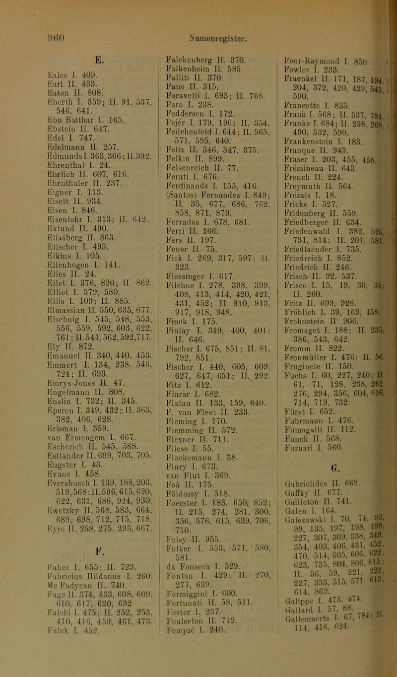 E. Eales J. 409. Earl II. 433. Eaton II. 808. Eberth I. 359; II. 91. 537, 546, 641. Ebn Baithar l. 165. Ebstein II. 647. Edel I. 747. Edelmann II. 257. Edmunds 1.363,366; 11.392. Ehrenthal l. 24. Ehrlich II. 607, 616. Ehrnthaler II. 237. Eigner I. 113. Eiselt II. 934. Eisen I. 846. Eisenlohr 1. 313; 11. 642. Eklund II. 490. Eliasberg II. 863. Elischer I. 493. Elkins I. 105. Ellenbogen I. 141. Elles II. 24. Eilet I. 376, 820; II. 862. Elliot I. 579, 580. Ellis 1. 109: II. 885. Elmassian II. 550, 635, 677. Elsehuig I. 545, 548, 553, 556, 559, 592, 603, 622, 761; II.541,562,592,717. Ely II. 872. Emanuel II. 340, 440, 453. Emmert I. 134, 238, 546, 724; II. 693. Etnrys-Jones II. 47. Engelmaun II. SOS. Ensliu I. 732; II. 345. Eperon I. 349, 432; II. 363, 382, 406, 628. Erisman I. 359. van Ermengem I. 667. Escherich II. 545, 588. Estländer II. 699, 703, 705. Eugster I. 43. Evans I. 458. Eversbusch 1. 139, 188,203, 519,568:11.596,615,620, 622, 631, 686, 924, 930. Ewetzky II. 568, 583, 664, 689, 698, 712, 715, 718. Eyrc II. 258. 275. 293, 667. F. Fab er I. 655: II. 723. Fabricius Ilildanus L 260. Mc Fadyean II.. 740. Eage II. 374, 433, 60S, 609. 610. 617, 620, 632 Falchi I. 475; II. 252, 2'53, 410, 416, 459, 461. 473. Fa Ick I. 452. Falckenberg II. 370. Falkenheim II. 585. Falliti II. 370. Fano II. 315. Faravelli I. 693; II. 768. Faro I. 238. Fcddersen I. 172. Fejer I. 179, 196; II. 354. Feilchenfeld I. 644; II. 565, 571, 595, 640. Felix II. 346, 347, 375. Felltin II. 899. Felsenreich II. 77. Ferati I. 676. Ferdinands I. 155, 416. (Santos) Fernandez I. 849; II. 35, 677, 686. 762. 858, 871, 879. Ferradas 1. 678, 681. Ferri II. 166. Fers II. 197. Feuer II. 75. Fick I. 269, 317, 597; II. 323. Fiessinger I. 617. Filehne I. 278, 398, 399, 408, 413, 414, 420, 421. 431, 452; II. 910, 913, 917, 918, 948. Finck I. 175. Finlay I. 349, 400, 401: II. 646. Fischer I. 675, 851; II. Sl, 792, 851. Fischer I. 440, 605, 609, 627, 647, 651; II. 292. Fitz I. 612. Flarar I. 682. Flatau II. 133, 159, 640. F. van Fleet II. 233. Fleming I. 170. Flemming II. 572. Flexner IX. 711. Fliess I. 55. Flockemann I. 38. Flury I. 673. van Flut I. 369. Foä II. 175. Földessy I. 518. Foerster I. 183, 650, 852; II. 215, 274, 281, 300, 356, 576, 615. 639. 706, 710. Foisy II. 955. Folker I. 553, 571. 580, 581. da Fouseca I. 529. Fontan I. 429; II. 270, 277, 639. Formiggini I. 600. Fortunati II. 58, 511. Foster I. 237. Foulerton II. 712. Fouque L 240. Four-Raymond I. 850 Fowler I. 233. Fraenke! II. 171, 187, 194 204, 372, 420. 429, 545' 590. Francottc I. 835. Frank I. 568; II. 537, 784. Franke I. 684; II. 258. 268 490, 532, 590. Frankenstein I. 183. Franque II. 943. Fraser I. 203, 455, 458. Frcmineau II. 643. French II. 224. Freymuth II. 564. Frezals I. 18. Fricke I. 527. Fridenberg II. 559. Friedberger II. 634. F’riedenwald I. 382, 526 731, 814: II. 201, 581. Friedlaender I. 735. Friedreich I. 852. Friedrich II. 246. Frisch II. 92. 537. Frisco I. 15, 19. 30. 31: II. 260. Fritz II. 699, 926. Fröhlich 1. 39, 169. 458. Frohnstein II 906. Froraaget I. 188; II. 235. 386, 543, 642. Fromm II. 822. Fronmiiller I. 476; II. 56. Fruginele II. 150. Fuchs I. 60. 227, 240: II. 61, 71, 128, 238. 262. 276, 294. 356, 604. 616. 714, 719, 732. : Fürst I. 652. Fuhrmann I. 476. Fumagalli II. 112. i Funck II. 56S. Furnari I. 560. Gabrielides II. 669. Gaffky II. 677. Gailleton II. 741. Galen I. 164. Galezowski I. 70, 74. 9a. 99, 135, 197, 198, 19J. 227, 307, 309, 338, 349. 354, 403. 406, 431, 452. 470, 514, 605, 606. 622. 623, 735. 804, 806, S tp; II. 56, 59, 221, 222- 227. 333, 515, 571. 61o, 614,862. Galippe I. 473. 474. Gallard I. 57, 8S. Gallemaerts 1. 67, ^ - 114, 416, 624.