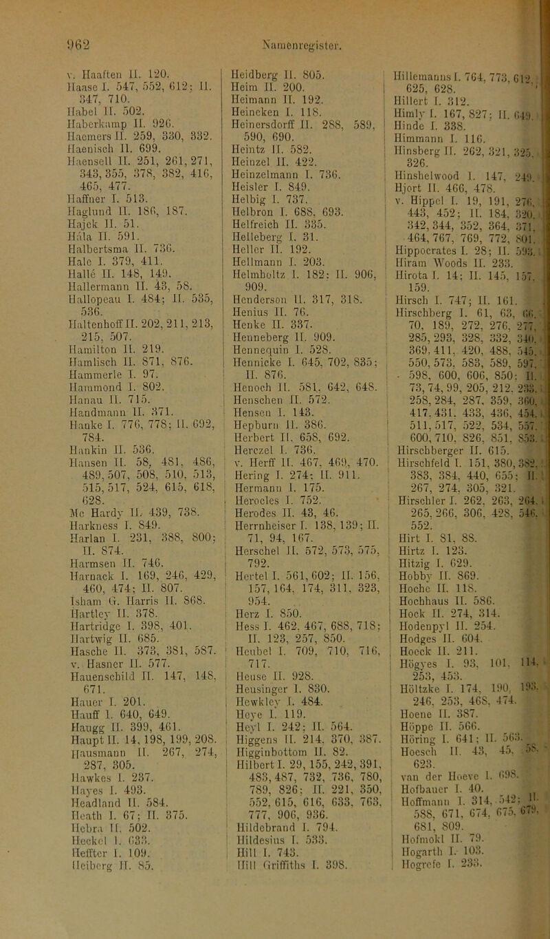 v. Haaften II. 120. Haase I. 547, 552, 612; 11. H47, 710. Habel IL 502. Haberkamp 11. 026. Iiaemers II. 259, 360, 332. Haeniseh II. 699. Haensell II. 251, 261,271, 343,355, 378, 382, 416, 465, 477. IIaffner I. 513. Haglund II. 186, 187. Hajck II. 51. Hala II. 591. Halbertsma II. 736. Haie I. 379, 411. Halle II. 148, 149. llallermann II. 43, 58. Hallopeau I. 484; II. 535, 536. Haltenhoff II. 202, 211,213, 215, 507. Hamilton II. 219. Hamlisch II. 871, 876. Hummerle I. 97. Ilammond I. 802. Hanau II. 715. Handmann II. 371. Hauke I. 776, 778; II. 692, 784. Hankin II. 536. Hansen II. 58, 481, 4.86, 489, 507, 508. 510. 513, 515, 517, 524, 615, 618, 628. Mc Hardy 11.- 439, 738. Harkness I. 849. Harlan I. 231, 388, 800; IL 874. Harmsen II. 746. Ilarnack I. 169, 246, 429, 460, 474; II. 807. Isham G. Harris II. 868. IJartley II. 378. Hartridgc I. 398, 401. Hartwig II. 685. Hasche 11. 373, 381, 5S7. v. Ilasner II. 577. Hauenschild II. 147, 148, 671. Hauer I. 201. Hauff 1. 640, 649. Haugg II. 399, 461. Haupt II. 14, 198, 199, 208. Hausmann II. 267, 274, 287, 305. llawkes 1. 237. Ilayes I. 493. Headland II. 584. Ilcath I. 67; II. 375. Ilcbra II. 502. Höckel 1. 633. Hefftcr I. 109. Heibcrg II. 85. Ileidberg 11. 805. Heim II. 200. Heimann II. 192. Heineken I. 118. Heinersdorff II. 288, 589. \ 590, 690. Heintz II. 582. Ileinzel II. 422. Heinzeimann I. 736. Heisler I. 849. Hel big 1. 737. Helbron I. 688, 693. Helfreich II. 335. Helleberg I. 31. Heller II. 192. Hellmann I. 203. Helmboltz I. 182: 11. 906, 909. Henderson II. 317, 318. Henius II. 76. Henke II. 337. Heuneberg 11. 909. Hennequin I. 528. Ilennicke I. 645. 702, 835; II. 876. Henoch II. 581, 642, 648. Ilenschen II. 572. Hensen I. 143. Hepburn II. 386. Herbert II. 658, 692. Herczel I. 736. v. Ilerff II. 467. 469. 470. Hering I. 274: 11. 911. Hermann I. 175. . Herocles I. 752. Ilerodes II. 43, 46. Herrnheiserl. 138, 139; II. 71, 94, 167. ! Herschel II. 572, 573, 575, 792. Ilcrtel I. 561,602; 11. 156. 157, 164, 174, 311, 323, 954. ; Herz I. 850. Hess I. 462. 467, 688, 718: II. 123, 257, 850. 1 Heubel I. 709, 710, 716, 717. Heuse II. 928. Heusinger 1. 830. | Hewklev I. 484. Heye I. 119. ; Hcyl I. 242; II. 564. Higgens II. 214. 370, 387. 1 Iligginbottom 11. 82. | Hilbert I. 29, 155, 242,391, 483,487, 732, 736, 780, 789, 826: II. 221, 350. 552. 615, 616, 633, 763, 777, 906, 936. Hildebrand I. 794. Hildesius I. 533. Hill I. 743. Hill Griffiths I. 398. Hillemanns I. 764, 773, 612 625, 628. Hillert 1. 312. llimly I. 167, 827; II. 649. Hindc 1. 33S. Himmann I. 116. Ilinsberg II. 262,321,325 326. llinshelwood I. 147, 249. Hjort II. 466, 478. v. Hippel I. 19, 191, 276 443, 452; II. 184. 320. 342,344, 352, 364, 371, 464,767, 769, 772, 801. Hippocrates I. 28; II. 593. Hiram Woods II. 233. Ilirota 1. 14; 11. 145, 157, 159. Hirsch I. 747; 11. 161. i Hirschberg I. 61, 63, 66 70, 189, 272. 276. 277, 285, 293, 328, 332, 340. 369,411, 420, 488, 545. 550, 573. 583, 589, 597. - 598, 600, 606, 850: II. 73, 74, 99, 205, 212. 233. 258, 284, 287, 359, 3G0, 417.431. 433, 436, 454. 511,5 1 7, 522, 534, 557. 600,710, 826, 851, S53. Hirschberger II. 615. Hirschfeld I. 151.380,382. 383. 384. 440, 655: II. 267, 274. 305, 321. Hirschler I. 262. 263. 264. 265. 266. 306. 42S' 546. 552. Hirt I. Sl. 88. Ilirtz 1. 123. Hitzig I. 629. ! Hobbv II. 869. Ho che II. 118. Hochhaus II. 586. Hock II. 274, 314. Ilodenpyl 11. 254. Ilodges II. 604. , Hoeck II. 211. Hügyes I. 93. 101. 114. 253, 453. Höltzke I. 174. 190, 193. 246, 253, 46S, 474. : lloene II. 3S7. j Hüppe II. 566. Höring 1. 641; II. 563. lloesch II. 43, 45. 5?. 623. van der Hoevc 1. 698. ' Ilofbauer I. 40. _ t Hoffmann 1. 314, •>42; j 588, 671, 674. 675, 6«9. 681, 809. Hofmokl II. 79. ! Hogarth I. 103. Hogrefe I. 233.