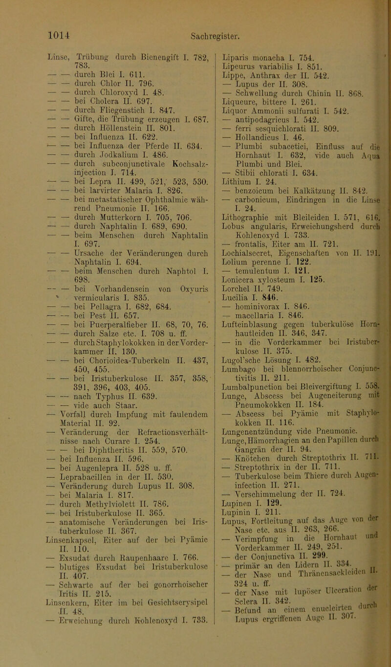 Linse, Trübung durch Bienengift I. 782, 783. durch Blei I. Gll. — — durch Chlor II. 79G. durch Chloroxyd I. 48. — — bei Cholera II. G97. — — durch Fliegenstich I. 847. — — Gifte, die Trübung erzeugen I. G87. — — durch Höllenstein II. 801. — — bei Influenza II. 622. • bei Influenza der Pferde II. 634. — — durch Jodkalium I. 48G. — — durch subconjunctivale Kochsalz- injection I. 714. bei Lepra II. 499, 521; 523, 530. — — bei larvirter Malaria I. 826. — — bei metastatischer Ophthalmie wäh- rend Pneumonie II. 166. — — durch Mutterkorn I. 705, 706. — — durch Naphtalin I. 689, 690. — — beim Menschen durch Naphtalin I. 697. — — Ursache der Veränderungen durch Naphtalin I. 694. — — beim Menschen durch Naphtol I. 69S. — — bei Vorhandensein von Oxyuris vermicularis I. 835. — — bei Pellagra I. 682, 684. ■— — bei Pest II. 657. — — bei Puerperalfieber II. 68, 70, 76. — — durch Salze etc. I. 708 u. ff. -— — durch Staphylokokken in der Vorder- kammer II. 130. — — bei Chorioidea-Tuberkeln II. 437, 450, 455. — — bei Iristuberkulose II. 357, 358, 391, 396, 403, 405. — — nach Typhus II. 639. — — vide auch Staar. — Vorfall durch Impfung mit faulendem Material II. 92. — Veränderung der Refractionsverhält- nisse nach Curare I. 254. — — bei Diphtheritis II. 559, 570. — bei Influenza II. 596. — bei Augenlepra II. 528 u. ff. — Leprabacillen in der II. 530. — Veränderung durch Lupus II. 308. — bei Malaria I. 817. — durch Methylviolett II. 786. — bei Iristuberkulose II. 365. — anatomische Veränderungen bei Iris- tuberkulosc II. 367. Linsenkapscl, Eiter auf der bei Pyämie II. 110. — Exsudat durch Raupenhaare I. 766. — blutiges Exsudat bei Iristuberkulose II. 407. — Schwarte auf der bei gonorrhoischer Iritis II. 215. Linsenkern, Eiter im bei Gesichtserysipel II. 48. — Erweichung durch Kohlenoxyd I. 733. Liparis monacha 1. 754. Lipeurus variabilis I. 851. Lippe, Anthrax der II. 542. — Lupus der II. 308. — Schwellung durch Chinin II. 868. Liqueure, bittere I. 261. Liquor Ammonii sulfurati I. 542. — antipodagricus I. 542. — ferri sesquichlorati II. 809. — Hollandicus I. 46. — Plumbi subacetici, Einfluss auf die Hornhaut I. 632, vide auch Aqua Plumbi und Blei. — Stibii chlorati I. 634. Lithium I. 24. — benzoicum bei Kalkätzung II. 842. — carbonicum, Eindringen in die Linse I. 24. Lithographie mit Bleileiden I. 571, 616. Lobus angularis, Erweichungsherd durch Kohlenoxyd I. 733. — frontalis, Eiter am II. 721. Lochialsecret, Eigenschaften von II. 191. Lolium perenne I. 122. — temulentum I. 121. Lonicera xylosteum I. 125. Lorchel II.' 749. Lucilia I. 846. — hominivorax I. 846. — macellaria I. 846. Lufteinblasung gegen tuberkulöse Horn- hautleiden II. 346, 347. — in die Vorderkammer bei Iristuber- kulose II. 375. Lugol’sche Lösung I. 482. Lumbago bei blennorrhoischer Conjunc- tivitis II. 211. Lumbalpunction bei Bleivergiftung I. 558. Lunge, Abscess bei Augeneiterung mit Pneumokokken II. 184. — Abscess bei Pyämie mit Staphylo- kokken II. 116. Lungenentzündung vide Pneumonie. Lunge, Iiämorrhagien an den Papillen durch Gangrän der II. 94. — Knötchen durch Streptothrix II. 711. — Streptothrix in der II. 711. — Tuberkulose beim Thiere durch Augen* infection II. 271. — Verschimmelung der II. 724. Lupinen I. 129. Lupinin I. 211. Lupus, Fortleitung auf das Auge von der Nase etc. aus II. 263, 266. — Verimpfung in die Hornhaut und Vorderkammer II. 249. 251. — der Conjunctiva II. 299. — primär an den Lidern II. 334. — der Nase und Thräncnsacklciden 324 u. ff. „ — der Nase mit lupöser Uleeration aer Sclera II. 342. , — Befund an einem enuclcirten nurc Lupus ergriffenen Auge II. 30 (.