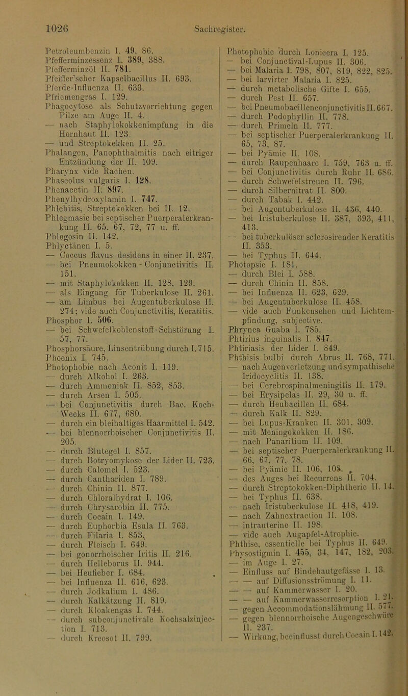 Petroleumbenzin 1. 49, SG. Pfefferminzessenz 1. 389, 388. Pfefferminzöl II. 781. Pfeiffcr’scher Kapselbacillus II. G93. Pferde-Iniluenza II. 633. Pfriemengras I. 129. Phagocytosc als Schutzvorrichtung gegen Pilze am Auge II. 4. •— nach Staphylokokkenimpfung in die Hornhaut II. 123. — und Streptokekken II. 25. Phalangen, Panophthalmitis nach eitriger Entzündung der II. 109. Pharynx vidc Rachen. Phaseolus vulgaris 1. 128. Phenacetin II. 897. Phenylhydroxylamin I. 747. Phlebitis, Streptokokken bei II. 12. Phlegmasie bei septischer Puerperalerkran- kung II. 65. 67, 72, 77 u. ff. Phlogosin II. 142. Phlyctäncn I. 5. — Coccus flavus desidens in einer II. 237. —- bei Pneumokokken - Conjunctivitis II. 151. — mit Staphylokokken II. 128, 129. — als Eingang für Tuberkulose II. 261. — am Liinbus bei Augentuberkulose II. 274; vide auch Conjunctivitis, Keratitis. Phosphor 1. 506. — bei Schwefelkohlenstoff-Sehstörung I. 57, 77. Phosphorsäure, Linsentrübung durch 1.715. Phoenix I. 745. Photophobie nach Aconit I. 119. — durch Alkohol I. 263. — durch Ammoniak II. 852, 853. — durch Arsen I. 505. — bei Conjunctivitis durch Bac. Koch- Wecks II. 677, 680. — durch ein bleihaltiges Haarmittel 1. 542. — bei blennorrhoischer Conjunctivitis II. 205. — durch Blutegel I. 857. — durch Botryomykose der Lider II. 723. — durch Calomel I. 523. — durch Canthariden I. 789. — durch Chinin 11. 877. — durch Chloralhydrat 1. 106. — durch Chrysarobin II. 775. — durch Cocain I. 149. — durch Euphorbia Esula II. 763. — durch Eilaria I. 853.. — durch Fleisch I. 649. — bei gonorrhoischer Iritis II. 216. — durch Hellcborus II. 944. — bei Heufieber I. 684. — bei Inllucnza II. 616, 623. — durch Jodkalium I. 486. — durch Kalkätzung II. 819. — durch Kloakengas I. 744. — durch subconjunctivale Kochsalzinjec- tion I. 713. — durch Kreosot II. 799. Photophobic durch Lonicera I. 125. — bei Conjunctival-Lupus II. 306. — bei Malaria I. 798, 807, 819, 822, 825. — bei larvirter Malaria I. 825. —- durch metabolische Gifte I. 655. — durch Pest II. 657. — bei Pneumobac'illenconjunctivitisII. 667. — durch Podophyllin II. 778. — durch Primeln II. 777. — bei septischer Puerperalerkrankung II. 65, 73, 87. — bei Pyämie II. 10S. —- durch Raupcnhaarc I. 759, 763 u. ff. — bei Conjunctivitis durch Ruhr 11. 686. — durch Schwefelstreuen II. 796. —- durch Silbernitrat II. 800. — durch Tabak I. 442. — bei Augentuberkulose II. 436, 440. — bei Iristuberkulose II. 387, 393, 411, 413. — bei tuberkulöser sclerosirender Keratitis II. 353. — bei Typhus II. 644. Photopsie I. 181. — durch Blei I. 588. — durch Chinin II. 858. — bei Influenza II. 623, 629. — bei Augentuberkulose II. 458. — vide auch Funkensehen und Lichtem- piindung, subjective. Phrynca Guaba 1. 785. Phtirius inguinalis I. 847. Phtiriasis der Lider I. 849. Phthisis bulbi durch Abrus II. 768, 771. — nach Augcnverlctzung undsympathische Iridocyclitis II. 138. — bei Cerebrospinalmeningitis II. 179. — bei Erysipelas II. 29, 30 u. ff. — durch Heubacillen II. 684. — durch Kalk II. 829. — bei Lupus-Kranken II. 301. 309. —- mit Meningokokken II. 186. — nach Panaritium II. 109. — bei septischer Puerpcralerkrankung 11. 66, 67, 77, 78. — bei Pyämie II. 106, 108. , — des Auges bei Recurrens II. 704. —- durch Strcptokokken-Diphtheric II. 14. — bei Typhus II. 638. — nach Iristuberkulose II. 418, 419. — nach Zahnextraction II. 108. — intrauterine II. 198. — vidc auch Augapfel-Atrophie. Phthise, essentielle bei Typhus II. 649.^ Lhysostigmin I. 455, 34. 147, 1S2, 203. — im Auge I. 27. — Einlluss auf Bindehautgefässe 1. 13. — — auf Diffusionsströmung I. 11. — — auf Kammerwasser I. 20. — — auf Kammerwasserresorption L 2L — gegen Accommodationslähmung II- 57 t. — gegen blennorrhoische Augengeschwüre II. 237. — Wirkung, beeinflusst durch Cocain 1.142.