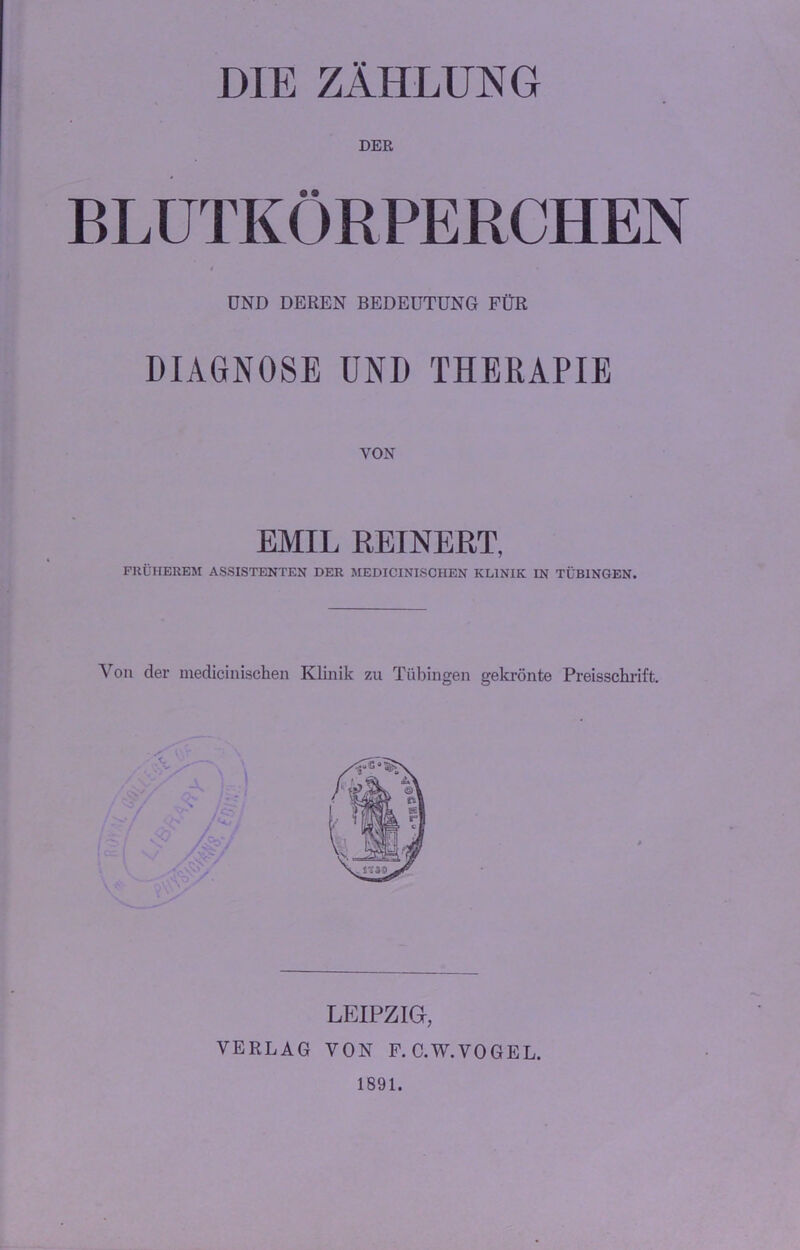 DIE ZÄHLUNG DER BLUTKÖRPERCHEN UND DEREN BEDEUTUNG FÜR DIAGNOSE UND THERAPIE VON EMIL REINERT, FRÜHEREM ASSISTENTEN DER MEDICINISCHEN KLINIK IN TÜBINGEN. Von der medicinischen Klinik zu Tübingen gekrönte Preisschrift. \ ' LEIPZIG, VERLAG VON F.C.W.VOGEL. 1891.
