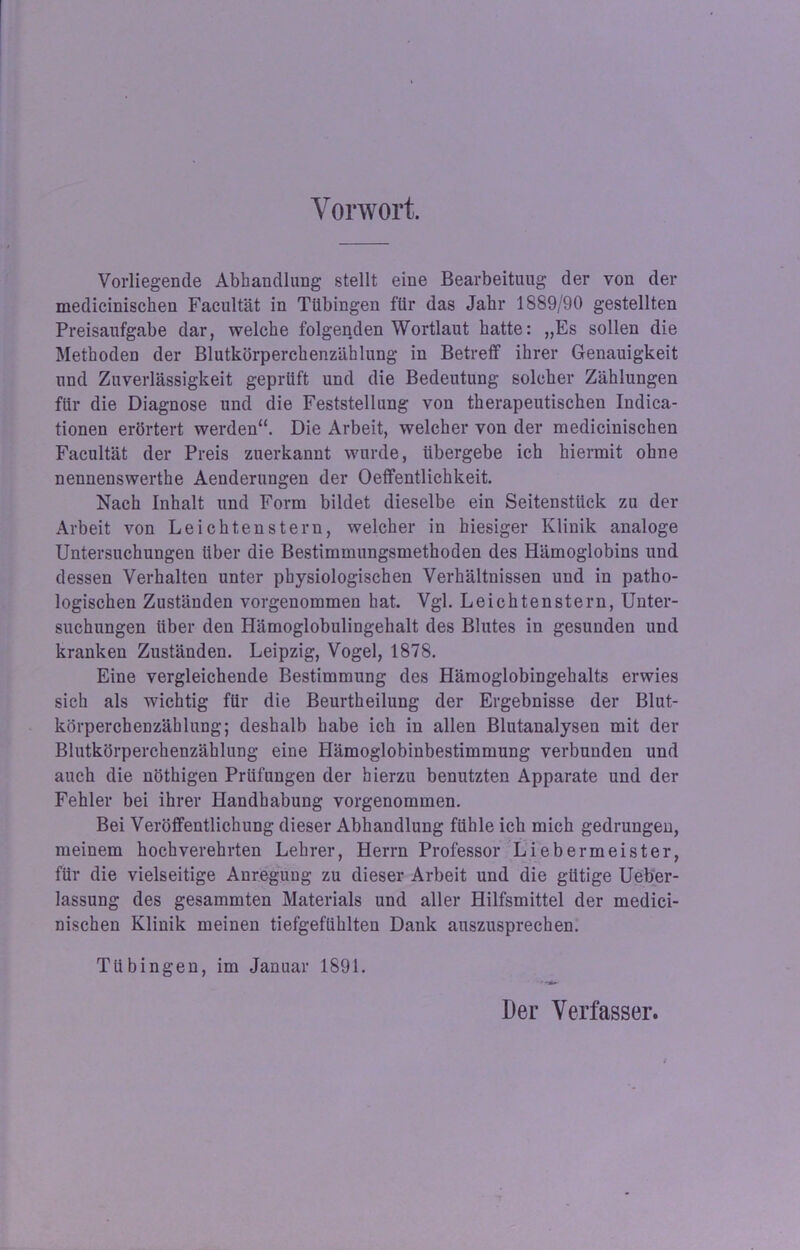 Vorwort. Vorliegende Abhandlung stellt eine Bearbeitung der von der medicinischen Facultät in Tübingen für das Jahr 1889/90 gestellten Preisaufgabe dar, welche folgenden Wortlaut hatte: „Es sollen die Methoden der Blutkörperchenzählung in Betreff ihrer Genauigkeit und Zuverlässigkeit geprüft und die Bedeutung solcher Zählungen für die Diagnose und die Feststellung von therapeutischen Indica- tionen erörtert werden“. Die Arbeit, welcher von der medicinischen Facultät der Preis zuerkannt wurde, übergebe ich hiermit ohne nennenswerthe Aenderungen der Oeffentlichkeit. Nach Inhalt und Form bildet dieselbe ein Seitenstück zu der Arbeit von Leichtenstern, welcher in hiesiger Klinik analoge Untersuchungen über die Bestimmungsmethoden des Hämoglobins und dessen Verhalten unter physiologischen Verhältnissen und in patho- logischen Zuständen vorgenommen hat. Vgl. Leichtenstern, Unter- suchungen über den Hämoglobulingehalt des Blutes in gesunden und kranken Zuständen. Leipzig, Vogel, 1878. Eine vergleichende Bestimmung des Hämoglobingehalts erwies sich als wichtig für die Beurtheilung der Ergebnisse der Blut- körperchenzählung; deshalb habe ich in allen Blutanalysen mit der Blutkörperchenzählung eine Hämoglobinbestimmung verbunden und auch die nöthigen Prüfungen der hierzu benutzten Apparate und der Fehler bei ihrer Handhabung vorgenommen. Bei Veröffentlichung dieser Abhandlung fühle ich mich gedrungen, meinem hochverehrten Lehrer, Herrn Professor Liebermeister, für die vielseitige Anregung zu dieser Arbeit und die gütige Ueber- lassung des gesammten Materials und aller Hilfsmittel der medici- nischen Klinik meinen tiefgefühlten Dank auszusprechen. Tübingen, im Januar 1891. Der Verfasser.