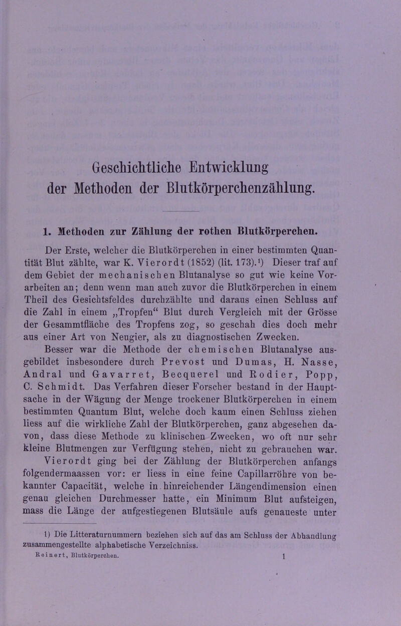 Geschichtliche Entwicklung der Methoden der Blutkörperchenzählung. 1. Methoden zur Zählung der rothen Blutkörperchen. Der Erste, welcher die Blutkörperchen in einer bestimmten Quan- tität Blut zählte, war K. Vierordt (1852) (lit. 173).J) Dieser traf auf dem Gebiet der mechanischen Blutanalyse so gut wie keine Vor- arbeiten an; denn wenn man auch zuvor die Blutkörperchen in einem Theil des Gesichtsfeldes durchzählte und daraus einen Schluss auf die Zahl in einem „Tropfen“ Blut durch Vergleich mit der Grösse der Gesammtfläche des Tropfens zog, so geschah dies doch mehr aus einer Art von Neugier, als zu diagnostischen Zwecken. Besser war die Methode der chemischen Blutanalyse aus- gebildet insbesondere durch Prevost und Dumas, H. Nasse, Andral und Gavarret, Becquerel und Kodier, Popp, C. Schmidt. Das Verfahren dieser Forscher bestand in der Haupt- sache in der Wägung der Menge trockener Blutkörperchen in einem bestimmten Quantum Blut, welche doch kaum einen Schluss ziehen liess auf die wirkliche Zahl der Blutkörperchen, ganz abgesehen da- von, dass diese Methode zu klinischen Zwecken, wo oft nur sehr kleine Blutmengen zur Verfügung stehen, nicht zu gebrauchen war. Vierordt ging bei der Zählung der Blutkörperchen anfangs folgendermaassen vor: er liess in eine feine Capillarröhre von be- kannter Capacität, welche in hinreichender Längendimension einen genau gleichen Durchmesser hatte, ein Minimum Blut aufsteigen, mass die Länge der aufgestiegenen Blutsäule aufs genaueste unter t) Die Litteraturnummern beziehen sich auf das am Schluss der Abhandlung zusammengestellte alphabetische Yerzeichniss.