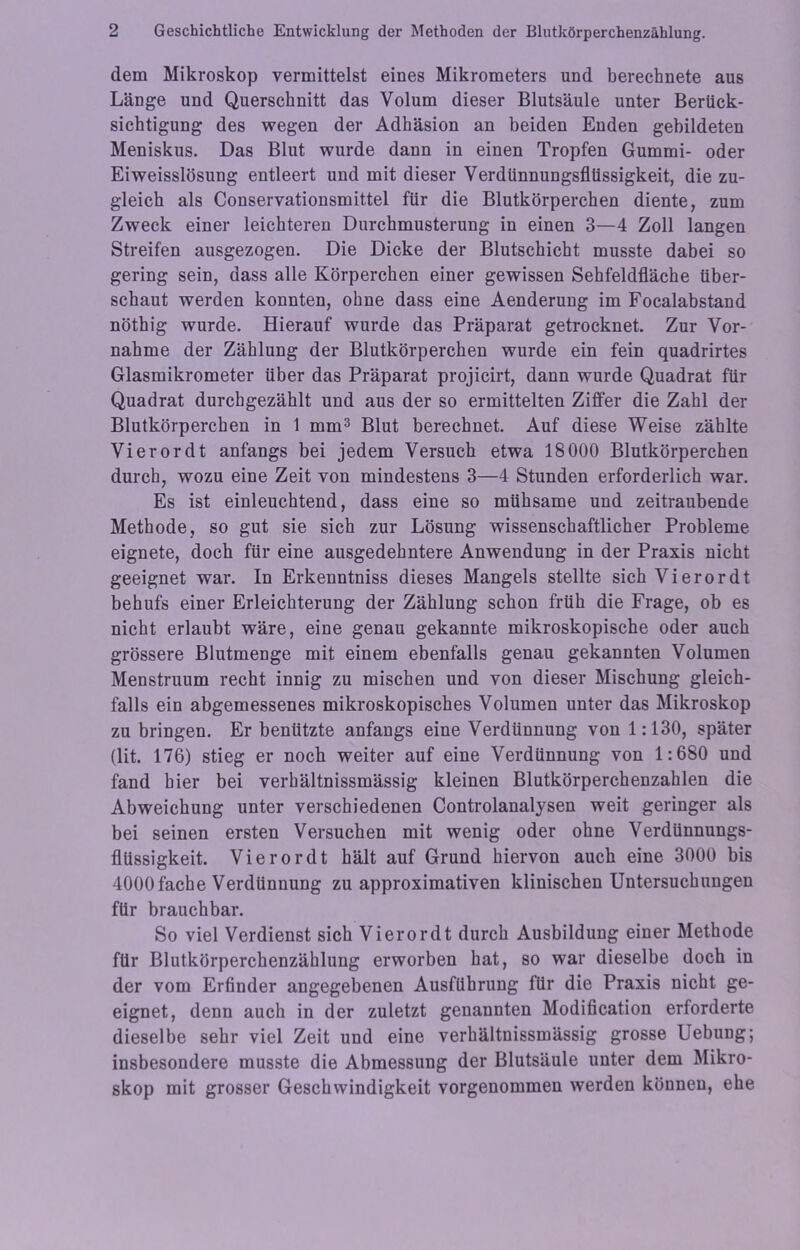 dem Mikroskop vermittelst eines Mikrometers und berechnete aus Länge und Querschnitt das Volum dieser Blutsäule unter Berück- sichtigung des wegen der Adhäsion an beiden Enden gebildeten Meniskus. Das Blut wurde dann in einen Tropfen Gummi- oder Eiweisslösung entleert und mit dieser Verdünnungsflüssigkeit, die zu- gleich als Conservationsmittel für die Blutkörperchen diente, zum Zweck einer leichteren Durchmusterung in einen 3—4 Zoll langen Streifen ausgezogen. Die Dicke der Blutschicht musste dabei so gering sein, dass alle Körperchen einer gewissen Sehfeldfläche über- schaut werden konnten, ohne dass eine Aenderung im Focalabstand nöthig wurde. Hierauf wurde das Präparat getrocknet. Zur Vor- nahme der Zählung der Blutkörperchen wurde ein fein quadrirtes Glasmikrometer über das Präparat projicirt, dann wurde Quadrat für Quadrat durchgezählt und aus der so ermittelten Ziffer die Zahl der Blutkörperchen in 1 mm3 Blut berechnet. Auf diese Weise zählte Vierordt anfangs bei jedem Versuch etwa 18000 Blutkörperchen durch, wozu eine Zeit von mindestens 3—4 Stunden erforderlich war. Es ist einleuchtend, dass eine so mühsame und zeitraubende Methode, so gut sie sich zur Lösung wissenschaftlicher Probleme eignete, doch für eine ausgedehntere Anwendung in der Praxis nicht geeignet war. In Erkenntniss dieses Mangels stellte sich Vierordt behufs einer Erleichterung der Zählung schon früh die Frage, ob es nicht erlaubt wäre, eine genau gekannte mikroskopische oder auch grössere Blutmenge mit einem ebenfalls genau gekannten Volumen Menstruum recht innig zu mischen und von dieser Mischung gleich- falls ein abgemessenes mikroskopisches Volumen unter das Mikroskop zu bringen. Er benützte anfangs eine Verdünnung von 1:130, später (lit. 176) stieg er noch weiter auf eine Verdünnung von 1:680 und fand hier bei verhältnissmässig kleinen Blutkörperchenzahlen die Abweichung unter verschiedenen Controlanalysen weit geringer als bei seinen ersten Versuchen mit wenig oder ohne Verdünnungs- flüssigkeit. Vierordt hält auf Grund hiervon auch eine 3000 bis 4000fache Verdünnung zu approximativen klinischen Untersuchungen für brauchbar. So viel Verdienst sich Vierordt durch Ausbildung einer Methode für Blutkörperchenzählung erworben hat, so war dieselbe doch in der vom Erfinder angegebenen Ausführung für die Praxis nicht ge- eignet, denn auch in der zuletzt genannten Modification erforderte dieselbe sehr viel Zeit und eine verhältnissmässig grosse Uebung; insbesondere musste die Abmessung der Blutsäule unter dem Mikro- skop mit grosser Geschwindigkeit vorgenommen werden können, ehe