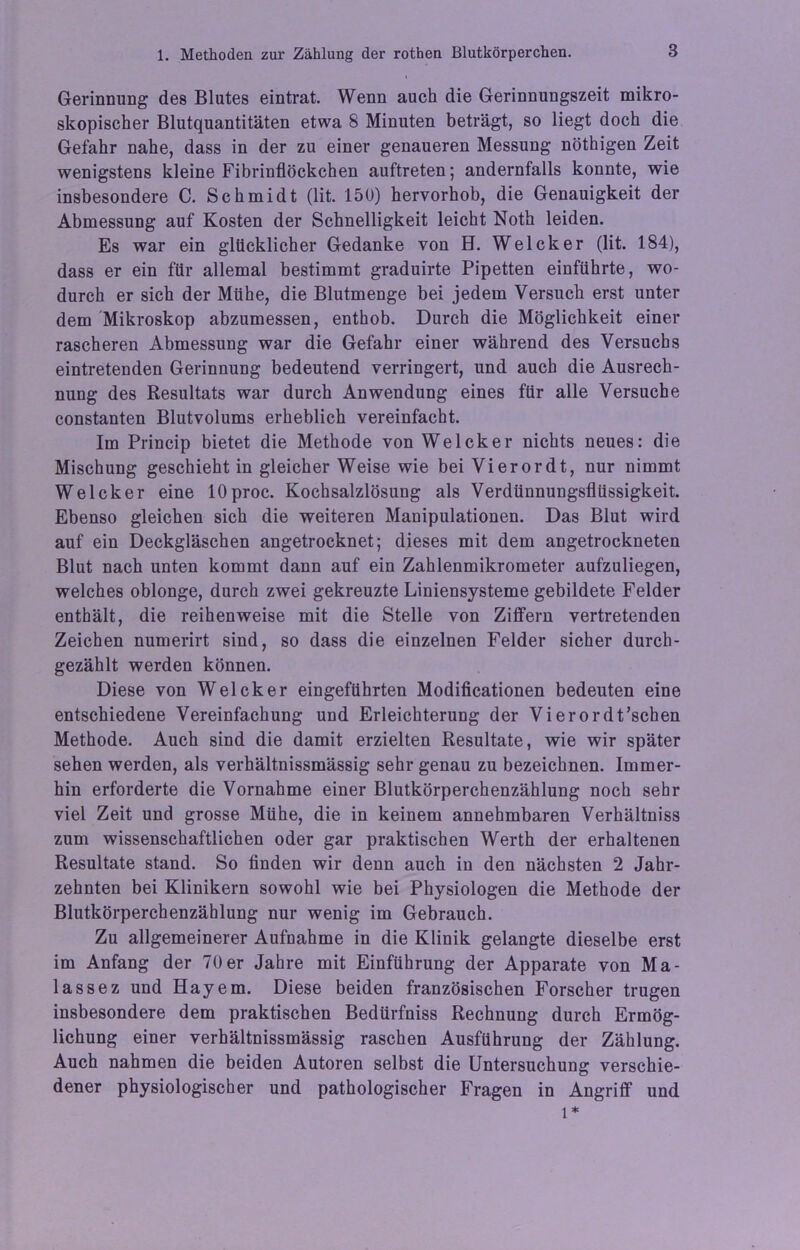 Gerinnung des Blutes eintrat. Wenn auch die Gerinnungszeit mikro- skopischer Blutquantitäten etwa 8 Minuten beträgt, so liegt doch die Gefahr nahe, dass in der zu einer genaueren Messung nöthigen Zeit wenigstens kleine Fibrinflöckchen auftreten; andernfalls konnte, wie insbesondere C. Schmidt (lit. 150) hervorhob, die Genauigkeit der Abmessung auf Kosten der Schnelligkeit leicht Noth leiden. Es war ein glücklicher Gedanke von H. Welcker (lit. 184), dass er ein für allemal bestimmt graduirte Pipetten einführte, wo- durch er sich der Mühe, die Blutmenge bei jedem Versuch erst unter dem Mikroskop abzumessen, enthob. Durch die Möglichkeit einer rascheren Abmessung war die Gefahr einer während des Versuchs eintretenden Gerinnung bedeutend verringert, und auch die Ausrech- nung des Resultats war durch Anwendung eines für alle Versuche constanten Blutvolums erheblich vereinfacht. Im Princip bietet die Methode von Welcker nichts neues: die Mischung geschieht in gleicher Weise wie bei Vierordt, nur nimmt Welcker eine lOproc. Kochsalzlösung als Verdünnungsflüssigkeit. Ebenso gleichen sich die weiteren Manipulationen. Das Blut wird auf ein Deckgläschen angetrocknet; dieses mit dem angetrockneten Blut nach unten kommt dann auf ein Zahlenmikrometer aufzuliegen, welches oblonge, durch zwei gekreuzte Liniensysteme gebildete Felder enthält, die reihenweise mit die Stelle von Ziffern vertretenden Zeichen numerirt sind, so dass die einzelnen Felder sicher durch- gezählt werden können. Diese von Welcker eingeführten Modificationen bedeuten eine entschiedene Vereinfachung und Erleichterung der Vierordt’schen Methode. Auch sind die damit erzielten Resultate, wie wir später sehen werden, als verhältnissmässig sehr genau zu bezeichnen. Immer- hin erforderte die Vornahme einer Blutkörperchenzählung noch sehr viel Zeit und grosse Mühe, die in keinem annehmbaren Verhältnis zum wissenschaftlichen oder gar praktischen Werth der erhaltenen Resultate stand. So finden wir denn auch iu den nächsten 2 Jahr- zehnten bei Klinikern sowohl wie bei Physiologen die Methode der Blutkörperchenzählung nur wenig im Gebrauch. Zu allgemeinerer Aufnahme in die Klinik gelangte dieselbe erst im Anfang der 70er Jahre mit Einführung der Apparate von Ma- lasse z und Hayem. Diese beiden französischen Forscher trugen insbesondere dem praktischen Bedürfnis Rechnung durch Ermög- lichung einer verhältnissmässig raschen Ausführung der Zählung. Auch nahmen die beiden Autoren selbst die Untersuchung verschie- dener physiologischer und pathologischer Fragen in Angriff und l*