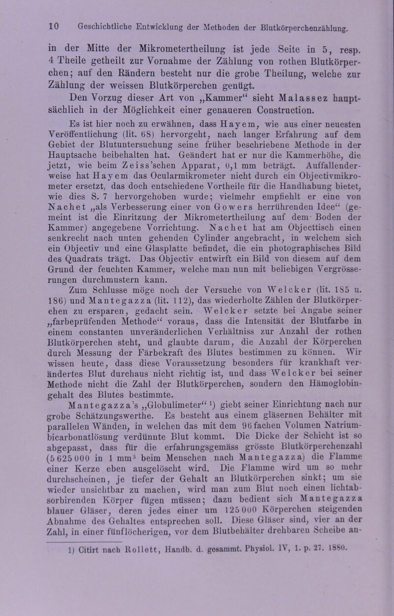 in der Mitte der Mikrometertheilung ist jede Seite in 5, resp. 4 Theile getheilt zur Vornahme der Zählung von rothen Blutkörper- chen; auf den Rändern besteht nur die grobe Theilung, welche zur Zählung der weissen Blutkörperchen genügt. Den Vorzug dieser Art von „Kammer“ sieht Malassez haupt- sächlich in der Möglichkeit einer genaueren Construction. Es ist hier noch zu erwähnen, dass Hayem, wie aus einer neuesten Veröffentlichung (lit. 68) hervorgeht, nach langer Erfahrung auf dem Gebiet der Blutuntersuchung seine früher beschriebene Methode in der Hauptsache beibehalten hat. Geändert hat er nur die Kammerhöhe, die jetzt, wie beim Zeiss’schen Apparat, 0,1 mm beträgt. Auffallender- weise hat Hayem das Ocularmikrometer nicht durch ein Objectivmikro- meter ersetzt, das doch entschiedene Vortheile für die Handhabung bietet, wie dies S. 7 hervorgehoben wurde; vielmehr empfiehlt er eine von Nachet „als Verbesserung einer von Gowers herrührenden Idee“ (ge- meint ist die Einritzung der Mikrometertheilung auf dem- Boden der Kammer) angegebene Vorrichtung. Nach et hat am Objecttisch einen senkrecht nach unten gehenden Cylinder angebracht, in welchem sich ein Objectiv und eine Glasplatte befindet, die ein photographisches Bild des Quadrats trägt. Das Objectiv entwirft ein Bild von diesem auf dem Grund der feuchten Kammer, welche man nun mit beliebigen Vergrösse- rungen durchmustern kann. Zum Schlüsse möge noch der Versuche von Welcker (lit. 185 u. 186) und Mantegazza (lit. 112), das wiederholte Zählen der Blutkörper- chen zu ersparen, gedacht sein. Welcker setzte bei Angabe seiner „farbeprüfenden Methode“ voraus, dass die Intensität der Blutfarbe in einem constanten unveränderlichen Verhältniss zur Anzahl der rothen Blutkörperchen steht, und glaubte darum, die Anzahl der Körperchen durch Messung der Färbekraft des Blutes bestimmen zu können. Wir wissen heute, dass diese Voraussetzung besonders für krankhaft ver- ändertes Blut durchaus nicht richtig ist, und dass Welcker bei seiner Methode nicht die Zahl der Blutkörperchen, sondern den Hämoglobin- gehalt des Blutes bestimmte. Mantegazza’s „Globulimeter“ ') giebt seiner Einrichtung nach nur grobe Schätzungswerthe. Es besteht aus einem gläsernen Behälter mit parallelen Wänden, in welchen das mit dem 96 fachen Volumen Natrium- bicarbonatlösung verdünnte Blut kommt. Die Dicke der Schicht ist so abgepasst, dass für die erfahrungsgemäss grösste Blutkörperchenzahl (5 625 000 in 1 mm:l beim Menschen nach Mantegazza) die Flamme einer Kerze eben ausgelöscht wird. Die Flamme wird um so mehr durchscheinen, je tiefer der Gehalt an Blutkörperchen sinkt; um sie wieder unsichtbar zu machen, wird man zum Blut noch einen lichtab- sorbirenden Körper fügen müssen; dazu bedient sich Mantegazza blauer Gläser, deren jedes einer um 125 OoO Körperchen steigenden Abnahme des Gehaltes entsprechen soll. Diese Gläser sind, vier au der Zahl, in einer fünflöcherigen, vor dem Blutbehälter drehbaren Scheibe an- 1) Citirt nach Rollett, Handb. d. gesamrnt. Physiol. IV, 1. p. 27. 18S0.