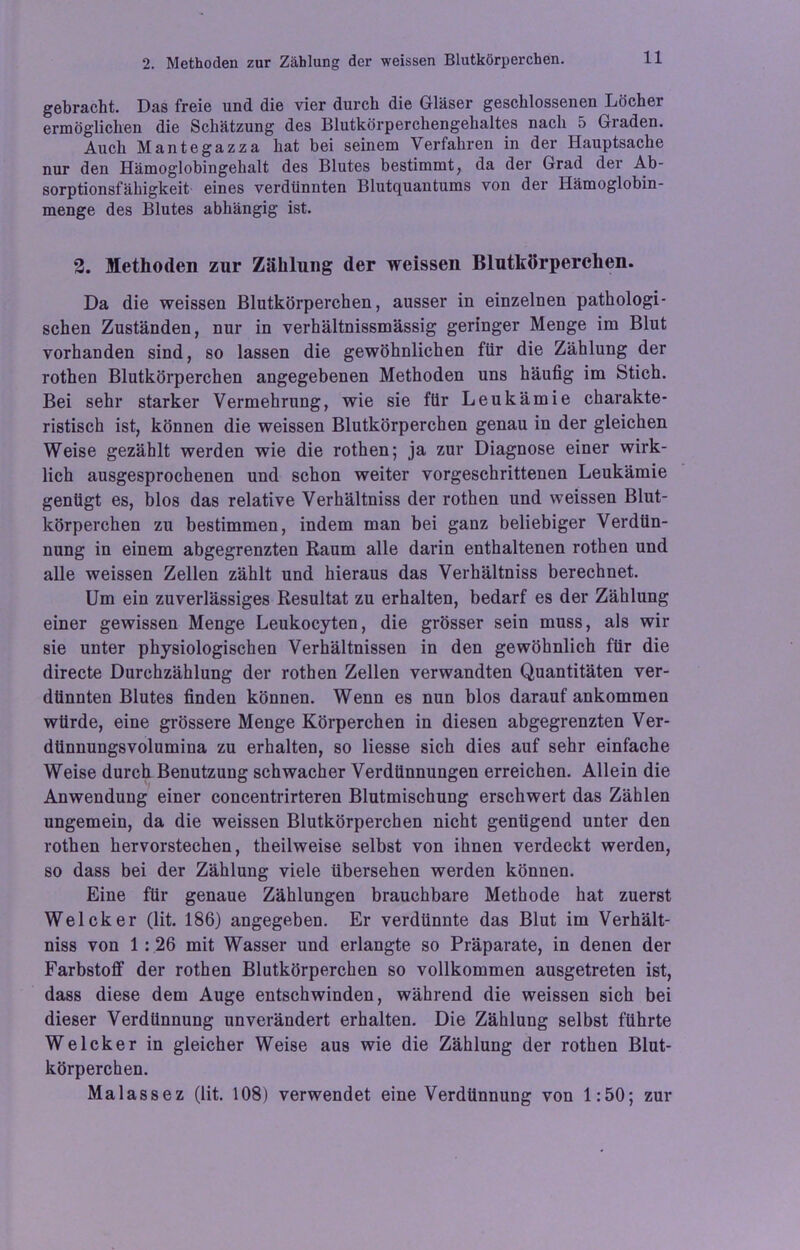 gebracht. Das freie und die vier durch die Gläser geschlossenen Löcher ermöglichen die Schätzung des Blutkörperchengehaltes nach 5 Graden. Auch Mantegazza hat bei seinem Verfahren in der Hauptsache nur den Hämoglobingehalt des Blutes bestimmt, da der Grad der Ab- sorptionsfähigkeit eines verdünnten Blutquantums von der Hämoglobin- menge des Blutes abhängig ist. 2. Methoden zur Zählung der weissen Blutkörperchen. Da die weissen Blutkörperchen, ausser in einzelnen pathologi- schen Zuständen, nur in verhältnissmässig geringer Menge im Blut vorhanden sind, so lassen die gewöhnlichen für die Zählung der rothen Blutkörperchen angegebenen Methoden uns häufig im Stich. Bei sehr starker Vermehrung, wie sie für Leukämie charakte- ristisch ist, können die weissen Blutkörperchen genau in der gleichen Weise gezählt werden wie die rothen; ja zur Diagnose einer wirk- lich ausgesprochenen und schon weiter vorgeschrittenen Leukämie genügt es, blos das relative Verhältniss der rothen und weissen Blut- körperchen zu bestimmen, indem man bei ganz beliebiger Verdün- nung in einem abgegrenzten Raum alle darin enthaltenen rothen und alle weissen Zellen zählt und hieraus das Verhältniss berechnet. Um ein zuverlässiges Resultat zu erhalten, bedarf es der Zählung einer gewissen Menge Leukocyten, die grösser sein muss, als wir sie unter physiologischen Verhältnissen in den gewöhnlich für die directe Durchzählung der rothen Zellen verwandten Quantitäten ver- dünnten Blutes finden können. Wenn es nun blos darauf ankommen würde, eine grössere Menge Körperchen in diesen abgegrenzten Ver- dünnungsvolumina zu erhalten, so Hesse sich dies auf sehr einfache Weise durch Benutzung schwacher Verdünnungen erreichen. Allein die Anwendung einer concentrirteren Blutmischung erschwert das Zählen ungemein, da die weissen Blutkörperchen nicht genügend unter den rothen hervorstechen, theilweise selbst von ihnen verdeckt werden, so dass bei der Zählung viele übersehen werden können. Eine für genaue Zählungen brauchbare Methode hat zuerst Welcker (lit. 186) angegeben. Er verdünnte das Blut im Verhält- niss von 1 : 26 mit Wasser und erlangte so Präparate, in denen der Farbstoff der rothen Blutkörperchen so vollkommen ausgetreten ist, dass diese dem Auge entschwinden, während die weissen sich bei dieser Verdünnung unverändert erhalten. Die Zählung selbst führte Welcker in gleicher Weise aus wie die Zählung der rothen Blut- körperchen. Malassez (lit. 108) verwendet eine Verdünnung von 1:50; zur