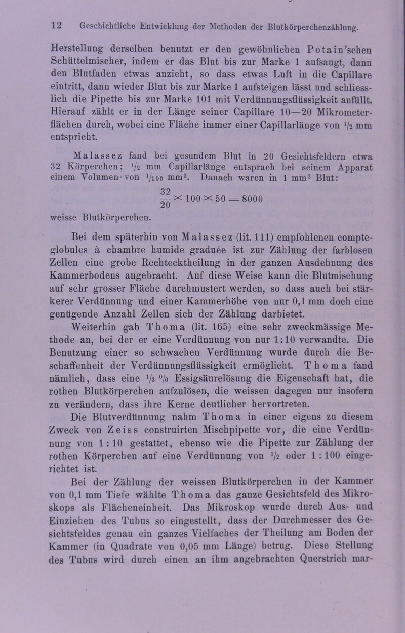 Herstellung derselben benutzt er den gewöhnlichen Potain’schen Schtittelmischer, indem er das Blut bis zur Marke 1 aufsaugt, dann den Blutfaden etwas anzieht, so dass etwas Luft in die Capillare eintritt, dann wieder Blut bis zur Marke 1 aufsteigen lässt und schliess- lich die Pipette bis zur Marke 101 mit Verdünnungsflüssigkeit anfüllt. Hierauf zählt er in der Länge seiner Capillare 10—20 Mikrometer- flächen durch, wobei eine Fläche immer einer Capillarlänge von */2 mm entspricht. Malassez fand bei gesundem Blut in 20 Gesichtsfeldern etwa 32 Körperchen; J/2 mm Capillarlänge entsprach bei seinem Apparat einem Volumen-von >/ioo mm3. Danach waren in 1 mm3 Blut: 32 — x 100 x 50 = 8000 z u weisse Blutkörperchen. Bei dem späterhin von Malass ez (lit. 111) empfohlenen eompte- globules ä chambre humide graduee ist zur Zählung der farblosen Zellen eine grobe Kechtecktheilung in der ganzen Ausdehnung des Kammerbodens angebracht. Auf diese Weise kann die Blutmischung auf sehr grosser Fläche durchmustert werden, so dass auch bei stär- kerer Verdünnung und einer Kammerhöhe von nur 0,1 mm doch eine genügende Anzahl Zellen sich der Zählung darbietet. Weiterhin gab Thoma (lit. 165) eine sehr zweckmässige Me- thode an, bei der er eine Verdünnung von nur 1:10 verwandte. Die Benutzung einer so schwachen Verdünnung wurde durch die Be- schaffenheit der Verdünnungsflüssigkeit ermöglicht. Thoma fand nämlich, dass eine V3 % Essigsäurelösung die Eigenschaft hat, die rothen Blutkörperchen aufzulösen, die weissen dagegen nur insofern zu verändern, dass ihre Kerne deutlicher hervortreten. Die Blutverdünnung nahm Thoma in einer eigens zu diesem Zweck von Zeiss construirten Mischpipette vor, die eine Verdün- nung von 1 : 10 gestattet, ebenso wie die Pipette zur Zählung der rothen Körperchen auf eine Verdünnung von V2 oder 1: 100 einge- richtet ist. Bei der Zählung der weissen Blutkörperchen in der Kammer von 0,1 mm Tiefe wählte Thoma das ganze Gesichtsfeld des Mikro- skops als Flächeneinheit. Das Mikroskop wurde durch Aus- und Einziehen des Tubus so eingestellt, dass der Durchmesser des Ge- sichtsfeldes genau ein ganzes Vielfaches der Theilung am Boden der Kammer (in Quadrate von 0,05 mm Länge) betrug. Diese Stellung des Tubus wird durch einen an ihm angebrachten Querstrich mar-