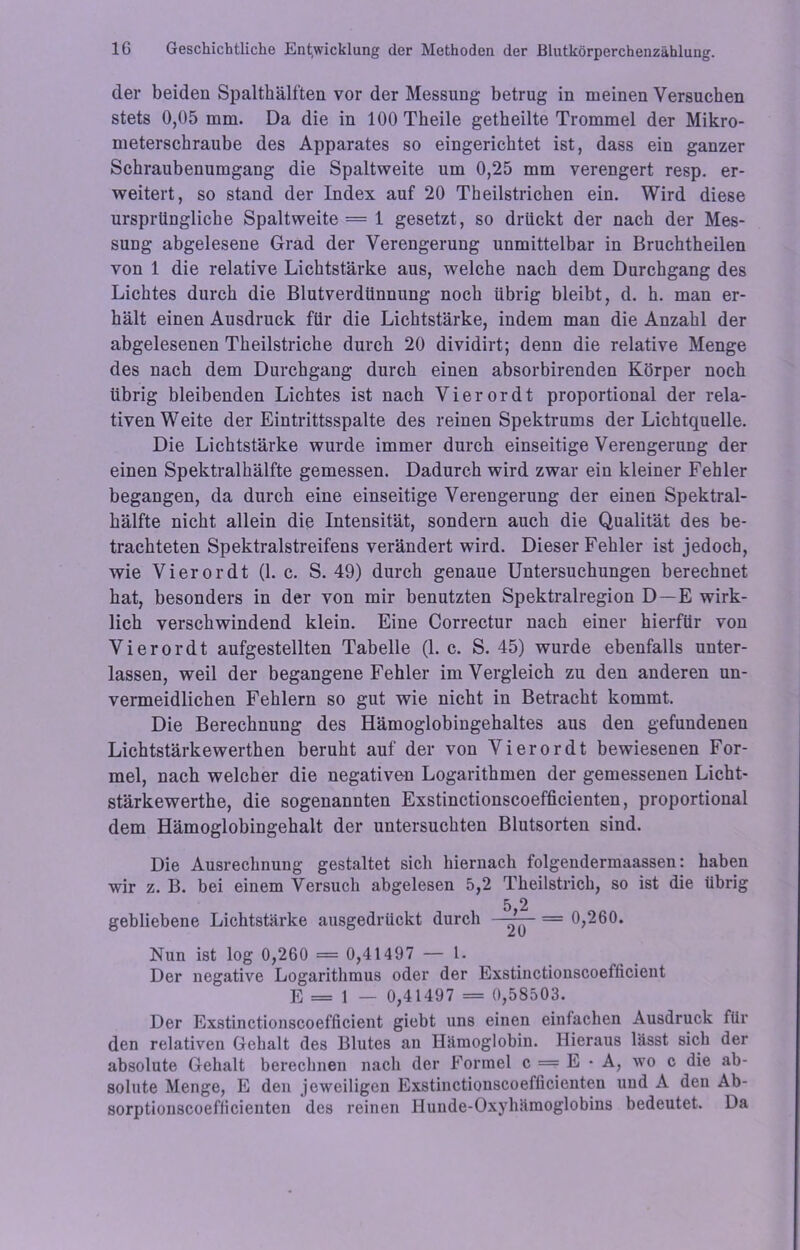 der beiden Spalthälften vor der Messung betrug in meinen Versuchen stets 0,05 mm. Da die in lOOTheile getheilte Trommel der Mikro- meterschraube des Apparates so eingerichtet ist, dass ein ganzer Schraubenumgang die Spaltweite um 0,25 mm verengert resp. er- weitert, so stand der Index auf 20 Theilstrichen ein. Wird diese ursprüngliche Spaltweite = 1 gesetzt, so drückt der nach der Mes- sung abgelesene Grad der Verengerung unmittelbar in Bruchtheilen von 1 die relative Lichtstärke aus, welche nach dem Durchgang des Lichtes durch die Blutverdünnung noch übrig bleibt, d. h. man er- hält einen Ausdruck für die Lichtstärke, indem man die Anzahl der abgelesenen Theilstriche durch 20 dividirt; denn die relative Menge des nach dem Durchgang durch einen absorbirenden Körper noch übrig bleibenden Lichtes ist nach Vierordt proportional der rela- tiven Weite der Eintrittsspalte des reinen Spektrums der Lichtquelle. Die Lichtstärke wurde immer durch einseitige Verengerung der einen Spektralhälfte gemessen. Dadurch wird zwar ein kleiner Fehler begangen, da durch eine einseitige Verengerung der einen Spektral- hälfte nicht allein die Intensität, sondern auch die Qualität des be- trachteten Spektralstreifens verändert wird. Dieser Fehler ist jedoch, wie Vierordt (1. c. S. 49) durch genaue Untersuchungen berechnet hat, besonders in der von mir benutzten Spektralregion D—E wirk- lich verschwindend klein. Eine Correctur nach einer hierfür von Vierordt aufgestellten Tabelle (1. c. S. 45) wurde ebenfalls unter- lassen, weil der begangene Fehler im Vergleich zu den anderen un- vermeidlichen Fehlern so gut wie nicht in Betracht kommt. Die Berechnung des Hämoglobingehaltes aus den gefundenen Lichtstärkewerthen beruht auf der von Vierordt bewiesenen For- mel, nach welcher die negativen Logarithmen der gemessenen Licht- stärkewerthe, die sogenannten Exstinctionscoefficienten, proportional dem Hämoglobingehalt der untersuchten Blutsorten sind. Die Ausrechnung gestaltet sich hiernach folgendermaassen: haben wir z. B. bei einem Versuch abgelesen 5,2 Theilstrich, so ist die übrig 5,2 gebliebene Lichtstärke ausgedrückt durch - •= 0,260. Nun ist log 0,260 = 0,41497 — l. Der negative Logarithmus oder der Exstinctionscoefficient E = 1 — 0,41497 = 0,58503. Der Exstinctionscoefficient giebt uns einen einfachen Ausdruck für den relativen Gehalt des Blutes an Hämoglobin. Hieraus lässt sich der absolute Gehalt berechnen nach der Formel c = E * A, wo c die ab- solute Menge, E den jeweiligen Exstinctionscoefficienten und A den Ab- sorptionscoefficienten des reinen Ilunde-Oxyhäraoglobins bedeutet. Da