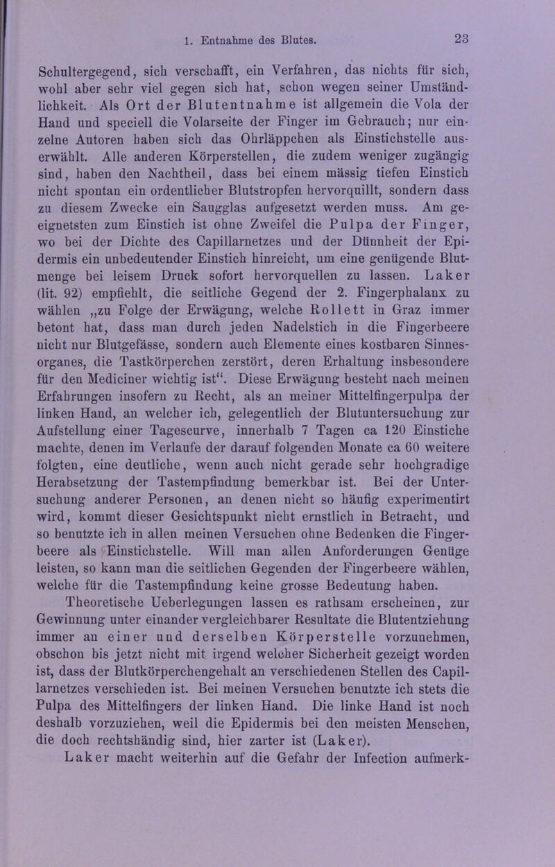 Schultergegeud, sich verschafft, ein Verfahren, das nichts für sich, wohl aber sehr viel gegen sich hat, schon wegen seiner Umständ- lichkeit. Als Ort der Blutentnahme ist allgemein die Vola der Hand und speciell die Volarseite der Finger im Gebrauch; nur ein- zelne Autoren haben sich das Ohrläppchen als Einstichstelle aus- erwählt. Alle anderen Körperstellen, die zudem weniger zugängig sind, haben den Nachtheil, dass bei einem mässig tiefen Einstich nicht spontan ein ordentlicher Blutstropfen hervorquillt, sondern dass zu diesem Zwecke ein Saugglas aufgesetzt werden muss. Am ge- eignetsten zum Einstich ist ohne Zweifel die Pulpa der Finger, wo bei der Dichte des Capillarnetzes und der Dünnheit der Epi- dermis ein unbedeutender Einstich hinreicht, um eine genügende Blut- menge bei leisem Druck sofort hervorquellen zu lassen. Laker (lit. 92) empfiehlt, die seitliche Gegend der 2. Fingerphalaux zu wählen ,,zu Folge der Erwägung, welche Rollett in Graz immer betont hat, dass man durch jeden Nadelstich in die Fingerbeere nicht nur Blutgefässe, sondern auch Elemente eines kostbaren Sinnes- organes, die Tastkörperchen zerstört, deren Erhaltung insbesondere für den Mediciner wichtig ist“. Diese Erwägung besteht nach meinen Erfahrungen insofern zu Recht, als an meiner Mittelfingerpulpa der linken Hand, an welcher ich, gelegentlich der Blutuntersuchung zur Aufstellung einer Tagescurve, innerhalb 7 Tagen ca 120 Einstiche machte, denen im Verlaufe der darauf folgenden Monate ca 60 weitere folgten, eine deutliche, wenn auch nicht gerade sehr hochgradige Herabsetzung der Tastempfindung bemerkbar ist. Bei der Unter- suchung anderer Personen, an denen nicht so häufig experimentirt wird, kommt dieser Gesichtspunkt nicht ernstlich in Betracht, und so benutzte ich in allen meinen Versuchen ohne Bedenken die Finger- beere als Einstichstelle. Will man allen Anforderungen Genüge leisten, so kann man die seitlichen Gegenden der Fingerbeere wählen, welche für die Tastempfindung keine grosse Bedeutung haben. Theoretische Ueberlegungen lassen es rathsam erscheinen, zur Gewinnung unter einander vergleichbarer Resultate die Blutentziehung immer an einer und derselben Körperstelle vorzunehmen, obschon bis jetzt nicht mit irgend welcher Sicherheit gezeigt worden ist, dass der Blutkörperchengehalt an verschiedenen Stellen des Capil- larnetzes verschieden ist. Bei meinen Versuchen benutzte ich stets die Pulpa des Mittelfingers der linken Hand. Die linke Hand ist noch deshalb vorzuziehen, weil die Epidermis bei den meisten Menschen, die doch rechtshändig sind, hier zarter ist (Laker). Laker macht weiterhin auf die Gefahr der Infection aufmerk-