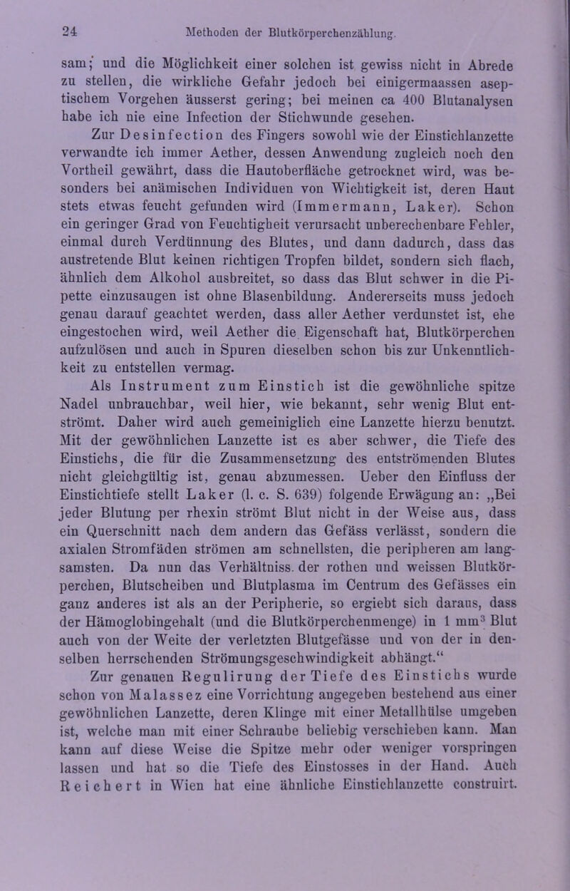 sam; und die Möglichkeit einer solchen ist gewiss nicht in Abrede zu stellen, die wirkliche Gefahr jedoch bei einigermaassen asep- tischem Vorgehen äusserst gering; bei meinen ca 400 Blutanalysen habe ich nie eine Infection der Stichwunde gesehen. Zur Desinfection des Fingers sowohl wie der Einstichlanzette verwandte ich immer Aether, dessen Anwendung zugleich noch den Vortheil gewährt, dass die Hautoberfläche getrocknet wird, was be- sonders bei anämischen Individuen von Wichtigkeit ist, deren Haut stets etwas feucht gefunden wird (I mm ermann, Laker). Schon ein geringer Grad von Feuchtigheit verursacht unberechenbare Fehler, einmal durch Verdünnung des Blutes, und dann dadurch, dass das austretende Blut keinen richtigen Tropfen bildet, sondern sich flach, ähnlich dem Alkohol ausbreitet, so dass das Blut schwer in die Pi- pette einzusaugen ist ohne Blasenbildung. Andererseits muss jedoch genau darauf geachtet werden, dass aller Aether verdunstet ist, ehe eingestochen wird, weil Aether die Eigenschaft hat, Blutkörperchen aufzulösen und auch in Spuren dieselben schon bis zur Unkenntlich- keit zu entstellen vermag. Als Instrument zum Einstich ist die gewöhnliche spitze Nadel unbrauchbar, weil hier, wie bekannt, sehr wenig Blut ent- strömt. Daher wird auch gemeiniglich eine Lanzette hierzu benutzt. Mit der gewöhnlichen Lanzette ist es aber schwer, die Tiefe des Einstichs, die für die Zusammensetzung des entströmenden Blutes nicht gleichgültig ist, genau abzumessen. Ueber den Einfluss der Einstichtiefe stellt Laker (1. c. S. 639) folgende Erwägung an: „Bei jeder Blutung per rhexin strömt Blut nicht in der Weise aus, dass ein Querschnitt nach dem andern das Gefäss verlässt, sondern die axialen Stromfäden strömen am schnellsten, die peripheren am lang- samsten. Da nun das Verhältniss. der rothen und weissen Blutkör- perchen, Blutscheiben und Blutplasma im Centrum des Gefässes ein ganz anderes ist als an der Peripherie, so ergiebt sich daraus, dass der Hämoglobingehalt (und die Blutkörperchenmenge) in 1 mm3 Blut auch von der Weite der verletzten Blutgefässe und von der in den- selben herrschenden Strömungsgeschwindigkeit abhängt.“ Zur genauen Regulirung der Tiefe des Einstichs wurde schon von Malassez eine Vorrichtung angegeben bestehend aus einer gewöhnlichen Lanzette, deren Klinge mit einer Metallhülse umgeben ist, welche man mit einer Schraube beliebig verschieben kann. Man kann auf diese Weise die Spitze mehr oder weniger vorspringen lassen und hat so die Tiefe des Einstosses in der Hand. Auch Reichert in Wien hat eine ähnliche Einstichlanzette construirt.