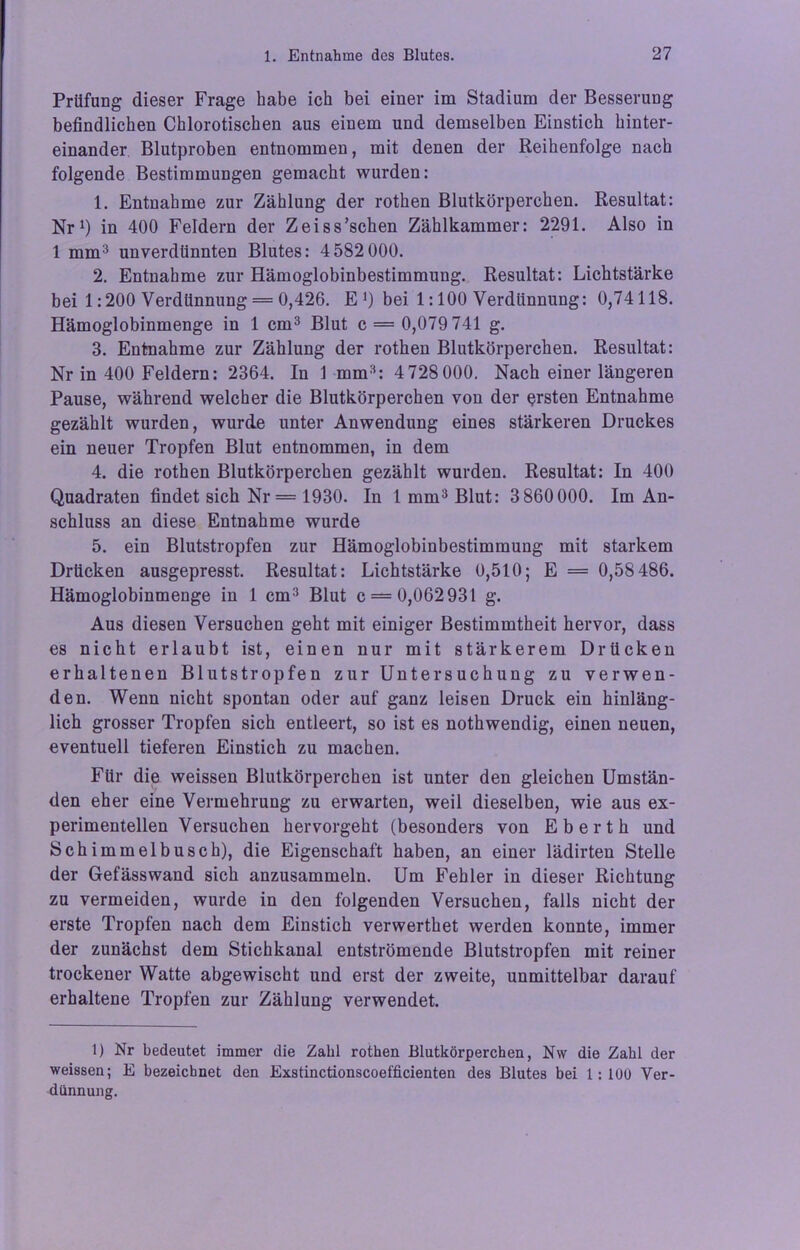 Prüfung dieser Frage habe ich bei einer im Stadium der Besserung befindlichen Chlorotischen aus einem und demselben Einstich hinter- einander Blutproben entnommen, mit denen der Reihenfolge nach folgende Bestimmungen gemacht wurden: 1. Entnahme zur Zählung der rothen Blutkörperchen. Resultat: Nr1 *) in 400 Feldern der Zeiss’schen Zählkammer: 2291. Also in 1 mm3 unverdünnten Blutes: 4 582 000. 2. Entnahme zur Hämoglobinbestimmung. Resultat: Lichtstärke bei 1:200 Verdünnung = 0,426. E *) bei 1:100 Verdünnung: 0,74118. Hämoglobinmenge in 1 cm3 Blut c = 0,079 741 g. 3. Entnahme zur Zählung der rothen Blutkörperchen. Resultat: Nr in 400 Feldern: 2364. In 1 mm3: 4728000. Nach einer längeren Pause, während welcher die Blutkörperchen von der ersten Entnahme gezählt wurden, wurde unter Anwendung eines stärkeren Druckes ein neuer Tropfen Blut entnommen, in dem 4. die rothen Blutkörperchen gezählt wurden. Resultat: In 400 Quadraten findet sich Nr= 1930. In 1 mm3 Blut: 3860000. Im An- schluss an diese Entnahme wurde 5. ein Blutstropfen zur Hämoglobinbestimmung mit starkem Drücken ausgepresst. Resultat: Lichtstärke 0,510; E = 0,58 486. Hämoglobinmenge in 1 cm3 Blut c = 0,062 931 g. Aus diesen Versuchen geht mit einiger Bestimmtheit hervor, dass es nicht erlaubt ist, einen nur mit stärkerem Drücken erhaltenen Blutstropfen zur Untersuchung zu verwen- den. Wenn nicht spontan oder auf ganz leisen Druck ein hinläng- lich grosser Tropfen sich entleert, so ist es nothwendig, einen neuen, eventuell tieferen Einstich zu machen. Für die weissen Blutkörperchen ist unter den gleichen Umstän- den eher eine Vermehrung zu erwarten, weil dieselben, wie aus ex- perimentellen Versuchen hervorgeht (besonders von Eberth und Schimmelbusch), die Eigenschaft haben, an einer lädirten Stelle der Gefässwand sich anzusammeln. Um Fehler in dieser Richtung zu vermeiden, wurde in den folgenden Versuchen, falls nicht der erste Tropfen nach dem Einstich verwerthet werden konnte, immer der zunächst dem Stichkanal entströmende Blutstropfen mit reiner trockener Watte abgewischt und erst der zweite, unmittelbar darauf erhaltene Tropfen zur Zählung verwendet. 1) Nr bedeutet immer die Zahl rothen Blutkörperchen, Nw die Zahl der weissen; E bezeichnet den Exstinctionscoefficienten des Blutes bei 1:100 Ver- dünnung.