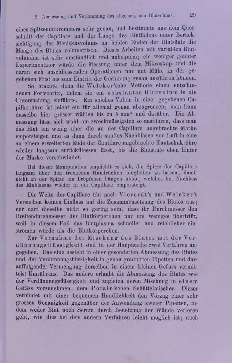 eines Spitzenmikrometers sehr genau, und bestimmte aus dem Quer- schnitt der Capillare und der Länge des Blutfadens unter Berück- sichtigung des Meniskusvolums an beiden Enden der Blutsäule die Menge des Blutes volumetrisch. Dieses Arbeiten mit variablen Blut- volumina ist sehr umständlich und unbequem; ein weniger geübter Experimentator würde die Messung unter dem Mikroskop und die daran sich anschliessenden Operationen nur mit Mühe in der ge- gebenen Frist bis zum Eintritt der Gerinnung genau ausführen können. So brachte denn die Welcker’sche Methode einen entschie- denen Fortschritt, indem sie ein constantes Blutvolum in die •Untersuchung einführte. Ein solches Volum in einer gegebenen Ca- pillarröhre ist leicht ein für allemal genau abzugrenzen; man kann dasselbe hier grösser wählen bis zu 5 mm3 und darüber. Die Ab- messung lässt sich wohl am zweckmässigsten so ausführen, dass man das Blut ein wenig über die an der Capillare angebrachte Marke emporsteigen und es dann durch sanftes Nachblasen von Luft in eine an einem erweiterten Ende der Capillare angebrachte Kautschukröhre wieder langsam zurückfliessen lässt, bis die Blutsäule eben hinter der Marke verschwindet. Bei dieser Manipulation empfiehlt es sich, die Spitze der Capillare langsam über den trockenen Handrücken hingleiten zu lassen, damit nicht an der Spitze ein Tröpfchen hängen bleibt, welches bei Nachlass des Einblasens wieder in die Capillare emporsteigt. Die Weite der Capillare übt nach Vierordt’s und We Ick er’s Versuchen keinen Einfluss auf die Zusammensetzung des Blutes aus; nur darf dieselbe nicht so gering sein, dass ihr Durchmesser den Breitendurchmesser der Blutkörperchen nur um weniges übertrifft, weil in diesem Fall das Blutplasma schneller und reichlicher ein- strömen würde als die Blutkörperchen. Zur Vornahme der Mischung des Blutes mit der Ver- dünnungsflüssigkeit sind in der Hauptsache zwei Verfahren an- gegeben. Das eine besteht in einer gesonderten Abmessung des Blutes und der Verdünnungsflüssigkeit in genau graduirten Pipetten und dar- auffolgender Vermengung derselben in einem kleinen Gefäss vermit- telst Umrührens. Das andere erlaubt die Abmessung des Blutes wie der Verdünnungsflüssigkeit und zugleich deren Mischung in einem Gefäss vorzunehmen, dem Potain’schen Schüttelmischer. Dieser verbindet mit einer bequemen Handlichkeit den Vorzug einer sehr grossen Genauigkeit gegenüber der Anwendung zweier Pipetten, in- dem weder Blut noch Serum durch Benetzung der Wände verloren geht, wie dies bei dem andern Verfahren leicht möglich ist; auch