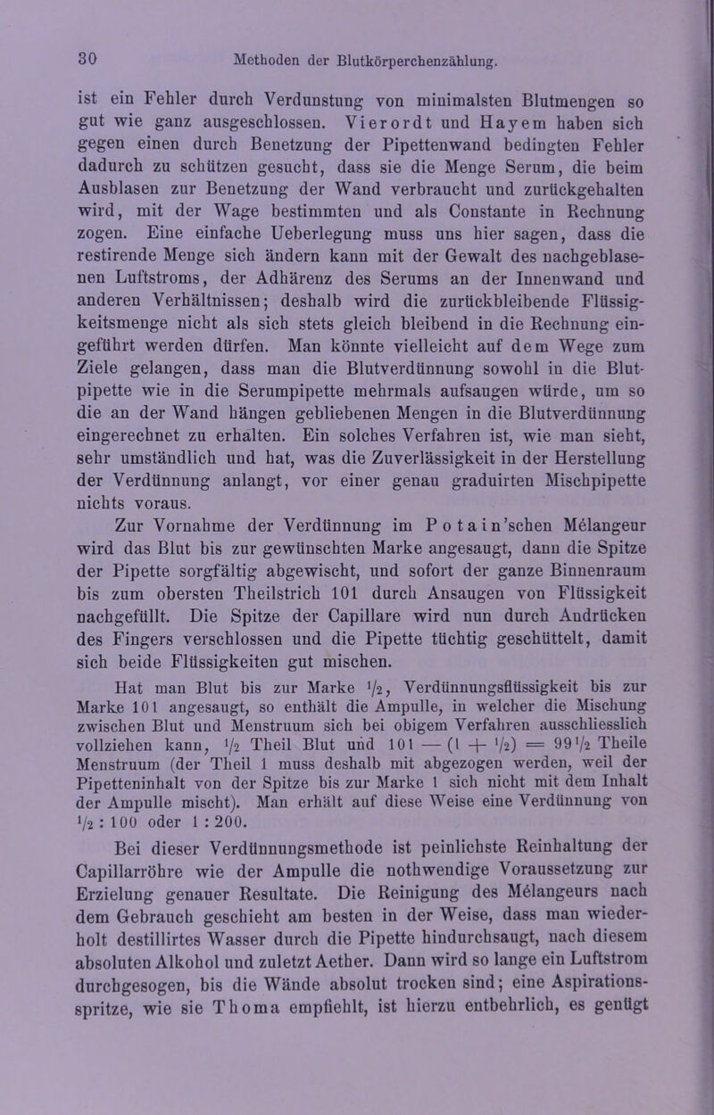 ist ein Fehler durch Verdunstung von minimalsten Blutmengen so gut wie ganz ausgeschlossen. Vierordt und Hayem haben sich gegen einen durch Benetzung der Pipettenwand bedingten Fehler dadurch zu schützen gesucht, dass sie die Menge Serum, die beim Ausblasen zur Benetzung der Wand verbraucht und zurückgehalten wird, mit der Wage bestimmten und als Constante in Rechnung zogen. Eine einfache Ueberlegung muss uns hier sagen, dass die restirende Menge sich ändern kann mit der Gewalt des nachgeblase- nen Luftstroms, der Adhärenz des Serums an der Innenwand und anderen Verhältnissen; deshalb wird die zurückbleibende Flüssig- keitsmenge nicht als sich stets gleich bleibend in die Rechnung ein- geftihrt werden dürfen. Man könnte vielleicht auf dem Wege zum Ziele gelangen, dass man die Blutverdünnung sowohl in die Blut- pipette wie in die Serumpipette mehrmals aufsaugen würde, um so die an der Wand hängen gebliebenen Mengen in die Blutverdünnung eingerechnet zu erhalten. Ein solches Verfahren ist, wie man sieht, sehr umständlich und hat, was die Zuverlässigkeit in der Herstellung der Verdünnung anlangt, vor einer genau graduirten Mischpipette nichts voraus. Zur Vornahme der Verdünnung im Potain’schen Melangeur wird das Blut bis zur gewünschten Marke angesaugt, dann die Spitze der Pipette sorgfältig abgewischt, und sofort der ganze Binnenraum bis zum obersten Theilstrich 101 durch Ansaugen von Flüssigkeit nachgefüllt. Die Spitze der Capillare wird nun durch Audrücken des Fingers verschlossen und die Pipette tüchtig geschüttelt, damit sich beide Flüssigkeiten gut mischen. Hat man Blut bis zur Marke !/2, Verdünnungsflüssigkeit bis zur Marke 101 angesaugt, so enthält die Ampulle, iu welcher die Mischung zwischen Blut und Menstruum sich bei obigem Verfahren ausschliesslich vollziehen kann, Theil Blut und 101 —(l -p V2) — 99'/a Theile Menstruum (der Theil 1 muss deshalb mit abgezogen werden, weil der Pipetteninhalt von der Spitze bis zur Marke 1 sich nicht mit dem Inhalt der Ampulle mischt). Man erhält auf diese Weise eine Verdünnung von p2 : 100 oder 1 : 200. Bei dieser Verdüunuugsmethode ist peinlichste Reinhaltung der Capillarröhre wie der Ampulle die nothwendige Voraussetzung zur Erzielung genauer Resultate. Die Reinigung des Melangeurs nach dem Gebrauch geschieht am besten in der Weise, dass man wieder- holt destillirtes Wasser durch die Pipette hindurchsaugt, nach diesem absoluten Alkohol und zuletzt Aether. Dann wird so lange ein Luftstrom durebgesogen, bis die Wände absolut trocken sind; eine Aspirations- spritze, wie sie Thoma empfiehlt, ist hierzu entbehrlich, es genügt