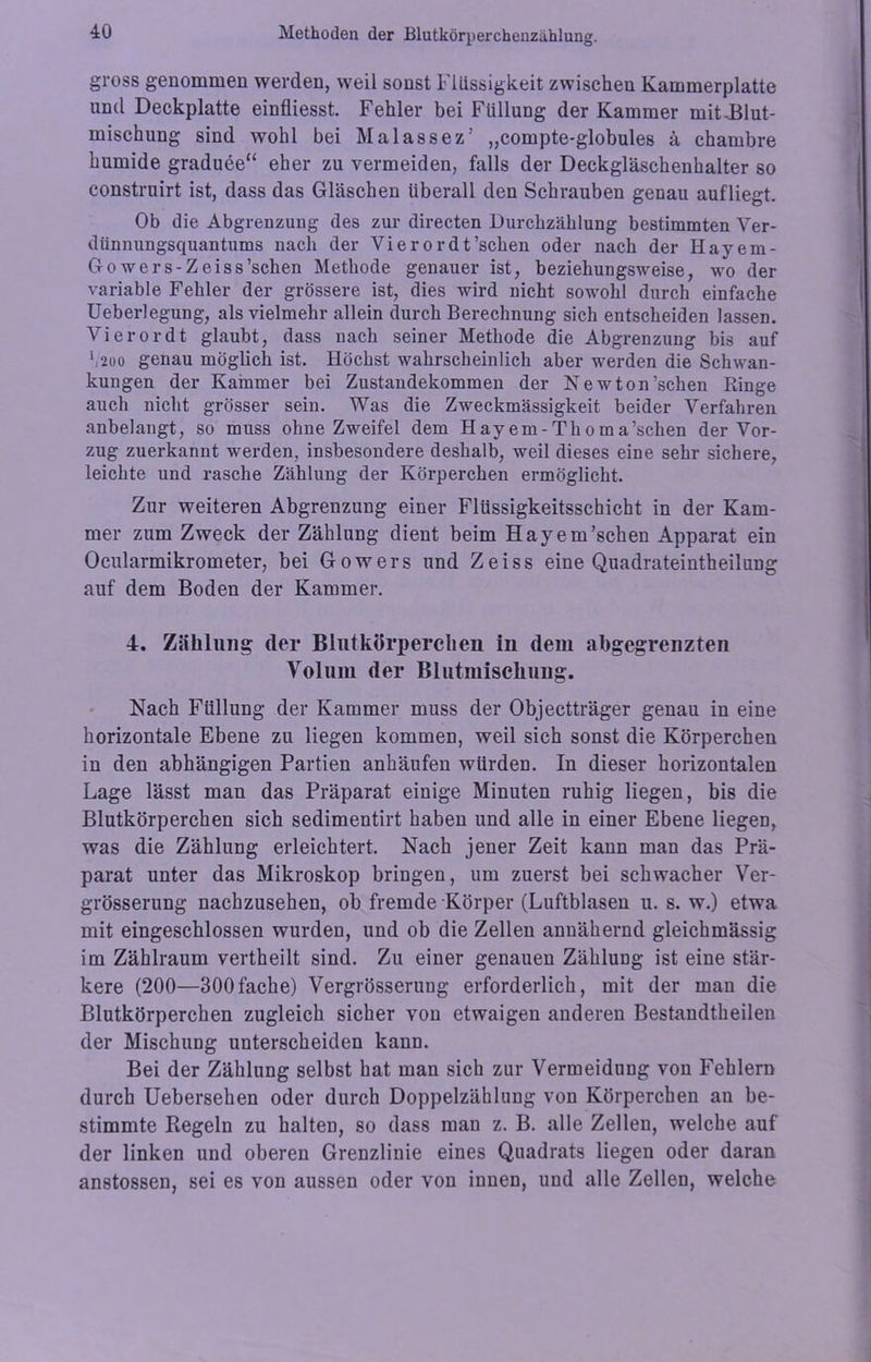 gross genommen werden, weil sonst Flüssigkeit zwischen Kammerplatte und Deckplatte einfliesst. Fehler bei Füllung der Kammer mit^Blut- mischung sind wohl bei Malassez’ „compte-globules ä chambre humide graduee“ eher zu vermeiden, falls der Deckgläschenhalter so construirt ist, dass das Gläschen überall den Schrauben genau aufliegt. Ob die Abgrenzung des zur directen Durchzählung bestimmten Ver- dünnungsquantums nach der Vierordt’schen oder nach der Hayem- Go wers-Zeiss’schen Methode genauer ist, beziehungsweise, wo der variable Fehler der grössere ist, dies wird nicht sowohl durch einfache üeberlegung, als vielmehr allein durch Berechnung sich entscheiden lassen. Vierordt glaubt, dass nach seiner Methode die Abgrenzung bis auf ‘,2oo genau möglich ist. Höchst wahrscheinlich aber werden die Schwan- kungen der Kammer bei Zustandekommen der Newton’schen Ringe auch nicht grösser sein. Was die Zweckmässigkeit beider Verfahren anbelangt, so muss ohne Zweifel dem H ay em - Th o m a’schen der Vor- zug zuerkannt werden, insbesondere deshalb, weil dieses eine sehr sichere, leichte und rasche Zählung der Körperchen ermöglicht. Zur weiteren Abgrenzung einer Flüssigkeitsschiebt in der Kam- mer zum Zweck der Zählung dient beim Hayem’schen Apparat ein Ocularmikrometer, bei Gowers und Zeiss eine Quadrateintheilung auf dem Boden der Kammer. T. Zählung der Blutkörperchen in dem abgegrenzten Volum der Blutmischung. Nach Füllung der Kammer muss der Objectträger genau in eine horizontale Ebene zu liegen kommen, weil sich sonst die Körperchen in den abhängigen Partien anhäufen würden. In dieser horizontalen Lage lässt man das Präparat einige Minuten ruhig liegen, bis die Blutkörperchen sich sedimentirt haben und alle in einer Ebene liegen, was die Zählung erleichtert. Nach jener Zeit kann man das Prä- parat unter das Mikroskop bringen, um zuerst bei schwacher Ver- grösserung nachzusehen, ob fremde Körper (Luftblasen u. s. w.) etwa mit eingeschlossen wurden, und ob die Zellen annähernd gleichmässig im Zählraum vertheilt sind. Zu einer genauen Zählung ist eine stär- kere (200—300fache) Vergrösserung erforderlich, mit der man die Blutkörperchen zugleich sicher von etwaigen anderen Bestaudtheilen der Mischung unterscheiden kann. Bei der Zählung selbst hat man sich zur Vermeidung von Fehlern durch Uebersehen oder durch Doppelzählung von Körperchen an be- stimmte Regeln zu halten, so dass man z. B. alle Zellen, welche auf der linken und oberen Grenzlinie eines Quadrats liegen oder daran anstossen, sei es von aussen oder von innen, und alle Zellen, welche