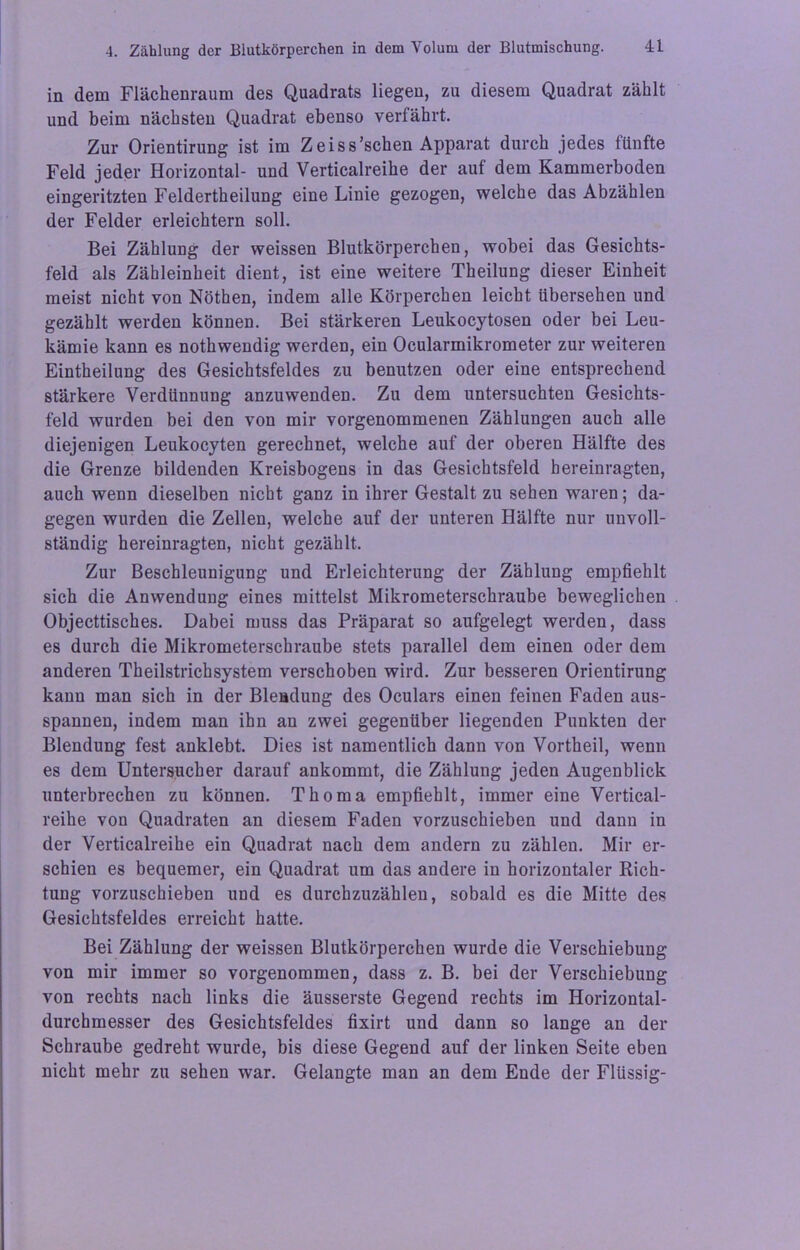 in dem Flächenraum des Quadrats liegen, zu diesem Quadrat zählt und beim nächsten Quadrat ebenso verfährt. Zur Orientirung ist im Zeiss’schen Apparat durch jedes fünfte Feld jeder Horizontal- und Verticalreihe der auf dem Kammerboden eingeritzten Feldertheilung eine Linie gezogen, welche das Abzählen der Felder erleichtern soll. Bei Zählung der weissen Blutkörperchen, wobei das Gesichts- feld als Zäbleinheit dient, ist eine weitere Theilung dieser Einheit meist nicht von Nöthen, indem alle Körperchen leicht übersehen und gezählt werden können. Bei stärkeren Leukocytosen oder bei Leu- kämie kann es nothwendig werden, ein Ocularmikrometer zur weiteren Eintheilung des Gesichtsfeldes zu benutzen oder eine entsprechend stärkere Verdünnung anzuwenden. Zu dem untersuchten Gesichts- feld wurden bei den von mir vorgenommenen Zählungen auch alle diejenigen Leukocyten gerechnet, welche auf der oberen Hälfte des die Grenze bildenden Kreisbogens in das Gesichtsfeld hereinragten, auch wenn dieselben nicht ganz in ihrer Gestalt zu sehen waren; da- gegen wurden die Zellen, welche auf der unteren Hälfte nur unvoll- ständig hereinragten, nicht gezählt. Zur Beschleunigung und Erleichterung der Zählung empfiehlt sich die Anwendung eines mittelst Mikrometerschraube beweglichen Objecttisches. Dabei muss das Präparat so aufgelegt werden, dass es durch die Mikrometerschraube stets parallel dem einen oder dem anderen Theilstrichsystem verschoben wird. Zur besseren Orientirung kann man sich in der Blendung des Oculars einen feinen Faden aus- spannen, indem man ihn an zwei gegenüber liegenden Punkten der Blendung fest anklebt. Dies ist namentlich dann von Vortheil, wenn es dem Untersucher darauf ankommt, die Zählung jeden Augenblick unterbrechen zu können. Thoma empfiehlt, immer eine Vertical- reihe von Quadraten an diesem Faden vorzuschieben und dann in der Verticalreihe ein Quadrat nach dem andern zu zählen. Mir er- schien es bequemer, ein Quadrat um das andere in horizontaler Rich- tung vorzuschieben und es durchzuzählen, sobald es die Mitte des Gesichtsfeldes erreicht hatte. Bei Zählung der weissen Blutkörperchen wurde die Verschiebung von mir immer so vorgenommen, dass z. B. bei der Verschiebung von rechts nach links die äusserste Gegend rechts im Horizontal- durchmesser des Gesichtsfeldes fixirt und dann so lange an der Schraube gedreht wurde, bis diese Gegend auf der linken Seite eben nicht mehr zu sehen war. Gelangte man an dem Ende der Flüssig-