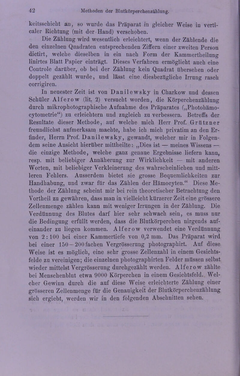 keitsscbicbt an, so wurde das Präparat in gleicher Weise in verti- caler Richtung (mit der Hand) verschoben. Die Zählung wird wesentlich erleichtert, wenn der Zählende die den einzelnen Quadraten entsprechenden Ziffern einer zweiten Person dictirt, welche dieselben in ein nach Form der Kammertheilung linirtes Blatt Papier einträgt. Dieses Verfahren ermöglicht auch eine Controle darüber, ob bei der Zählung kein Quadrat übersehen oder doppelt gezählt wurde, und lässt eine diesbezügliche Irrung rasch corrigiren. In neuester Zeit ist von Danilewsky in Charkow und dessen Schüler Alferow (lit. 2) versucht worden, die Körperchenzählung durch mikrophotographische Aufnahme des Präparates („Photohämo- cytometrie“) zu erleichtern und zugleich zu verbessern. Betreffs der Resultate dieser Methode, auf welche mich Herr Prof. Grützner freundlichst aufmerksam machte, habe ich mich privatim an den Er- finder, Herrn Prof. Danilewsky, gewandt, welcher mir in Folgen- dem seine Ansicht hierüber mittheilte: „Dies ist — meines Wissens — die einzige Methode, welche ganz genaue Ergebnisse liefern kann, resp. mit beliebiger Annäherung zur Wirklichkeit — mit anderen Worten, mit beliebiger Verkleinerung des wahrscheinlichen und mitt- leren Fehlers. Ausserdem bietet sie grosse Bequemlichkeiten zur Handhabung, und zwar für das Zählen der Hämocyten.“ Diese Me- thode der Zählung scheint mir bei rein theoretischer Betrachtung den Vortheil zu gewähren, dass man in vielleicht kürzerer Zeit eine grössere Zellenmenge zählen kann mit weniger Irrungen in der Zählung. Die Verdünnung des Blutes darf hier sehr schwach sein, es muss nur die Bedingung erfüllt werden, dass die Blutkörperchen nirgends auf- einander zu liegen kommen. Alferow verwendet eine Verdünnung von 2 :100 bei einer Kammertiefe von 0,2 mm. Das Präparat wird bei einer 150 —200 fachen Vergrösserung photographirt. Auf diese Weise ist es möglich, eine sehr grosse Zeilenzahl in einem Gesichts- felde zu vereinigen; die einzelnen photographirten Felder müssen selbst wieder mittelst Vergrösserung durchgezählt werden. Alferow zählte bei Menschenblut etwa 9000 Körperchen in einem Gesichtsfeld. Wel- cher Gewinn durch die auf diese Weise erleichterte Zählung einer grösseren Zellenmenge für die Genauigkeit der Blutkörperchenzähluug sich ergiebt, werden wir in den folgenden Abschnitten sehen.